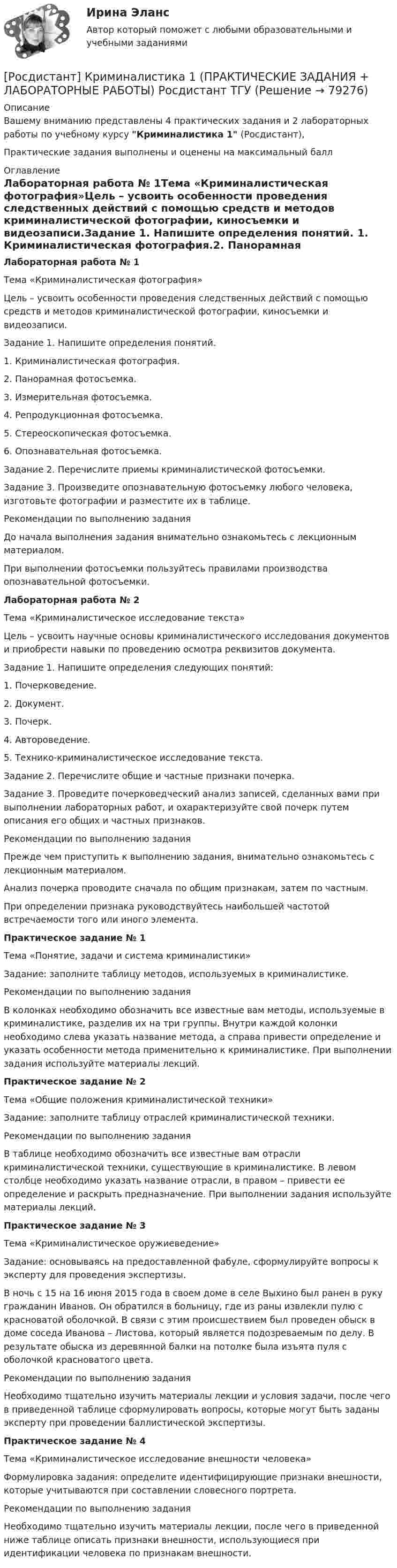     
            Описание
            Вашему вниманию представлены 4 практических задания и 2 лабораторных работы по учебному курсу Криминалистика 1 (Росдистант),Практические задания выполнены и оценены на максимальный балл 
            Оглавление
            Лабораторная работа № 1Тема «Криминалистическая фотография»Цель – усвоить особенности проведения следственных действий с помощью средств и методов криминалистической фотографии, киносъемки и видеозаписи.Задание 1. Напишите определения понятий. 1.	Криминалистическая фотография.2.	Панорамная фотосъемка.3.	Измерительная фотосъемка.4.	Репродукционная фотосъемка.5.	Стереоскопическая фотосъемка.6.	Опознавательная фотосъемка.Задание 2. Перечислите приемы криминалистической фотосъемки. Задание 3. Произведите опознавательную фотосъемку любого человека, изготовьте фотографии и разместите их в таблице.Рекомендации по выполнению заданияДо начала выполнения задания внимательно ознакомьтесь с лекционным материалом. При выполнении фотосъемки пользуйтесь правилами производства опознавательной фотосъемки.Лабораторная работа № 2Тема «Криминалистическое исследование текста»Цель – усвоить научные основы криминалистического исследования документов и приобрести навыки по проведению осмотра реквизитов документа. Задание 1. Напишите определения следующих понятий:1. Почерковедение.2. Документ.3. Почерк.4. Автороведение.5. Технико-криминалистическое исследование текста.Задание 2. Перечислите общие и частные признаки почерка.Задание 3. Проведите почерковедческий анализ записей, сделанных вами при выполнении лабораторных работ, и охарактеризуйте свой почерк путем описания его общих и частных признаков. Рекомендации по выполнению заданияПрежде чем приступить к выполнению задания, внимательно ознакомьтесь с лекционным материалом. Анализ почерка проводите сначала по общим признакам, затем по частным. При определении признака руководствуйтесь наибольшей частотой встречаемости того или иного элемента.Практическое задание № 1Тема «Понятие, задачи и система криминалистики»Задание: заполните таблицу методов, используемых в криминалистике.Рекомендации по выполнению заданияВ колонках необходимо обозначить все известные вам методы, используемые в криминалистике, разделив их на три группы. Внутри каждой колонки необходимо слева указать название метода, а справа привести определение и указать особенности метода применительно к криминалистике. При выполнении задания используйте материалы лекций.Практическое задание № 2Тема «Общие положения криминалистической техники»Задание: заполните таблицу отраслей криминалистической техники.Рекомендации по выполнению заданияВ таблице необходимо обозначить все известные вам отрасли криминалистической техники, существующие в криминалистике. В левом столбце необходимо указать название отрасли, в правом – привести ее определение и раскрыть предназначение. При выполнении задания используйте материалы лекций.Практическое задание № 3Тема «Криминалистическое оружиеведение» Задание: основываясь на предоставленной фабуле, сформулируйте вопросы к эксперту для проведения экспертизы. В ночь с 15 на 16 июня 2015 года в своем доме в селе Выхино был ранен в руку гражданин Иванов. Он обратился в больницу, где из раны извлекли пулю с красноватой оболочкой. В связи с этим происшествием был проведен обыск в доме соседа Иванова – Листова, который является подозреваемым по делу. В результате обыска из деревянной балки на потолке была изъята пуля с оболочкой красноватого цвета. Рекомендации по выполнению задания Необходимо тщательно изучить материалы лекции и условия задачи, после чего в приведенной таблице сформулировать вопросы, которые могут быть заданы эксперту при проведении баллистической экспертизы.Практическое задание № 4Тема «Криминалистическое исследование внешности человека»Формулировка задания: определите идентифицирующие признаки внешности, которые учитываются при составлении словесного портрета.Рекомендации по выполнению заданияНеобходимо тщательно изучить материалы лекции, после чего в приведенной ниже таблице описать признаки внешности, использующиеся при идентификации человека по признакам внешности.  
            
            
            [Росдистант] Криминалистика 1 (9130) (контрольная работа, практические задания)[Росдистант] Криминалистика 1 (ПРАКТИЧЕСКИЕ ЗАДАНИЯ + ЛАБОРАТОРНЫЕ РАБОТЫ) Росдистант ТГУ[Росдистант] Криминалистика 2  (ПРАКТИЧЕСКИЕ ЗАДАНИЯ)[Росдистант] Криминалистика 2 (ПРОМЕЖУТОЧНЫЕ ТЕСТЫ) Росдистант ТГУ 2023 г.[Росдистант]Криминалистика.ЗАДАНИЕ 1.Росдистант ТГУ 2023г[Росдистант]Криминалистика.ЗАДАНИЕ 2.Росдистант ТГУ 2023г[Росдистант]Криминалистика.Итоговый тест Росдистант ТГУ 2023г[Росдистант] Коррекционная педагогика и специальная психология (контрольная работа, практические задания)[Росдистант] Коррекционная педагогика и специальная психология.Росдистант ТГУ 2022г (Росдистант) Косинус угла, который    образует нормаль плоскости 2x - 2y + z - 6 = 0 с осью Oy, равен….(Росдистант) Косинус угла, который    образует нормаль плоскости 2x – 2y + z – 6 = 0 с осью Oz, равен….(Росдистант) Кривая второго порядка, задаваемая уравнением x2 + 4y2 = 4, является(Росдистант) Криволинейная трапеция – это(Росдистант) Криволинейный сектор – это