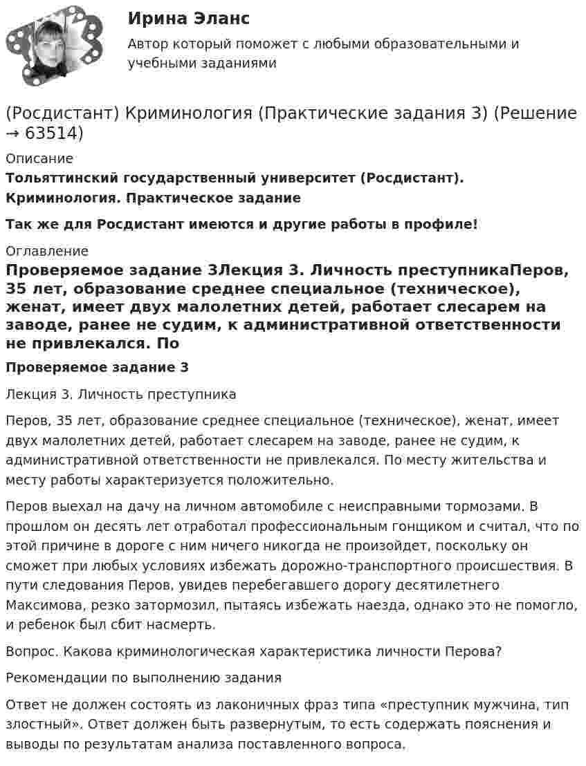     
            Описание
            Тольяттинский государственный университет (Росдистант). Криминология. Практическое заданиеТак же для Росдистант имеются и другие работы в профиле! 
            Оглавление
            Проверяемое задание 3Лекция 3. Личность преступникаПеров, 35 лет, образование среднее специальное (техническое), женат, имеет двух малолетних детей, работает слесарем на заводе, ранее не судим, к административной ответственности не привлекался. По месту жительства и месту работы характеризуется положительно.Перов выехал на дачу на личном автомобиле с неисправными тормозами. В прошлом он десять лет отработал профессиональным гонщиком и считал, что по этой причине в дороге с ним ничего никогда не произойдет, поскольку он сможет при любых условиях избежать дорожно-транспортного происшествия. В пути следования Перов, увидев перебегавшего дорогу десятилетнего Максимова, резко затормозил, пытаясь избежать наезда, однако это не помогло, и ребенок был сбит насмерть.Вопрос. Какова криминологическая характеристика личности Перова?Рекомендации по выполнению заданияОтвет не должен состоять из лаконичных фраз типа «преступник мужчина, тип злостный». Ответ должен быть развернутым, то есть содержать пояснения и выводы по результатам анализа поставленного вопроса.  
            
            
            (Росдистант) Криминология (Практические задания 2)(Росдистант) Криминология (Практические задания 3)(Росдистант) Криминология (Практические задания 4)(Росдистант) Криминология (Практические задания 5)(Росдистант) Криминология (Практические задания 6)[Росдистант]Криминология.ПРАКТИЧЕСКОЕ ЗАДАНИЕ 1 Росдистант ТГУ 2023гРОСДИСТАНТ Криминология Практическое задание 1 Современные криминологические теории[Росдистант] Криминалистика 2 (ПРОМЕЖУТОЧНЫЕ ТЕСТЫ) Росдистант ТГУ 2023 г.[Росдистант]Криминалистика.ЗАДАНИЕ 1.Росдистант ТГУ 2023г[Росдистант]Криминалистика.ЗАДАНИЕ 2.Росдистант ТГУ 2023г[Росдистант]Криминалистика.Итоговый тест Росдистант ТГУ 2023г[Росдистант]Криминология.Итоговый тест Росдистант ТГУ 2023г[Росдистант] Криминология (ПРАКТИЧЕСКИЕ ЗАДАНИЯ)(Росдистант) Криминология (Практические задания 1)