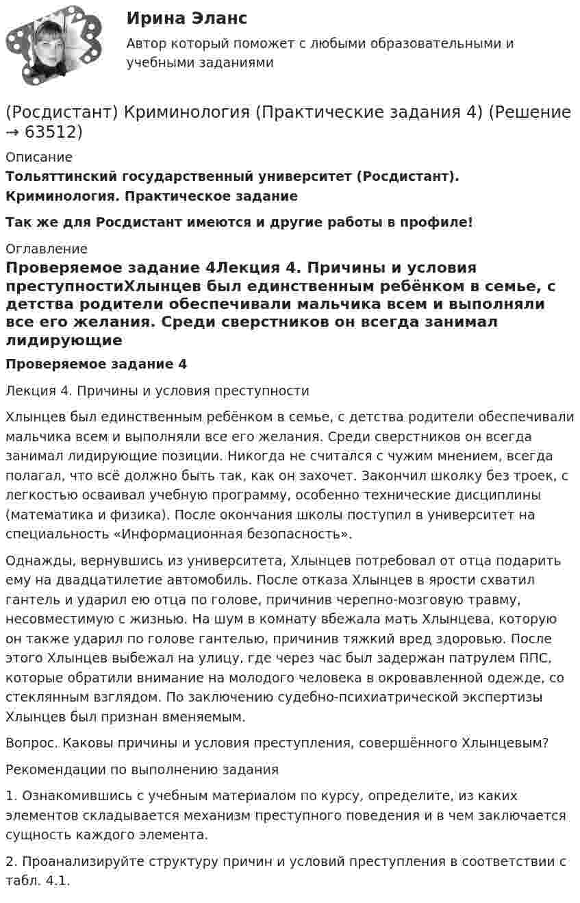     
            Описание
            Тольяттинский государственный университет (Росдистант). Криминология. Практическое заданиеТак же для Росдистант имеются и другие работы в профиле! 
            Оглавление
            Проверяемое задание 4Лекция 4. Причины и условия преступностиХлынцев был единственным ребёнком в семье, с детства родители обеспечивали мальчика всем и выполняли все его желания. Среди сверстников он всегда занимал лидирующие позиции. Никогда не считался с чужим мнением, всегда полагал, что всё должно быть так, как он захочет. Закончил школку без троек, с легкостью осваивал учебную программу, особенно технические дисциплины (математика и физика). После окончания школы поступил в университет на специальность «Информационная безопасность».Однажды, вернувшись из университета, Хлынцев потребовал от отца подарить ему на двадцатилетие автомобиль. После отказа Хлынцев в ярости схватил гантель и ударил ею отца по голове, причинив черепно-мозговую травму, несовместимую с жизнью. На шум в комнату вбежала мать Хлынцева, которую он также ударил по голове гантелью, причинив тяжкий вред здоровью. После этого Хлынцев выбежал на улицу, где через час был задержан патрулем ППС, которые обратили внимание на молодого человека в окровавленной одежде, со стеклянным взглядом. По заключению судебно-психиатрической экспертизы Хлынцев был признан вменяемым.Вопрос. Каковы причины и условия преступления, совершённого Хлынцевым?Рекомендации по выполнению задания1. Ознакомившись с учебным материалом по курсу, определите, из каких элементов складывается механизм преступного поведения и в чем заключается сущность каждого элемента.2. Проанализируйте структуру причин и условий преступления в соответствии с табл. 4.1.  
            
            
            (Росдистант) Криминология (Практические задания 3)(Росдистант) Криминология (Практические задания 4)(Росдистант) Криминология (Практические задания 5)(Росдистант) Криминология (Практические задания 6)[Росдистант]Криминология.ПРАКТИЧЕСКОЕ ЗАДАНИЕ 1 Росдистант ТГУ 2023гРОСДИСТАНТ Криминология Практическое задание 1 Современные криминологические теории[Росдистант] Криминология (практическое задание 2 - 2023 г.)[Росдистант]Криминалистика.ЗАДАНИЕ 1.Росдистант ТГУ 2023г[Росдистант]Криминалистика.ЗАДАНИЕ 2.Росдистант ТГУ 2023г[Росдистант]Криминалистика.Итоговый тест Росдистант ТГУ 2023г[Росдистант]Криминология.Итоговый тест Росдистант ТГУ 2023г[Росдистант] Криминология (ПРАКТИЧЕСКИЕ ЗАДАНИЯ)(Росдистант) Криминология (Практические задания 1)(Росдистант) Криминология (Практические задания 1-6)
