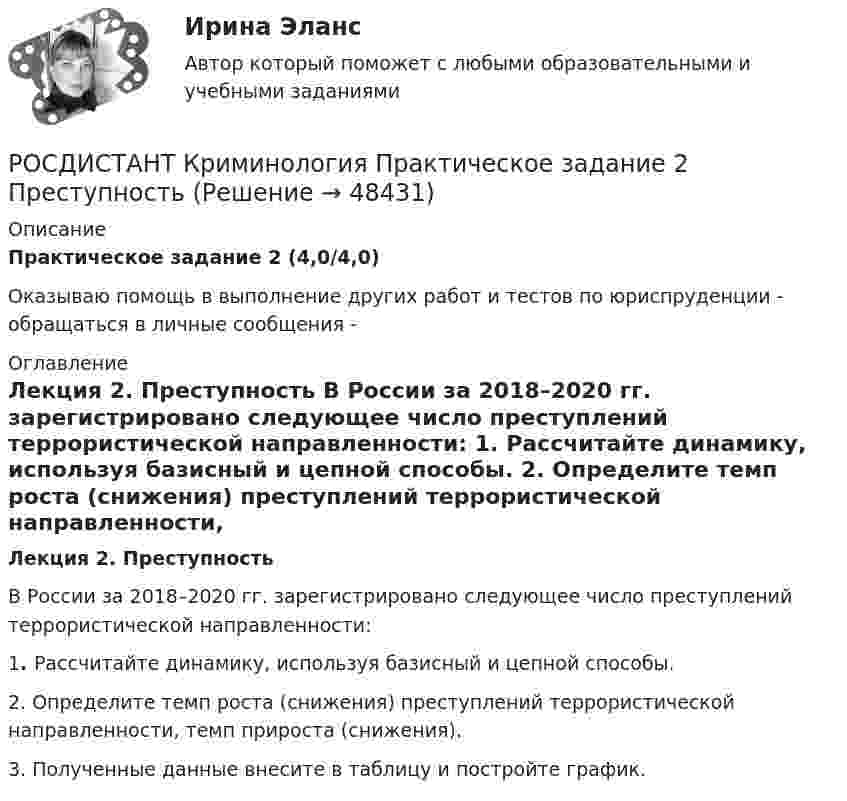      
            Описание
            Практическое задание 2 (4,0/4,0)Оказываю помощь в выполнение других работ и тестов по юриспруденции - обращаться в личные сообщения -  
            Оглавление
            Лекция 2. Преступность 	В России за 2018–2020 гг. зарегистрировано следующее число преступлений террористической направленности: 	1. Рассчитайте динамику, используя базисный и цепной способы. 	2. Определите темп роста (снижения) преступлений террористической направленности, темп прироста (снижения). 	3. Полученные данные внесите в таблицу и постройте график. 
            
            
            [Росдистант] Криминология (практическое задание 2 - 2023 г.)РОСДИСТАНТ Криминология Практическое задание 2 Преступность [Росдистант]Криминология.ПРАКТИЧЕСКОЕ ЗАДАНИЕ 2 Росдистант ТГУ 2023г[Росдистант] Криминология (практическое задание 3 - 2023 г.)[Росдистант]Криминология.ПРАКТИЧЕСКОЕ ЗАДАНИЕ 3 Росдистант ТГУ 2023г[Росдистант] Криминология (практическое задание 4 - 2023 г.)[Росдистант]Криминология.ПРАКТИЧЕСКОЕ ЗАДАНИЕ 4 Росдистант ТГУ 2023г(Росдистант) Криминология (Практические задания 1-6)(Росдистант) Криминология (Практические задания 2)(Росдистант) Криминология (Практические задания 3)(Росдистант) Криминология (Практические задания 4)(Росдистант) Криминология (Практические задания 5)(Росдистант) Криминология (Практические задания 6)[Росдистант]Криминология.ПРАКТИЧЕСКОЕ ЗАДАНИЕ 1 Росдистант ТГУ 2023г