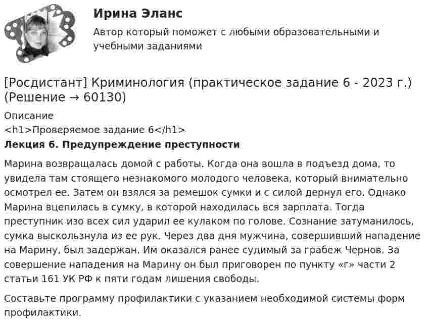     
            Описание
            <h1>Проверяемое задание 6</h1>Лекция 6. Предупреждение преступности 	Марина возвращалась домой с работы. Когда она вошла в подъезд дома, то увидела там стоящего незнакомого молодого человека, который внимательно осмотрел ее. Затем он взялся за ремешок сумки и с силой дернул его. Однако Марина вцепилась в сумку, в которой находилась вся зарплата. Тогда преступник изо всех сил ударил ее кулаком по голове. Сознание затуманилось, сумка выскользнула из ее рук. Через два дня мужчина, совершивший нападение на Марину, был задержан. Им оказался ранее судимый за грабеж Чернов. За совершение нападения на Марину он был приговорен по пункту «г» части 2 статьи 161 УК РФ к пяти годам лишения свободы. 	Составьте программу профилактики с указанием необходимой системы форм профилактики.   
            
            
            [Росдистант]Криминология.ПРАКТИЧЕСКОЕ ЗАДАНИЕ 5 Росдистант ТГУ 2023г[Росдистант] Криминология (практическое задание 6 - 2023 г.)[Росдистант]Криминология.ПРАКТИЧЕСКОЕ ЗАДАНИЕ 6 Росдистант ТГУ 2023г[Росдистант] Криминология (промежуточные и итоговый тесты, вопросы, ответы)[Росдистант] Кристаллография (практические задания 1, 2)[Росдистант] Кросс-докинг (1089) (промежуточные и итоговый тесты, вопросы, ответы)[Росдистант]Кросс-докинг.Итоговый тест Росдистант ТГУ 2023гРОСДИСТАНТ Криминология Практическое задание 1 Современные криминологические теории[Росдистант] Криминология (практическое задание 2 - 2023 г.)РОСДИСТАНТ Криминология Практическое задание 2 Преступность [Росдистант]Криминология.ПРАКТИЧЕСКОЕ ЗАДАНИЕ 2 Росдистант ТГУ 2023г[Росдистант] Криминология (практическое задание 3 - 2023 г.)[Росдистант]Криминология.ПРАКТИЧЕСКОЕ ЗАДАНИЕ 3 Росдистант ТГУ 2023г[Росдистант] Криминология (практическое задание 4 - 2023 г.)