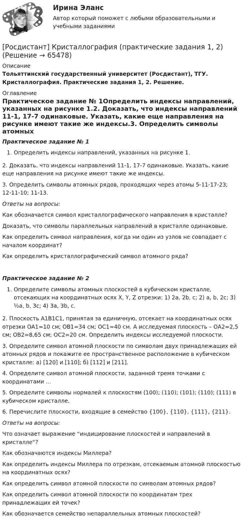      
            Описание
            Тольяттинский государственный университет (Росдистант), ТГУ. Кристаллография. Практические задания 1, 2. Решение. 
            Оглавление
            Практическое задание № 1Определить индексы направлений, указанных на рисунке 1.2. Доказать, что индексы направлений 11-1, 17-7 одинаковые. Указать, какие еще направления на рисунке имеют такие же индексы.3. Определить символы атомных рядов, проходящих через атомы 5-11-17-23; 12-11-10; 11-13.Ответы на вопросы:Как обозначается символ кристаллографического направления в кристалле?Доказать, что символы параллельных направлений в кристалле одинаковые.Как определить символ направления, когда ни один из узлов не совпадает с началом координат?Как определить кристаллографический символ атомного ряда?Практическое задание № 2Определите символы атомных плоскостей в кубическом кристалле, отсекающих на координатных осях Х, Y, Z отрезки: 1) 2a, 2b, c; 2) a, b, 2c; 3) ½a, b, 3c; 4) 3a, 3b, c.2. Плоскость А1В1С1, принятая за единичную, отсекает на координатных осях отрезки ОА1=10 см; ОВ1=34 см; ОС1=40 см. А исследуемая плоскость – ОА2=2,5 см; ОВ2=8,65 см; ОС2=20 см. Определить индексы исследуемой плоскости.3. Определите символ атомной плоскости по символам двух принадлежащих ей атомных рядов и покажите ее пространственное расположение в кубическом кристалле: а) [120] и [110]; б) [112] и [211].4. Определите символ атомной плоскости, заданной тремя точками с координатами ...5. Определите символы нормалей к плоскостям (100); (110); (101); (110); (111) в кубическом кристалле.6. Перечислите плоскости, входящие в семейство {100}, {110}, {111}, {211}.Ответы на вопросы:Что означает выражение “индицирование плоскостей и направлений в кристалле“?Как обозначаются индексы Миллера?Как определить индексы Миллера по отрезкам, отсекаемым атомной плоскостью на координатных осях?Как определить символ атомной плоскости по символам атомных рядов?Как определить символ атомной плоскости по координатам трех принадлежащих ей точек?Как обозначается семейство непараллельных атомных плоскостей?  
            
            
            [Росдистант] Криминология (промежуточные и итоговый тесты, вопросы, ответы)[Росдистант] Кристаллография (практические задания 1, 2)[Росдистант] Кросс-докинг (1089) (промежуточные и итоговый тесты, вопросы, ответы)[Росдистант]Кросс-докинг.Итоговый тест Росдистант ТГУ 2023г[Росдистант] Кросс-докинг.Росдистант ТГУ 2022г(Росдистант) Кто впервые использовал маховик в самоходных устройствах?(Росдистант) Кто создал первую паровую машину?[Росдистант]Криминология.ПРАКТИЧЕСКОЕ ЗАДАНИЕ 2 Росдистант ТГУ 2023г[Росдистант] Криминология (практическое задание 3 - 2023 г.)[Росдистант]Криминология.ПРАКТИЧЕСКОЕ ЗАДАНИЕ 3 Росдистант ТГУ 2023г[Росдистант] Криминология (практическое задание 4 - 2023 г.)[Росдистант]Криминология.ПРАКТИЧЕСКОЕ ЗАДАНИЕ 4 Росдистант ТГУ 2023г[Росдистант]Криминология.ПРАКТИЧЕСКОЕ ЗАДАНИЕ 5 Росдистант ТГУ 2023г[Росдистант] Криминология (практическое задание 6 - 2023 г.)