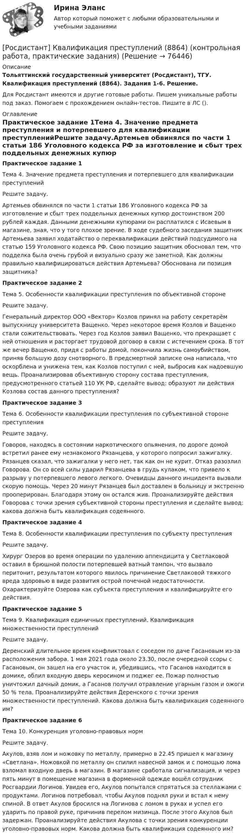     
            Описание
            Тольяттинский государственный университет (Росдистант), ТГУ. Квалификация преступлений (8864). Задания 1-6. Решение.Для Росдистант имеются и другие готовые работы. Пишем уникальные работы под заказ. Помогаем с прохождением онлайн-тестов. Пишите в ЛС (). 
            Оглавление
            Практическое задание 1Тема 4. Значение предмета преступления и потерпевшего для квалификации преступленийРешите задачу.Артемьев обвинялся по части 1 статьи 186 Уголовного кодекса РФ за изготовление и сбыт трех поддельных денежных купюр достоинством 200 рублей каждая. Данными денежными купюрами он расплатился с Исаевым в магазине, зная, что у того плохое зрение. В ходе судебного заседания защитник Артемьева заявил ходатайство о переквалификации действий подсудимого на статью 159 Уголовного кодекса РФ. Свою позицию защитник обосновал тем, что подделка была очень грубой и визуально сразу же заметной. Как должны правильно квалифицироваться действия Артемьева? Обоснована ли позиция защитника?Практическое задание 2Тема 5. Особенности квалификации преступления по объективной сторонеРешите задачу.Генеральный директор ООО «Вектор» Козлов принял на работу секретарём выпускницу университета Ващенко. Через некоторое время Козлов и Ващенко стали сожительствовать. Через год Козлов заявил Ващенко, что прекращает с ней отношения и расторгает трудовой договор в связи с истечением срока. В тот же вечер Ващенко, придя с работы домой, покончила жизнь самоубийством, приняв большую дозу снотворного. В предсмертной записке она написала, что оскорблена и унижена тем, как Козлов поступил с ней, выбросив как надоевшую вещь. Проанализировав объективную сторону состава преступления, предусмотренного статьей 110 УК РФ, сделайте вывод: образуют ли действия Козлова состав данного преступления?Практическое задание 3Тема 6. Особенности квалификации преступления по субъективной стороне преступленияРешите задачу.Говоров, находясь в состоянии наркотического опьянения, по дороге домой встретил ранее ему незнакомого Рязанцева, у которого попросил зажигалку. Рязанцев сказал, что зажигалки у него нет, так как он не курит. Отказ разозлил Говорова. Он со всей силы ударил Рязанцева в грудь кулаком, что привело к разрыву у потерпевшего левого легкого. Очевидцы данного инцидента вызвали скорую помощь. Через 20 минут Рязанцев был доставлен в больницу и экстренно прооперирован. Благодаря этому он остался жив. Проанализируйте действия Говорова с точки зрения субъективной стороны преступления и сделайте вывод: какова должна быть квалификация содеянного.Практическое задание 4Тема 8. Особенности квалификации преступления по субъекту преступленияРешите задачу.Хирург Озеров во время операции по удалению аппендицита у Светлаковой оставил в брюшной полости потерпевшей ватный тампон, что вызвало перитонит, результатом которого явилось причинение Светлаковой тяжкого вреда здоровью в виде развития острой почечной недостаточности. Охарактеризуйте Озерова как субъекта преступления и квалифицируйте его действия.Практическое задание 5Тема 9. Квалификация единичных преступлений. Квалификация множественности преступленийРешите задачу.Деренский длительное время конфликтовал с соседом по даче Гасановым из-за расположения забора. 1 мая 2021 года около 23.30, после очередной ссоры с Гасановым, он зашел на его участок и, убедившись, что Гасанов находится в домике, облил входную дверь керосином и поджег ее. Пожар полностью уничтожил дачный домик, а Гасанов получил отравление угарным газом и ожоги 50 % тела. Проанализируйте действия Деренского с точки зрения множественности преступлений. Какова должна быть квалификация содеянного им?Практическое задание 6Тема 10. Конкуренция уголовно-правовых нормРешите задачу.Акулов, взяв лом и ножовку по металлу, примерно в 22.45 пришел к магазину «Светлана». Ножовкой по металлу он спилил навесной замок и с помощью лома взломал входную дверь в магазин. В магазине сработала сигнализация, и через пять минут в помещение магазина в форменной одежде вошёл сотрудник Росгвардии Логинов. Увидев его, Акулов попытался спрятаться за стеллажами с продуктами. Логинов потребовал, чтобы Акулов поднял руки и встал к нему спиной. В ответ Акулов бросился на Логинова с ломом в руках и успел его ударить по правой руке, причинив перелом мизинца. После этого Акулов был задержан. Проанализируйте действия Акулова с точки зрения конкуренции уголовно-правовых норм. Какова должна быть квалификация содеянного им?  
            
            
            (Росдистант) Каноническое уравнение прямой имеет вид[Росдистант] Квалификация преступлений (8864) (контрольная работа, практические задания)[Росдистант]Квалификация преступлений.Итоговый тест Росдистант ТГУ 2023г[Росдистант] Квалификация преступлений (ИТОГОВЫЙ ТЕСТ) Росдистант ТГУ 2023 г.[Росдистант] Квалификация преступлений (ПРАКТИЧЕСКИЕ ЗАДАНИЯ)[Росдистант]Квалификация преступлений.ПРАКТИЧЕСКОЕ ЗАДАНИЕ 2.Росдистант ТГУ 2023г[Росдистант]Квалификация преступлений.ПРАКТИЧЕСКОЕ ЗАДАНИЕ 5.Росдистант ТГУ 2023г(Росдистант) Каково назначение капитального ремонта агрегатов автомобилей(Росдистант) Какое из свойств векторного произведения верно?(Росдистант) Какое из свойств векторного произведения верно?(Росдистант) Как проходит прямая, заданная уравнением 2у = 0?(Росдистант) Как проходит прямая, заданная уравнением 3у - 5х = 0?(Росдистант) Как проходит прямая, заданная уравнением 3х = 0?(Росдистант) Как проходит прямая, заданная уравнением х – 2у – 5 = 0?