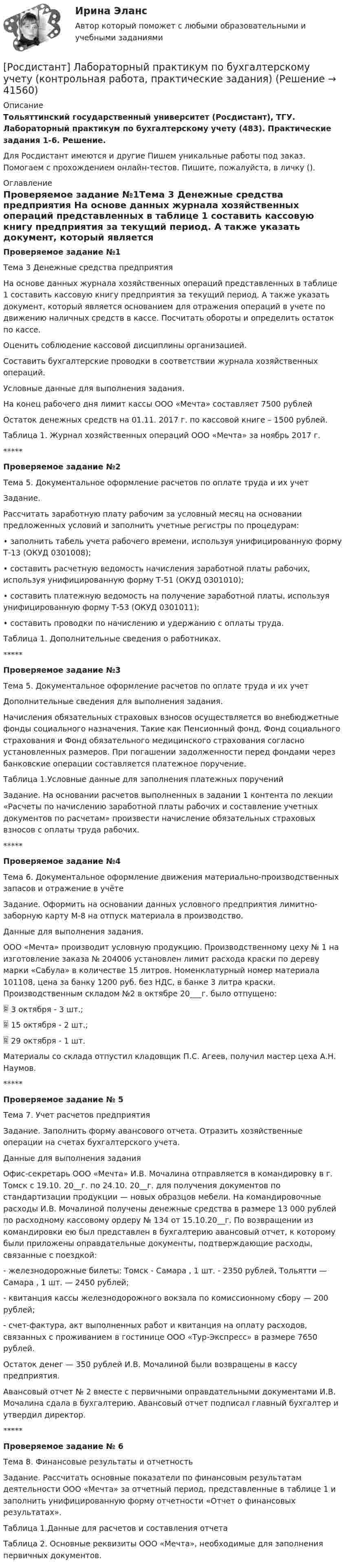     
          Описание
          Тольяттинский государственный университет (Росдистант), ТГУ. Лабораторный практикум по бухгалтерскому учету (483). Практические задания 1-6. Решение.Для Росдистант имеются и другие  Пишем уникальные работы под заказ. Помогаем с прохождением онлайн-тестов. Пишите, пожалуйста, в личку (). 
          Оглавление
          Проверяемое задание №1Тема 3 Денежные средства предприятия На основе данных журнала хозяйственных операций представленных в таблице 1 составить кассовую книгу предприятия за текущий период. А также указать документ, который является основанием для отражения операций в учете по движению наличных средств в кассе. Посчитать обороты и определить остаток по кассе. Оценить соблюдение кассовой дисциплины организацией.Составить бухгалтерские проводки в соответствии журнала хозяйственных операций.Условные данные для выполнения задания.На конец рабочего дня лимит кассы ООО «Мечта» составляет 7500 рублейОстаток денежных средств на 01.11. 2017 г. по кассовой книге – 1500 рублей.Таблица 1. Журнал хозяйственных операций ООО «Мечта» за ноябрь 2017 г.*****Проверяемое задание №2Тема 5. Документальное оформление расчетов по оплате труда и их учетЗадание.Рассчитать заработную плату рабочим за условный месяц на основании предложенных условий и заполнить учетные регистры по процедурам:•	заполнить табель учета рабочего времени, используя унифицированную форму Т-13 (ОКУД 0301008);•	составить расчетную ведомость начисления заработной платы рабочих, используя унифицированную форму Т-51 (ОКУД 0301010);•	составить платежную ведомость на получение заработной платы, используя унифицированную форму Т-53 (ОКУД 0301011);•	составить проводки по начислению и удержанию с оплаты труда.Таблица 1. Дополнительные сведения о работниках.*****Проверяемое задание №3Тема 5. Документальное оформление расчетов по оплате труда и их учетДополнительные сведения для выполнения задания.Начисления обязательных страховых взносов осуществляется во внебюджетные фонды социального назначения. Такие как Пенсионный фонд, Фонд социального страхования и Фонд обязательного медицинского страхования согласно установленных размеров. При погашении задолженности перед фондами через банковские операции составляется платежное поручение.Таблица 1.Условные данные для заполнения платежных порученийЗадание. На основании расчетов выполненных в задании 1 контента по лекции «Расчеты по начислению заработной платы рабочих и составление учетных документов по расчетам» произвести начисление обязательных страховых взносов с оплаты труда рабочих.*****Проверяемое задание №4Тема 6. Документальное оформление движения материально-производственных запасов и отражение в учётеЗадание. Оформить на основании данных условного предприятия лимитно-заборную карту М-8 на отпуск материала в производство.Данные для выполнения задания.ООО «Мечта» производит условную продукцию. Производственному цеху № 1 на изготовление заказа № 204006 установлен лимит расхода краски по дереву марки «Сабула» в количестве 15 литров. Номенклатурный номер материала 101108, цена за банку 1200 руб. без НДС, в банке 3 литра краски. Производственным складом №2 в октябре 20___г. было отпущено: 	3 октября - 3 шт.; 	15 октября - 2 шт.; 	29 октября - 1 шт. Материалы со склада отпустил кладовщик П.С. Агеев, получил мастер цеха А.Н. Наумов.*****Проверяемое задание № 5Тема 7. Учет расчетов предприятияЗадание. Заполнить форму авансового отчета. Отразить хозяйственные операции на счетах бухгалтерского учета.Данные для выполнения заданияОфис-секретарь ООО «Мечта» И.В. Мочалина отправляется в командировку в г. Томск с 19.10. 20__г. по 24.10. 20__г. для получения документов по стандартизации продукции — новых образцов мебели. На командировочные расходы И.В. Мочалиной получены денежные средства в размере 13 000 рублей по расходному кассовому ордеру № 134 от 15.10.20__г. По возвращении из командировки ею был представлен в бухгалтерию авансовый отчет, к которому были приложены оправдательные документы, подтверждающие расходы, связанные с поездкой:-	железнодорожные билеты: Томск - Самара , 1 шт. - 2350 рублей, Тольятти — Самара , 1 шт. — 2450 рублей;-	квитанция кассы железнодорожного вокзала по комиссионному сбору — 200 рублей;-	счет-фактура, акт выполненных работ и квитанция на оплату расходов, связанных с проживанием в гостинице ООО «Тур-Экспресс» в размере 7650 рублей.Остаток денег — 350 рублей И.В. Мочалиной были возвращены в кассу предприятия.Авансовый отчет № 2 вместе с первичными оправдательными документами И.В. Мочалина сдала в бухгалтерию. Авансовый отчет подписал главный бухгалтер и утвердил директор.*****Проверяемое задание № 6Тема 8. Финансовые результаты и отчетностьЗадание. Рассчитать основные показатели по финансовым результатам деятельности ООО «Мечта» за отчетный период, представленные в таблице 1 и заполнить унифицированную форму отчетности «Отчет о финансовых результатах».Таблица 1.Данные для расчетов и составления отчетаТаблица 2. Основные реквизиты ООО «Мечта», необходимые для заполнения первичных документов. 
            
            
            [Росдистант]Лабораторный практикум по бухгалтерскому учету.Итоговый тест Росдистант ТГУ 2023г[Росдистант] Лабораторный практикум по бухгалтерскому учету (контрольная работа, практические задания)[Росдистант] Лабораторный практикум по бухгалтерскому учету (ПРАКТИЧЕСКИЕ ЗАДАНИЯ) [Росдистант] Лабораторный практикум по бухгалтерскому учету (ПРАКТИЧЕСКИЕ ЗАДАНИЯ 1-5)[Росдистант] Линейная алгебра и аналитическая геометрия (контрольная работа, практические задания)[Росдистант] Логистика (8334) (контрольная работа, практические задания)[Росдистант] Логистика (ПРАКТИЧЕСКИЕ ЗАДАНИЯ) Росдистант ТГУ[Росдистант]Кросс-докинг.Итоговый тест Росдистант ТГУ 2023г[Росдистант] Кросс-докинг.Росдистант ТГУ 2022г(Росдистант) Кто впервые использовал маховик в самоходных устройствах?(Росдистант) Кто создал первую паровую машину?(Росдистант) Кто создал первый в мире автомобильный поезд с активными прицепами?(Росдистант) Кузов легкового автомобиля состоит из[Росдистант]Лабораторный практикум по бухгалтерскому учету.Задание 1.Росдистант ТГУ 2023г