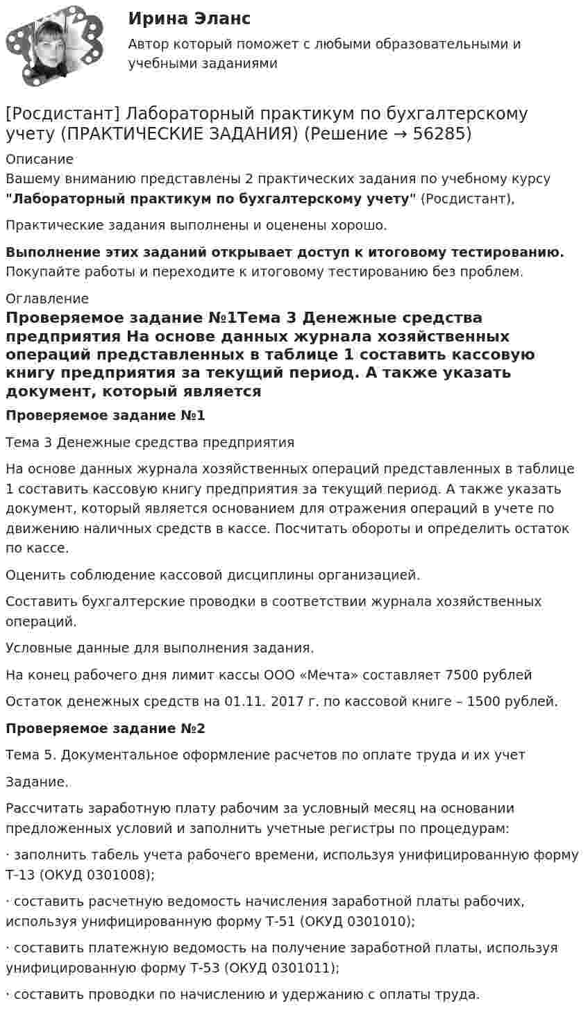     
            Описание
            Вашему вниманию представлены 2 практических задания по учебному курсу Лабораторный практикум по бухгалтерскому учету (Росдистант), Практические задания выполнены и оценены хорошо.Выполнение этих заданий открывает доступ к итоговому тестированию. Покупайте работы и переходите к итоговому тестированию без проблем. 
            Оглавление
            Проверяемое задание №1Тема 3 Денежные средства предприятия 	 	На основе данных журнала хозяйственных операций представленных в таблице 1 составить кассовую книгу предприятия за текущий период. А также указать документ, который является основанием для отражения операций в учете по движению наличных средств в кассе. Посчитать обороты и определить остаток по кассе. 	Оценить соблюдение кассовой дисциплины организацией.	Составить бухгалтерские проводки в соответствии журнала хозяйственных операций.	 	Условные данные для выполнения задания.	На конец рабочего дня лимит кассы ООО «Мечта» составляет 7500 рублей	Остаток денежных средств на 01.11. 2017 г. по кассовой книге – 1500 рублей.Проверяемое задание №2Тема 5. Документальное оформление расчетов по оплате труда и их учет Задание.	Рассчитать заработную плату рабочим за условный  месяц на основании предложенных условий и заполнить учетные регистры по процедурам:	·                заполнить табель учета рабочего времени, используя унифицированную форму Т-13 (ОКУД 0301008);	·                составить расчетную ведомость начисления заработной платы рабочих, используя унифицированную форму Т-51 (ОКУД 0301010);	·                составить платежную ведомость на получение заработной платы, используя унифицированную форму Т-53 (ОКУД 0301011);	·                составить проводки по начислению и удержанию с оплаты труда.  
            
            
            [Росдистант] Лабораторный практикум по бухгалтерскому учету (контрольная работа, практические задания)[Росдистант] Лабораторный практикум по бухгалтерскому учету (ПРАКТИЧЕСКИЕ ЗАДАНИЯ) [Росдистант] Лабораторный практикум по бухгалтерскому учету (ПРАКТИЧЕСКИЕ ЗАДАНИЯ 1-5)[Росдистант] Линейная алгебра и аналитическая геометрия (контрольная работа, практические задания)[Росдистант] Логистика (8334) (контрольная работа, практические задания)[Росдистант] Логистика (ПРАКТИЧЕСКИЕ ЗАДАНИЯ) Росдистант ТГУ[Росдистант] Логистика (тесты, вопросы, ответы)[Росдистант] Кросс-докинг.Росдистант ТГУ 2022г(Росдистант) Кто впервые использовал маховик в самоходных устройствах?(Росдистант) Кто создал первую паровую машину?(Росдистант) Кто создал первый в мире автомобильный поезд с активными прицепами?(Росдистант) Кузов легкового автомобиля состоит из[Росдистант]Лабораторный практикум по бухгалтерскому учету.Задание 1.Росдистант ТГУ 2023г[Росдистант]Лабораторный практикум по бухгалтерскому учету.Задание 2.Росдистант ТГУ 2023г
