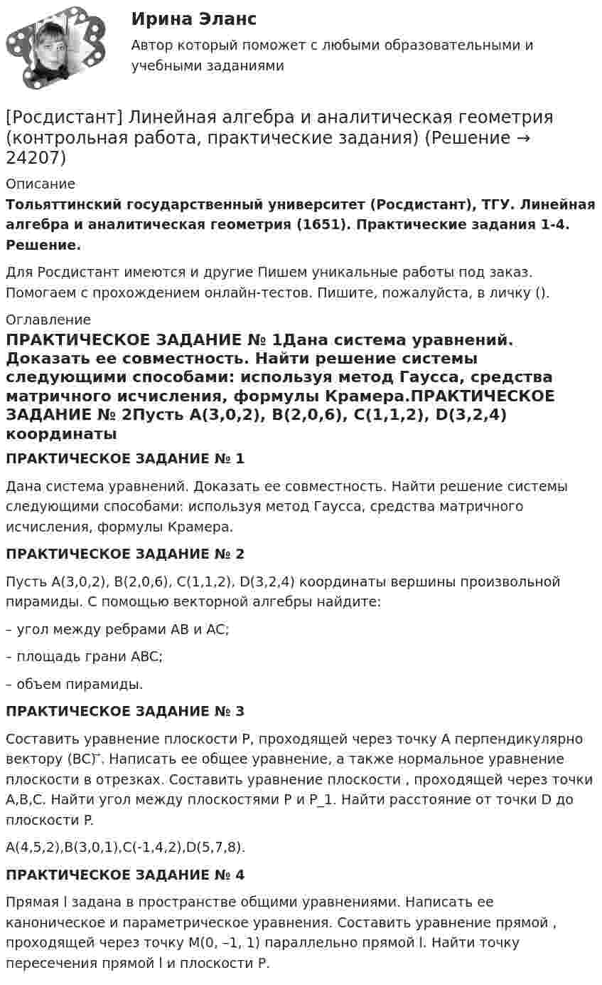     
          Описание
          Тольяттинский государственный университет (Росдистант), ТГУ. Линейная алгебра и аналитическая геометрия (1651). Практические задания 1-4. Решение.Для Росдистант имеются и другие  Пишем уникальные работы под заказ. Помогаем с прохождением онлайн-тестов. Пишите, пожалуйста, в личку (). 
          Оглавление
          ПРАКТИЧЕСКОЕ ЗАДАНИЕ № 1Дана система уравнений. Доказать ее совместность. Найти решение системы следующими способами: используя метод Гаусса, средства матричного исчисления, формулы Крамера.ПРАКТИЧЕСКОЕ ЗАДАНИЕ № 2Пусть А(3,0,2), В(2,0,6), С(1,1,2), D(3,2,4) координаты вершины произвольной пирамиды. С помощью векторной алгебры найдите:– угол между ребрами AB и AC;– площадь грани ABC; – объем пирамиды. ПРАКТИЧЕСКОЕ ЗАДАНИЕ № 3Составить уравнение плоскости P, проходящей через точку A перпендикулярно вектору (BC) ⃗. Написать ее общее уравнение, а также нормальное уравнение плоскости в отрезках. Составить уравнение плоскости , проходящей через точки A,B,C. Найти угол между плоскостями P и P_1. Найти расстояние от точки D до плоскости P.A(4,5,2),B(3,0,1),C(-1,4,2),D(5,7,8).ПРАКТИЧЕСКОЕ ЗАДАНИЕ № 4Прямая l задана в пространстве общими уравнениями. Написать ее каноническое и параметрическое уравнения. Составить уравнение прямой , проходящей через точку М(0, –1, 1) параллельно прямой l. Найти точку пересечения прямой l и плоскости Р. 
            
            
            [Росдистант] Лабораторный практикум по бухгалтерскому учету (ПРАКТИЧЕСКИЕ ЗАДАНИЯ 1-5)[Росдистант] Линейная алгебра и аналитическая геометрия (контрольная работа, практические задания)[Росдистант] Логистика (8334) (контрольная работа, практические задания)[Росдистант] Логистика (ПРАКТИЧЕСКИЕ ЗАДАНИЯ) Росдистант ТГУ[Росдистант] Логистика (тесты, вопросы, ответы)[Росдистант] Магнитные элементы электронной техники (контрольная работа, практические задания, вариант 7)[Росдистант]Макроэкономика.6 ПРАКТИЧЕСКИХ ЗАДАНИЙ Росдистант ТГУ 2023г(Росдистант) Кто создал первую паровую машину?(Росдистант) Кто создал первый в мире автомобильный поезд с активными прицепами?(Росдистант) Кузов легкового автомобиля состоит из[Росдистант]Лабораторный практикум по бухгалтерскому учету.Задание 1.Росдистант ТГУ 2023г[Росдистант]Лабораторный практикум по бухгалтерскому учету.Задание 2.Росдистант ТГУ 2023г[Росдистант]Лабораторный практикум по бухгалтерскому учету.Итоговый тест Росдистант ТГУ 2023г[Росдистант] Лабораторный практикум по бухгалтерскому учету (контрольная работа, практические задания)