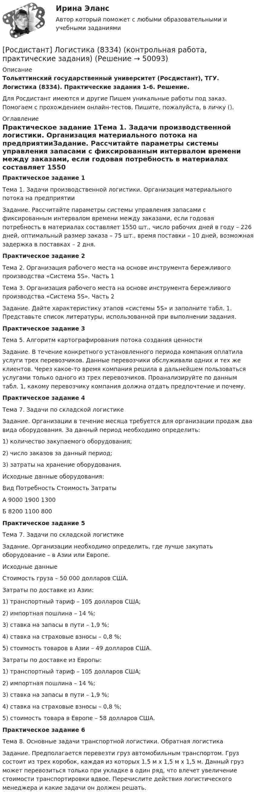     
            Описание
            Тольяттинский государственный университет (Росдистант), ТГУ. Логистика (8334). Практические задания 1-6. Решение.Для Росдистант имеются и другие  Пишем уникальные работы под заказ. Помогаем с прохождением онлайн-тестов. Пишите, пожалуйста, в личку (). 
            Оглавление
            Практическое задание 1Тема 1. Задачи производственной логистики. Организация материального потока на предприятииЗадание. Рассчитайте параметры системы управления запасами с фиксированным интервалом времени между заказами, если годовая потребность в материалах составляет 1550 шт., число рабочих дней в году – 226 дней, оптимальный размер заказа – 75 шт., время поставки – 10 дней, возможная задержка в поставках – 2 дня. Практическое задание 2Тема 2. Организация рабочего места на основе инструмента бережливого производства «Система 5S». Часть 1Тема 3. Организация рабочего места на основе инструмента бережливого производства «Система 5S». Часть 2Задание. Дайте характеристику этапов «системы 5S» и заполните табл. 1. Представьте список литературы, использованной при выполнении задания.Практическое задание 3Тема 5. Алгоритм картографирования потока создания ценностиЗадание. В течение конкретного установленного периода компания оплатила услуги трех перевозчиков. Данные перевозчики обслуживали одних и тех же клиентов. Через какое-то время компания решила в дальнейшем пользоваться услугами только одного из трех перевозчиков. Проанализируйте по данным табл. 1, какому перевозчику компания должна отдать предпочтение и почему.Практическое задание 4Тема 7. Задачи по складской логистикеЗадание. Организации в течение месяца требуется для организации продаж два вида оборудования. За данный период необходимо определить:1)	количество закупаемого оборудования;2)	число заказов за данный период;3)	затраты на хранение оборудования.Исходные данные оборудования:Вид	Потребность	Стоимость	ЗатратыА	9000	1900	1300Б	8200	1100	800Практическое задание 5Тема 7. Задачи по складской логистикеЗадание. Организации необходимо определить, где лучше закупать оборудование – в Азии или Европе.Исходные данныеСтоимость груза – 50 000 долларов США.Затраты по доставке из Азии:1)	транспортный тариф – 105 долларов США;2)	импортная пошлина – 14 %;3)	ставка на запасы в пути – 1,9 %;4)	ставка на страховые взносы – 0,8 %;5)	стоимость товаров в Азии – 49 долларов США.Затраты по доставке из Европы:1)	транспортный тариф – 105 долларов США;2)	импортная пошлина – 14 %;3)	ставка на запасы в пути – 1,9 %;4)	ставка на страховые взносы – 0,8 %;5)	стоимость товара в Европе – 58 долларов США. Практическое задание 6Тема 8. Основные задачи транспортной логистики. Обратная логистикаЗадание. Предполагается перевезти груз автомобильным транспортом. Груз состоит из трех коробок, каждая из которых 1,5 м х 1,5 м х 1,5 м. Данный груз может перевозиться только при укладке в один ряд, что влечет увеличение стоимости транспортировки вдвое. Перечислите действия логистического менеджера и какие задачи он должен решать. 
            
            
            [Росдистант] Линейная алгебра и аналитическая геометрия (контрольная работа, практические задания)[Росдистант] Логистика (8334) (контрольная работа, практические задания)[Росдистант] Логистика (ПРАКТИЧЕСКИЕ ЗАДАНИЯ) Росдистант ТГУ[Росдистант] Логистика (тесты, вопросы, ответы)[Росдистант] Магнитные элементы электронной техники (контрольная работа, практические задания, вариант 7)[Росдистант]Макроэкономика.6 ПРАКТИЧЕСКИХ ЗАДАНИЙ Росдистант ТГУ 2023г[Росдистант] Макроэкономика (9057) (промежуточные и итоговый тесты, вопросы, ответы)(Росдистант) Кто создал первый в мире автомобильный поезд с активными прицепами?(Росдистант) Кузов легкового автомобиля состоит из[Росдистант]Лабораторный практикум по бухгалтерскому учету.Задание 1.Росдистант ТГУ 2023г[Росдистант]Лабораторный практикум по бухгалтерскому учету.Задание 2.Росдистант ТГУ 2023г[Росдистант]Лабораторный практикум по бухгалтерскому учету.Итоговый тест Росдистант ТГУ 2023г[Росдистант] Лабораторный практикум по бухгалтерскому учету (контрольная работа, практические задания)[Росдистант] Лабораторный практикум по бухгалтерскому учету (ПРАКТИЧЕСКИЕ ЗАДАНИЯ) 