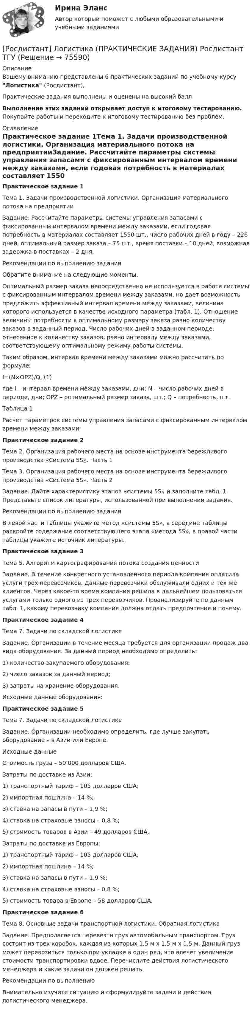     
            Описание
            Вашему вниманию представлены 6 практических заданий по учебному курсу Логистика (Росдистант),Практические задания выполнены и оценены на высокий баллВыполнение этих заданий открывает доступ к итоговому тестированию. Покупайте работы и переходите к итоговому тестированию без проблем. 
            Оглавление
            Практическое задание 1Тема 1. Задачи производственной логистики. Организация материального потока на предприятииЗадание. Рассчитайте параметры системы управления запасами с фиксированным интервалом времени между заказами, если годовая потребность в материалах составляет 1550 шт., число рабочих дней в году – 226 дней, оптимальный размер заказа – 75 шт., время поставки – 10 дней, возможная задержка в поставках – 2 дня. Рекомендации по выполнению заданияОбратите внимание на следующие моменты.Оптимальный размер заказа непосредственно не используется в работе системы с фиксированным интервалом времени между заказами, но дает возможность предложить эффективный интервал времени между заказами, величина которого используется в качестве исходного параметра (табл. 1). Отношение величины потребности к оптимальному размеру заказа равно количеству заказов в заданный период. Число рабочих дней в заданном периоде, отнесенное к количеству заказов, равно интервалу между заказами, соответствующему оптимальному режиму работы системы.Таким образом, интервал времени между заказами можно рассчитать по формуле:I=(N×OPZ)/Q,                         (1)где I – интервал времени между заказами, дни; N – число рабочих дней в периоде, дни; OPZ – оптимальный размер заказа, шт.; Q – потребность, шт.Таблица 1Расчет параметров системы управления запасами с фиксированным интервалом времени между заказамиПрактическое задание 2Тема 2. Организация рабочего места на основе инструмента бережливого производства «Система 5S». Часть 1Тема 3. Организация рабочего места на основе инструмента бережливого производства «Система 5S». Часть 2Задание. Дайте характеристику этапов «системы 5S» и заполните табл. 1. Представьте список литературы, использованной при выполнении задания.Рекомендации по выполнению заданияВ левой части таблицы укажите метод «системы 5S», в середине таблицы раскройте содержание соответствующего этапа «метода 5S», в правой части таблицы укажите источник литературы. Практическое задание 3Тема 5. Алгоритм картографирования потока создания ценностиЗадание. В течение конкретного установленного периода компания оплатила услуги трех перевозчиков. Данные перевозчики обслуживали одних и тех же клиентов. Через какое-то время компания решила в дальнейшем пользоваться услугами только одного из трех перевозчиков. Проанализируйте по данным табл. 1, какому перевозчику компания должна отдать предпочтение и почему.Практическое задание 4Тема 7. Задачи по складской логистикеЗадание. Организации в течение месяца требуется для организации продаж два вида оборудования. За данный период необходимо определить:1)	количество закупаемого оборудования;2)	число заказов за данный период;3)	затраты на хранение оборудования.Исходные данные оборудования:Практическое задание 5Тема 7. Задачи по складской логистикеЗадание. Организации необходимо определить, где лучше закупать оборудование – в Азии или Европе.Исходные данныеСтоимость груза – 50 000 долларов США.Затраты по доставке из Азии:1)	транспортный тариф – 105 долларов США;2)	импортная пошлина – 14 %;3)	ставка на запасы в пути – 1,9 %;4)	ставка на страховые взносы – 0,8 %;5)	стоимость товаров в Азии – 49 долларов США.Затраты по доставке из Европы:1)	транспортный тариф – 105 долларов США;2)	импортная пошлина – 14 %;3)	ставка на запасы в пути – 1,9 %;4)	ставка на страховые взносы – 0,8 %;5)	стоимость товара в Европе – 58 долларов США. Практическое задание 6Тема 8. Основные задачи транспортной логистики. Обратная логистикаЗадание. Предполагается перевезти груз автомобильным транспортом. Груз состоит из трех коробок, каждая из которых 1,5 м х 1,5 м х 1,5 м. Данный груз может перевозиться только при укладке в один ряд, что влечет увеличение стоимости транспортировки вдвое. Перечислите действия логистического менеджера и какие задачи он должен решать.Рекомендации по выполнениюВнимательно изучите ситуацию и сформулируйте задачи и действия логистического менеджера.   
            
            
            [Росдистант] Логистика (8334) (контрольная работа, практические задания)[Росдистант] Логистика (ПРАКТИЧЕСКИЕ ЗАДАНИЯ) Росдистант ТГУ[Росдистант] Логистика (тесты, вопросы, ответы)[Росдистант] Магнитные элементы электронной техники (контрольная работа, практические задания, вариант 7)[Росдистант]Макроэкономика.6 ПРАКТИЧЕСКИХ ЗАДАНИЙ Росдистант ТГУ 2023г[Росдистант] Макроэкономика (9057) (промежуточные и итоговый тесты, вопросы, ответы)[Росдистант] Макроэкономика.Итоговый тест Росдистант ТГУ 2023г(Росдистант) Кузов легкового автомобиля состоит из[Росдистант]Лабораторный практикум по бухгалтерскому учету.Задание 1.Росдистант ТГУ 2023г[Росдистант]Лабораторный практикум по бухгалтерскому учету.Задание 2.Росдистант ТГУ 2023г[Росдистант]Лабораторный практикум по бухгалтерскому учету.Итоговый тест Росдистант ТГУ 2023г[Росдистант] Лабораторный практикум по бухгалтерскому учету (контрольная работа, практические задания)[Росдистант] Лабораторный практикум по бухгалтерскому учету (ПРАКТИЧЕСКИЕ ЗАДАНИЯ) [Росдистант] Лабораторный практикум по бухгалтерскому учету (ПРАКТИЧЕСКИЕ ЗАДАНИЯ 1-5)