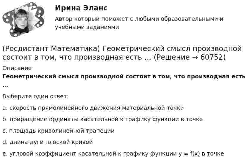      
            Описание
            Геометрический смысл производной состоит в том, что производная есть …Выберите один ответ:a. скорость прямолинейного движения материальной точкиb. приращение ординаты касательной к графику функции в точкеc. площадь криволинейной трапецииd. длина дуги плоской кривойe. угловой коэффициент касательной к графику функции y = f(x) в точке   
            
            
            (Росдистант Математика) Вычислить площадь фигуры, ограниченной эллипсом x = a cost, y = b sint.(Росдистант Математика) Геометрический смысл производной состоит в том, что производная есть …(Росдистант Математика) Дана квадратная матрица n-го порядка А=(aij). Чему равна сумма ∑(i,j=1, n) aijAij?(Росдистант Математика) Дана функция f(z) = x2 + y2 i , где z = x + iy. Найти f(2 - 3i) .(Росдистант Математика) Данное уравнение (x² – xy² + y³)dx + (y³ – x²y + Axy²)dy = 0 будет в полных дифференциалах при А, равном ...(Росдистант Математика) Данное уравнение  (x2 - xy2 + y3) dx + (y3 - x2y + Axy2) dy = 0  будет в полных дифференциалах при А, равном(Росдистант Математика) Дано линейное однородное дифференциальное уравнение второго порядка с постоянными коэффициентами y`` + 24y` + ay = 0. Определите значение параметра а, при котором корни соответствующего характеристического уравнения равны.(Росдистант Математика) Вычислить площадь фигуры, ограниченной линиями: xy = 6, y = 7 - x.(Росдистант Математика) Вычислить площадь фигуры, ограниченной линиями: y = 4 – x2, y = x2 – 2x.(Росдистант Математика) Вычислить площадь фигуры, ограниченной линиями: y = 6x - x2 и y = 0. (Ответы: 36 / 6 / 2 / 9)(Росдистант Математика) Вычислить площадь фигуры, ограниченной линиями: y = 6x - x2 и y = 0. (Ответы: 36 / 9 / 32 / 1)(Росдистант Математика) Вычислить площадь фигуры, ограниченной линиями: y = |x2 – 1|, y = 0, x = 0, x = 2.(Росдистант Математика) Вычислить площадь фигуры, ограниченной линиями: y = x3, y = x, y = 2x.(Росдистант Математика) Вычислить площадь фигуры, ограниченной линиями х = 12cost + 5sint, у = 5cost – 12sint.