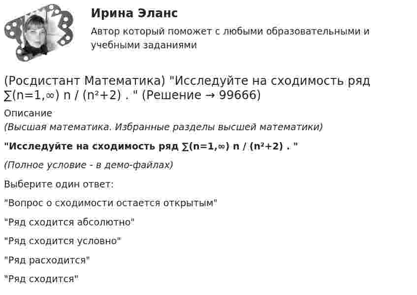     
            Описание
            (Высшая математика. Избранные разделы высшей математики)Исследуйте на сходимость ряд ∑(n=1,∞) n / (n²+2) .  (Полное условие - в демо-файлах)Выберите один ответ:Вопрос о сходимости остается открытымРяд сходится абсолютноРяд сходится условноРяд расходитсяРяд сходится   
            
            
            (Росдистант Математика) Исследовать на четность или нечетность функцию   y = x · sin²x – ³√x(Росдистант Математика) Исследуйте на сходимость ряд ∑(n=1,∞) n / (n²+2) .  (Росдистант Математика)  Как выглядит матрица (АТ)Т ?(Росдистант Математика) Как изменится определитель 3-го порядка, если его строки переставить следующим образом: первую - на место второй, вторую – на место третьей, третью – на место первой?(Росдистант Математика) Как изменится произведение матриц А и В, если переставить i –й и j –й столбцы матрицы В?(Росдистант Математика) Как изменится произведение матриц А и В, если переставить i-ю и j-ю строки матрицы А?(Росдистант Математика) Каким должно быть значение А, чтобы функция  f(z) = (2x2 - 2y2) + Axy i  была дифференцируемой?(Росдистант Математика) Дифференциальное уравнение имеет(Росдистант Математика) Закон прямолинейного движения материальной точки s(t) = (4t+3)/(t+4). Найти скорость в момент времени t = 9с. (S измеряется в сантиметрах, t – в секундах.)(Росдистант Математика) За круглый стол на 201 стул в случайном порядке рассаживаются 199 мальчиков и 2 девочки. Найдите вероятность того, что между девочками будет сидеть один мальчик.(Росдистант Математика) Изменить порядок интегрирования ∫₀² dx ∫₀⁴⁻ ͯ f(x;y) dy(Росдистант Математика) Из ниже перечисленных выберите формулу радиуса сходимости ряда (Росдистант Математика) Из перечисленных ниже задач выберите те, которые сводятся к нахождению производной.(Росдистант Математика) Из предложенных уравнений 1) (xy′–y) cos³(y/x) = x; 2) y′– (1+x²) tgy = 0; 3) y′+√xy = √xy²;   4) y′ – y tgx = sin³x уравнением Бернулли является. В ответе укажите её номер.