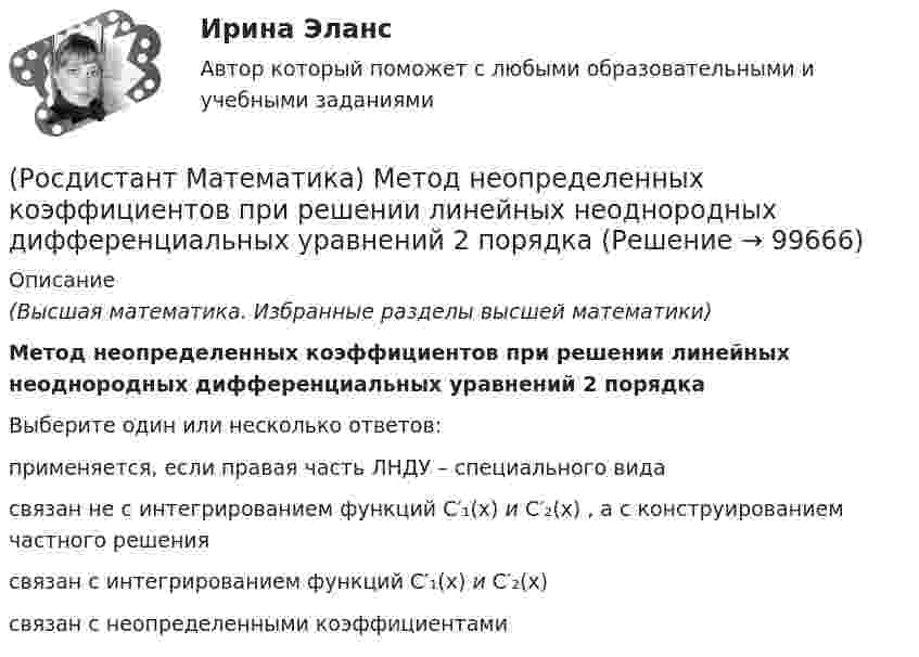      
            Описание
            (Высшая математика. Избранные разделы высшей математики)Метод неопределенных коэффициентов при решении линейных неоднородных дифференциальных уравнений 2 порядка Выберите один или несколько ответов:применяется, если правая часть ЛНДУ – специального видасвязан не с интегрированием функций C′₁(x) и C′₂(x) , а с конструированием частного решениясвязан с интегрированием функций C′₁(x) и C′₂(x)связан с неопределенными коэффициентами   
            
            
            (Росдистант Математика) К системе линейных уравнений с n неизвестными дописали произвольное уравнение с n неизвестными. Как при этом изменится множество решений?(Росдистант Математика) Метод неопределенных коэффициентов при решении линейных неоднородных дифференциальных уравнений 2 порядка (Росдистант Математика) Механический смысл производной 2-ого порядка состоит в том, что она есть …(Росдистант Математика) Множества решений двух систем линейных уравнений совпадают. Равны ли расширенные матрицы этих систем?(Росдистант Математика) Могут ли быть эквивалентными две системы линейных уравнений с одинаковым числом неизвестных, но с разным числом уравнений?(Росдистант Математика) Могут ли все алгебраические дополнения некоторой матрицы А=(aij) быть равны соответствующим элементам (Аij= aij)?(Росдистант Математика)  Может ли множество решений системы линейных уравнений состоять ровно из одного решения?(Росдистант Математика) Как изменится произведение матриц А и В, если переставить i-ю и j-ю строки матрицы А?(Росдистант Математика) Каким должно быть значение А, чтобы функция  f(z) = (2x2 - 2y2) + Axy i  была дифференцируемой?(Росдистант Математика) Как может измениться ранг матрицы при добавлении к ней одного произвольного столбца?(Росдистант Математика) Как может измениться ранг матрицы при добавлении к ней одной (такой же, как первая) строки?(Росдистант Математика) Какое представленных уравнений 1) arcsiny = – √3+y² + C ; 2) y′ – sinx cosy² = 0 ;   3) y′ + y tgx = sinx ; 4) y′ + 3y = y² e⁻³ ͯ является однородном? Запишите номер верного ответа.(Росдистант Математика) Какой вектор является суммой векторов CB и CР?(Росдистант Математика) К какому типу относится уравнение y` + ln(y/x) = 1 ?