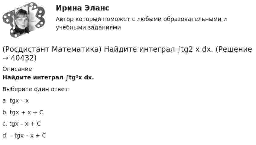      
          Описание
          Найдите интеграл ∫tg²x dx.Выберите один ответ:a. tgx – x b. tgx + x + C c. tgx – x + C d. – tgx – x + C   
            
            
            (Росдистант Математика) Может ли ранг матрицы быть равен нулю?(Росдистант Математика) Найдите интеграл ∫tg2 x dx.(Росдистант Математика) Найдите объём тела   {x² + y² = 4 / z = 2 / z = 1(Росдистант Математика) Найти вектор c =5a-3b, если a =(2,4,5); b =(-1,0,-3)(Росдистант Математика) Найти наибольшее значение функции y = 1 + ³√2(x-1)²(x-7) на заданном отрезке, [–1; 5].(Росдистант Математика) Найти наибольшее значение функции y = 2/(x+1) + x/2 на заданном отрезке [0; 2,5].(Росдистант Математика) Найти наибольшее значение функции y = ³√2(x-1)²(x-4) на заданном отрезке [0; 4].(Росдистант Математика) Механический смысл производной 2-ого порядка состоит в том, что она есть …(Росдистант Математика) Множества решений двух систем линейных уравнений совпадают. Равны ли расширенные матрицы этих систем?(Росдистант Математика) Могут ли быть эквивалентными две системы линейных уравнений с одинаковым числом неизвестных, но с разным числом уравнений?(Росдистант Математика) Могут ли все алгебраические дополнения некоторой матрицы А=(aij) быть равны соответствующим элементам (Аij= aij)?(Росдистант Математика)  Может ли множество решений системы линейных уравнений состоять ровно из одного решения?(Росдистант Математика) Может ли определитель изменить знак на противоположный при транспонировании матрицы?(Росдистант Математика) Может ли при умножении ненулевых матриц получиться нулевая матрица?
