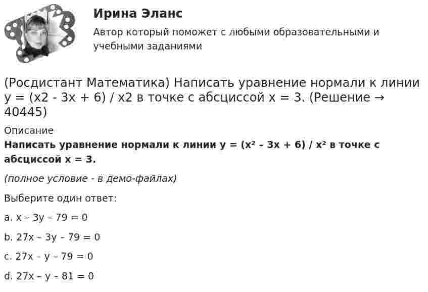    
          Описание
          Написать уравнение нормали к линии y = (x² – 3x + 6) / x² в точке с абсциссой х = 3.(полное условие - в демо-файлах)Выберите один ответ:a. x – 3y – 79 = 0 b. 27x – 3y – 79 = 0 c. 27x – y – 79 = 0 d. 27x – y – 81 = 0   
            
            
            (Росдистант Математика) На клавиатуре телефона 10 цифр, от 0 до 9. Какова вероятность того, что случайно нажатая цифра будет чётной?(Росдистант Математика) Написать уравнение нормали к линии y = (x2 - 3x + 6) / x2 в точке с абсциссой х = 3.(Росдистант Математика) На тарелке 16 пирожков: 7 с рыбой, 5 с вареньем и 4 с вишней. Юля наугад выбирает один пирожок. Найдите вероятность того, что он окажется с вишней.(Росдистант Математика) Область D на плоскости XOY ограничена линиями y = 1; y = x2; x = 0; x = 1. Если S – площадь области D, то 3S равно(Росдистант Математика) Общее решение дифференциального уравнения (1 + x²) y`  = 1/siny имеет вид:(Росдистант Математика) Общее решение дифференциального уравнения y`` + 16y = 0 имеет вид:(Росдистант Математика) Общим решением дифференциального уравнения 1-ого порядка является функция(Росдистант Математика) Найти наибольшее значение функции y = x2 - 2x + 16/(x - 1) - 13 на заданном отрезке [2; 5].(Росдистант Математика) Найти наименьшее значение функции y = 1 + ³√2(x-1)²(x-7) на заданном отрезке [–1; 5].(Росдистант Математика) Найти наименьшее значение функции y = 2x² + 108/x – 59 на заданном отрезке [2; 4].(Росдистант Математика) Найти наименьшее значение функции y = x3 + 6x2 на заданном отрезке [–4; 1].(Росдистант Математика) Найти наименьшее значение функции y = x – 4 √x + 5 на заданном отрезке [1; 9].(Росдистант Математика) Найти площадь фигуры, ограниченной «трехлепестковой розой» r = a cos3ω .(Росдистант Математика) Найти смешанное произведение векторов a =i+2k, b =3i-j+4k, c =i-j