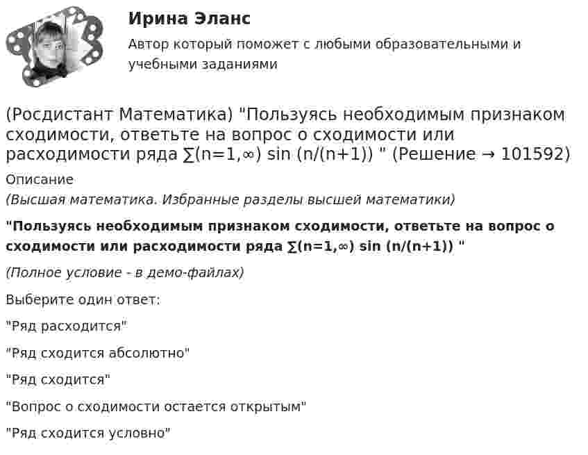       
            Описание
            (Высшая математика. Избранные разделы высшей математики)Пользуясь необходимым признаком сходимости, ответьте на вопрос о сходимости или расходимости ряда ∑(n=1,∞) sin (n/(n+1))  (Полное условие - в демо-файлах)Выберите один ответ:Ряд расходитсяРяд сходится абсолютноРяд сходитсяВопрос о сходимости остается открытымРяд сходится условно   