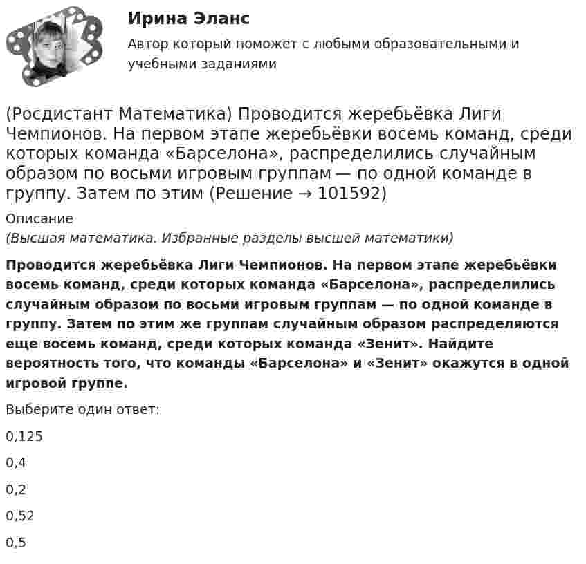       
            Описание
            (Высшая математика. Избранные разделы высшей математики)Проводится жеребьёвка Лиги Чемпионов. На первом этапе жеребьёвки восемь команд, среди которых команда «Барселона», распределились случайным образом по восьми игровым группам — по одной команде в группу. Затем по этим же группам случайным образом распределяются еще восемь команд, среди которых команда «Зенит». Найдите вероятность того, что команды «Барселона» и «Зенит» окажутся в одной игровой группе.Выберите один ответ:0,1250,40,20,520,5   