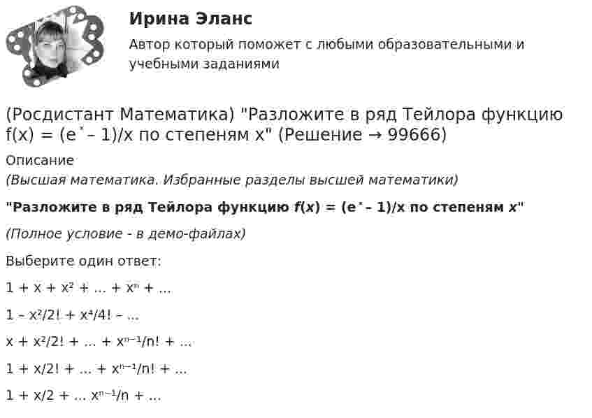     
            Описание
            (Высшая математика. Избранные разделы высшей математики)Разложите в ряд Тейлора функцию f(x) = (e ͯ – 1)/x по степеням х(Полное условие - в демо-файлах)Выберите один ответ:1 + x + x² + ... + xⁿ + ...1 – x²/2! + x⁴/4! – ...x + x²/2! + ... + xⁿ⁻¹/n! + ...1 + x/2! + ... + xⁿ⁻¹/n! + ...1 + x/2 + ... xⁿ⁻¹/n + ...    
            
            
            🔥 (Росдистант) Математика (профильная)_ПК-2023-б. Вступительный экзамен. Тест 3 (2023 год, март, 25 вопросов с правильными ответами)(Росдистант Математика) Разложите в ряд Тейлора функцию f(x) = (e ͯ – 1)/x по степеням х(Росдистант Математика) Разность комплексных чисел z1 = 4 - 3i, z2 = 3 + 5i равна(Росдистант Математика) Ранг матрицы А равен r1 , ранг матрицы В равен r2. Чему равен ранг матрицы А-В?(Росдистант Математика) Ранг матрицы А равен r. Чему равен ранг матрицы 2А?(Росдистант Математика) Сколькими способами можно расставить на полке 3 различные книги?(Росдистант Математика) Сколько трёхзначных чисел можно составить из цифр 1,2,3,4,8, если цифры повторяются?(Росдистант Математика) На тарелке 16 пирожков: 7 с рыбой, 5 с вареньем и 4 с вишней. Юля наугад выбирает один пирожок. Найдите вероятность того, что он окажется с вишней.(Росдистант Математика) Область D на плоскости XOY ограничена линиями y = 1; y = x2; x = 0; x = 1. Если S – площадь области D, то 3S равно(Росдистант Математика) Общее решение дифференциального уравнения (1 + x²) y`  = 1/siny имеет вид:(Росдистант Математика) Общее решение дифференциального уравнения y`` + 16y = 0 имеет вид:(Росдистант Математика) Общим решением дифференциального уравнения 1-ого порядка является функция(Росдистант Математика) Обязательно ли существует произведение ВА, Если АВ=Е?🔥 (Росдистант) Математика (профильная)_ПК-2023-б. Вступительный экзамен. Тест 1 (2023 год, март, 25 вопросов с правильными ответами)