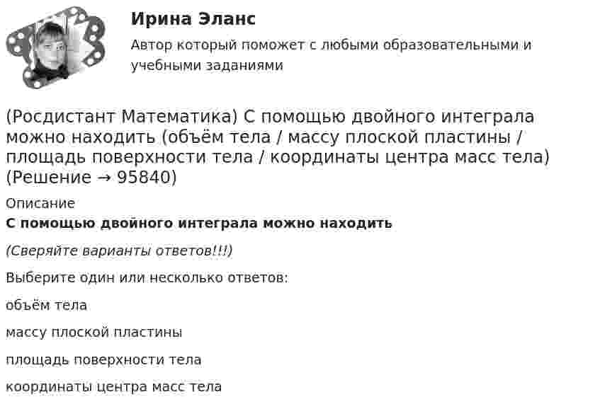     
            Описание
            С помощью двойного интеграла можно находить(Сверяйте варианты ответов!!!)Выберите один или несколько ответов:    объём теламассу плоской пластиныплощадь поверхности телакоординаты центра масс тела   
            
            
            (Росдистант Математика) Составить линейное однородное дифференциальное уравнение, если известны корни характеристики уравнения: a1 = 3 - 2i, a2 = 3 + 2i.(Росдистант Математика) С помощью двойного интеграла можно находить (объём тела / массу плоской пластины / площадь поверхности тела / координаты центра масс тела)(Росдистант Математика) С помощью двойного интеграла можно находить (площадь плоской области / среднее значение функции ... / массу тела / наибольшее значение ...)(Росдистант Математика) С помощью подстановки y/x = u  решается уравнение(Росдистант Математика) Среди перечисленных уравнений 1) (xy′–y) arcos(y/x) – x = 0 ; 2) y′ √1–x² arcsiny = arcsinx ;   3) xy′ + y = xe ͯ ; 4) y′ + 2y = y²e⁻² ͯ укажите однородное. Укажите номер правильного ответа(Росдистант Математика) Сумма комплексных чисел z1 = 1 - 2i, z2 = 3 + 5i равна:(Росдистант Математика) Сходится ли данный ряд ∑(n=1,∞) 1/4ⁿ (1 + 1/n)ⁿ² ? (Росдистант Математика) Ранг матрицы А равен r1 , ранг матрицы В равен r2. Чему равен ранг матрицы А-В?(Росдистант Математика) Ранг матрицы А равен r. Чему равен ранг матрицы 2А?(Росдистант Математика) Сколькими способами можно расставить на полке 3 различные книги?(Росдистант Математика) Сколько трёхзначных чисел можно составить из цифр 1,2,3,4,8, если цифры повторяются?(Росдистант Математика) Сколько трёхзначных чисел можно составить из цифр 1,6,3,4,5, если цифры повторяются?(Росдистант Математика) Сколько трёхзначных чисел можно составить, имея цифры 0,3,4, если цифры не повторяются?(Росдистант Математика) Сколько четырёхзначных чисел можно составить из цифр 0,2,8,4, если цифры не повторяются?