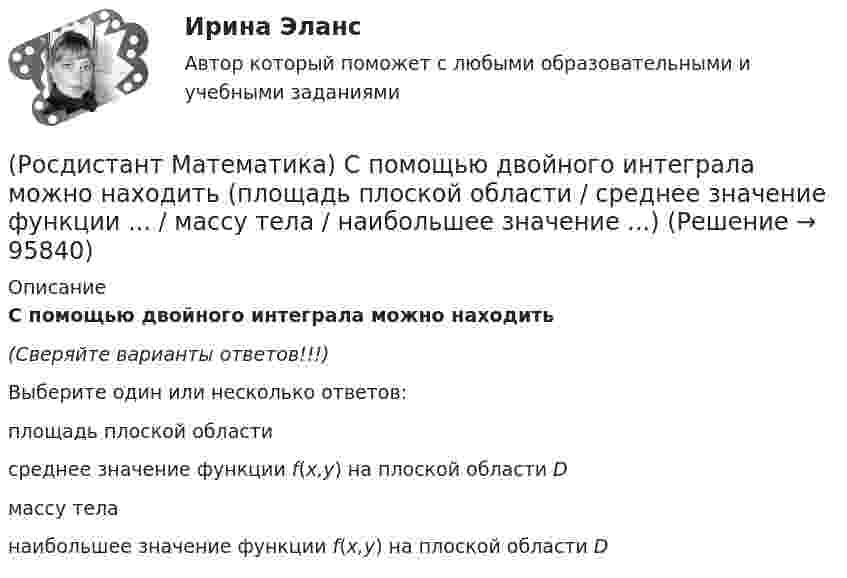      
            Описание
            С помощью двойного интеграла можно находить(Сверяйте варианты ответов!!!)Выберите один или несколько ответов:площадь плоской области среднее значение функции f(x,y) на плоской области D массу тела     наибольшее значение функции f(x,y) на плоской области D    
            
            
            (Росдистант Математика) С помощью двойного интеграла можно находить (объём тела / массу плоской пластины / площадь поверхности тела / координаты центра масс тела)(Росдистант Математика) С помощью двойного интеграла можно находить (площадь плоской области / среднее значение функции ... / массу тела / наибольшее значение ...)(Росдистант Математика) С помощью подстановки y/x = u  решается уравнение(Росдистант Математика) Среди перечисленных уравнений 1) (xy′–y) arcos(y/x) – x = 0 ; 2) y′ √1–x² arcsiny = arcsinx ;   3) xy′ + y = xe ͯ ; 4) y′ + 2y = y²e⁻² ͯ укажите однородное. Укажите номер правильного ответа(Росдистант Математика) Сумма комплексных чисел z1 = 1 - 2i, z2 = 3 + 5i равна:(Росдистант Математика) Сходится ли данный ряд ∑(n=1,∞) 1/4ⁿ (1 + 1/n)ⁿ² ? (Росдистант Математика) Тело движется прямолинейно по закону s(t) = 0,5t4  – 5t3 + 12t2 – 1. В какие моменты времени ускорение движения тела равно нулю? (S измеряется в метрах, t – в секундах.)(Росдистант Математика) Ранг матрицы А равен r. Чему равен ранг матрицы 2А?(Росдистант Математика) Сколькими способами можно расставить на полке 3 различные книги?(Росдистант Математика) Сколько трёхзначных чисел можно составить из цифр 1,2,3,4,8, если цифры повторяются?(Росдистант Математика) Сколько трёхзначных чисел можно составить из цифр 1,6,3,4,5, если цифры повторяются?(Росдистант Математика) Сколько трёхзначных чисел можно составить, имея цифры 0,3,4, если цифры не повторяются?(Росдистант Математика) Сколько четырёхзначных чисел можно составить из цифр 0,2,8,4, если цифры не повторяются?(Росдистант Математика) Сколько четырёхзначных чисел можно составить, имея цифры 3,4,5,6, если цифры не повторяются?