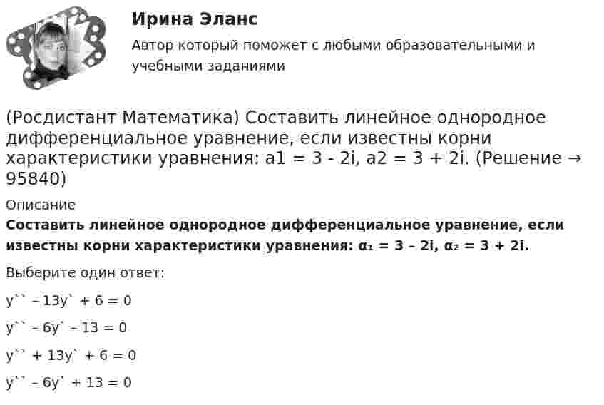      
            Описание
            Составить линейное однородное дифференциальное уравнение, если известны корни характеристики уравнения: α₁ = 3 – 2i, α₂ = 3 + 2i.Выберите один ответ:y`` – 13y` + 6 = 0y`` – 6y` – 13 = 0y`` + 13y` + 6 = 0y`` – 6y` + 13 = 0   
            
            
            (Росдистант Математика) Сколько четырёхзначных чисел можно составить, имея цифры 3,4,5,6, если цифры не повторяются?(Росдистант Математика) Составить линейное однородное дифференциальное уравнение, если известны корни характеристики уравнения: a1 = 3 - 2i, a2 = 3 + 2i.(Росдистант Математика) С помощью двойного интеграла можно находить (объём тела / массу плоской пластины / площадь поверхности тела / координаты центра масс тела)(Росдистант Математика) С помощью двойного интеграла можно находить (площадь плоской области / среднее значение функции ... / массу тела / наибольшее значение ...)(Росдистант Математика) С помощью подстановки y/x = u  решается уравнение(Росдистант Математика) Среди перечисленных уравнений 1) (xy′–y) arcos(y/x) – x = 0 ; 2) y′ √1–x² arcsiny = arcsinx ;   3) xy′ + y = xe ͯ ; 4) y′ + 2y = y²e⁻² ͯ укажите однородное. Укажите номер правильного ответа(Росдистант Математика) Сумма комплексных чисел z1 = 1 - 2i, z2 = 3 + 5i равна:(Росдистант Математика) Разность комплексных чисел z1 = 4 - 3i, z2 = 3 + 5i равна(Росдистант Математика) Ранг матрицы А равен r1 , ранг матрицы В равен r2. Чему равен ранг матрицы А-В?(Росдистант Математика) Ранг матрицы А равен r. Чему равен ранг матрицы 2А?(Росдистант Математика) Сколькими способами можно расставить на полке 3 различные книги?(Росдистант Математика) Сколько трёхзначных чисел можно составить из цифр 1,2,3,4,8, если цифры повторяются?(Росдистант Математика) Сколько трёхзначных чисел можно составить из цифр 1,6,3,4,5, если цифры повторяются?(Росдистант Математика) Сколько трёхзначных чисел можно составить, имея цифры 0,3,4, если цифры не повторяются?