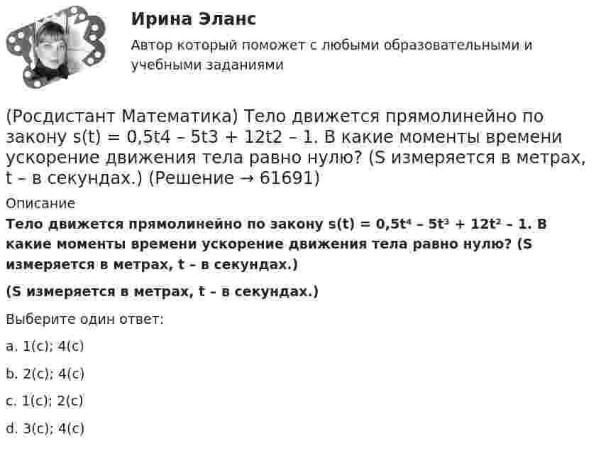      
            Описание
            Тело движется прямолинейно по закону s(t) = 0,5t⁴ – 5t³ + 12t² – 1. В какие моменты времени ускорение движения тела равно нулю? (S измеряется в метрах, t – в секундах.)(S измеряется в метрах, t – в секундах.)Выберите один ответ:a. 1(с); 4(с)b. 2(с); 4(с)c. 1(с); 2(с)d. 3(с); 4(с)   
            
            
            (Росдистант Математика) Сходится ли данный ряд ∑(n=1,∞) 1/4ⁿ (1 + 1/n)ⁿ² ? (Росдистант Математика) Тело движется прямолинейно по закону s(t) = 0,5t4  – 5t3 + 12t2 – 1. В какие моменты времени ускорение движения тела равно нулю? (S измеряется в метрах, t – в секундах.)(Росдистант Математика) Тело ограничено сверху поверхностью z = 2y. Боковая поверхность тела параллельна оси OZ. Основание тела – область D на плоскости XOY, которая ограничена линиями y = 2x; y = 5x; x = 1.  Тогда объём тела равен(Росдистант Математика) Тело ограничено сверху поверхностью z = 8/πsin(x). Боковая поверхность тела параллельна оси OZ. Основание тела – область D на плоскости XOY, которая ограничена линиями y = 0; y = sin(x); x = π/4; x = π/2.   Тогда объём тела(Росдистант Математика) Укажите из представленного 1) Cy = e1/x ; 2) arcsinx = –√3+y² + C ; 3) x+y = lnC(x+1)(y+1) ;  4) y = C(x² – 1) вид общего решения дифференциального уравнения x²y′ + y = 0 . В ответе укажите его номер.(Росдистант Математика) Уравнение (3x2 + y) dx + (x - 2y3) dy = 0 является(Росдистант Математика) Уравнение xy` + 2(x - 1)y = x2y2 является(Росдистант Математика) Сколько четырёхзначных чисел можно составить из цифр 0,2,8,4, если цифры не повторяются?(Росдистант Математика) Сколько четырёхзначных чисел можно составить, имея цифры 3,4,5,6, если цифры не повторяются?(Росдистант Математика) Составить линейное однородное дифференциальное уравнение, если известны корни характеристики уравнения: a1 = 3 - 2i, a2 = 3 + 2i.(Росдистант Математика) С помощью двойного интеграла можно находить (объём тела / массу плоской пластины / площадь поверхности тела / координаты центра масс тела)(Росдистант Математика) С помощью двойного интеграла можно находить (площадь плоской области / среднее значение функции ... / массу тела / наибольшее значение ...)(Росдистант Математика) С помощью подстановки y/x = u  решается уравнение(Росдистант Математика) Среди перечисленных уравнений 1) (xy′–y) arcos(y/x) – x = 0 ; 2) y′ √1–x² arcsiny = arcsinx ;   3) xy′ + y = xe ͯ ; 4) y′ + 2y = y²e⁻² ͯ укажите однородное. Укажите номер правильного ответа