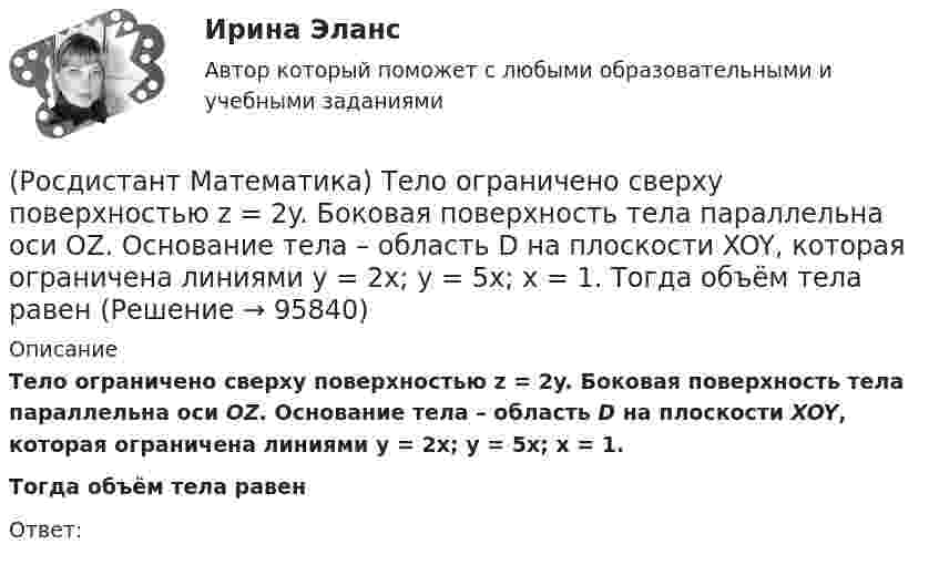      
            Описание
            Тело ограничено сверху поверхностью z = 2y. Боковая поверхность тела параллельна оси OZ. Основание тела – область D на плоскости XOY, которая ограничена линиями y = 2x; y = 5x; x = 1.Тогда объём тела равенОтвет:   
            
            
            (Росдистант Математика) Тело движется прямолинейно по закону s(t) = 0,5t4  – 5t3 + 12t2 – 1. В какие моменты времени ускорение движения тела равно нулю? (S измеряется в метрах, t – в секундах.)(Росдистант Математика) Тело ограничено сверху поверхностью z = 2y. Боковая поверхность тела параллельна оси OZ. Основание тела – область D на плоскости XOY, которая ограничена линиями y = 2x; y = 5x; x = 1.  Тогда объём тела равен(Росдистант Математика) Тело ограничено сверху поверхностью z = 8/πsin(x). Боковая поверхность тела параллельна оси OZ. Основание тела – область D на плоскости XOY, которая ограничена линиями y = 0; y = sin(x); x = π/4; x = π/2.   Тогда объём тела(Росдистант Математика) Укажите из представленного 1) Cy = e1/x ; 2) arcsinx = –√3+y² + C ; 3) x+y = lnC(x+1)(y+1) ;  4) y = C(x² – 1) вид общего решения дифференциального уравнения x²y′ + y = 0 . В ответе укажите его номер.(Росдистант Математика) Уравнение (3x2 + y) dx + (x - 2y3) dy = 0 является(Росдистант Математика) Уравнение xy` + 2(x - 1)y = x2y2 является(Росдистант Математика) Уравнение xy` + 2(x – 1)y = x2y2 является(Росдистант Математика) Сколько четырёхзначных чисел можно составить, имея цифры 3,4,5,6, если цифры не повторяются?(Росдистант Математика) Составить линейное однородное дифференциальное уравнение, если известны корни характеристики уравнения: a1 = 3 - 2i, a2 = 3 + 2i.(Росдистант Математика) С помощью двойного интеграла можно находить (объём тела / массу плоской пластины / площадь поверхности тела / координаты центра масс тела)(Росдистант Математика) С помощью двойного интеграла можно находить (площадь плоской области / среднее значение функции ... / массу тела / наибольшее значение ...)(Росдистант Математика) С помощью подстановки y/x = u  решается уравнение(Росдистант Математика) Среди перечисленных уравнений 1) (xy′–y) arcos(y/x) – x = 0 ; 2) y′ √1–x² arcsiny = arcsinx ;   3) xy′ + y = xe ͯ ; 4) y′ + 2y = y²e⁻² ͯ укажите однородное. Укажите номер правильного ответа(Росдистант Математика) Сумма комплексных чисел z1 = 1 - 2i, z2 = 3 + 5i равна: