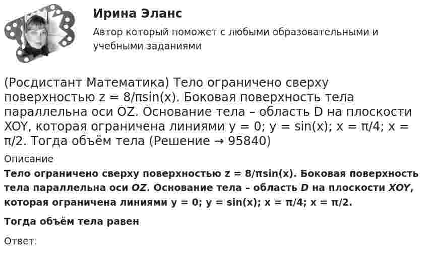      
            Описание
            Тело ограничено сверху поверхностью z = 8/πsin(x). Боковая поверхность тела параллельна оси OZ. Основание тела – область D на плоскости XOY, которая ограничена линиями y = 0; y = sin(x); x = π/4; x = π/2. Тогда объём тела равенОтвет:    
            
            
            (Росдистант Математика) Тело ограничено сверху поверхностью z = 2y. Боковая поверхность тела параллельна оси OZ. Основание тела – область D на плоскости XOY, которая ограничена линиями y = 2x; y = 5x; x = 1.  Тогда объём тела равен(Росдистант Математика) Тело ограничено сверху поверхностью z = 8/πsin(x). Боковая поверхность тела параллельна оси OZ. Основание тела – область D на плоскости XOY, которая ограничена линиями y = 0; y = sin(x); x = π/4; x = π/2.   Тогда объём тела(Росдистант Математика) Укажите из представленного 1) Cy = e1/x ; 2) arcsinx = –√3+y² + C ; 3) x+y = lnC(x+1)(y+1) ;  4) y = C(x² – 1) вид общего решения дифференциального уравнения x²y′ + y = 0 . В ответе укажите его номер.(Росдистант Математика) Уравнение (3x2 + y) dx + (x - 2y3) dy = 0 является(Росдистант Математика) Уравнение xy` + 2(x - 1)y = x2y2 является(Росдистант Математика) Уравнение xy` + 2(x – 1)y = x2y2 является(Росдистант Математика) Уравнение касательной плоскости к поверхности z = ln(4x2 + 3y) в точке M0(1; -1) имеет вид:(Росдистант Математика) Составить линейное однородное дифференциальное уравнение, если известны корни характеристики уравнения: a1 = 3 - 2i, a2 = 3 + 2i.(Росдистант Математика) С помощью двойного интеграла можно находить (объём тела / массу плоской пластины / площадь поверхности тела / координаты центра масс тела)(Росдистант Математика) С помощью двойного интеграла можно находить (площадь плоской области / среднее значение функции ... / массу тела / наибольшее значение ...)(Росдистант Математика) С помощью подстановки y/x = u  решается уравнение(Росдистант Математика) Среди перечисленных уравнений 1) (xy′–y) arcos(y/x) – x = 0 ; 2) y′ √1–x² arcsiny = arcsinx ;   3) xy′ + y = xe ͯ ; 4) y′ + 2y = y²e⁻² ͯ укажите однородное. Укажите номер правильного ответа(Росдистант Математика) Сумма комплексных чисел z1 = 1 - 2i, z2 = 3 + 5i равна:(Росдистант Математика) Сходится ли данный ряд ∑(n=1,∞) 1/4ⁿ (1 + 1/n)ⁿ² ? 