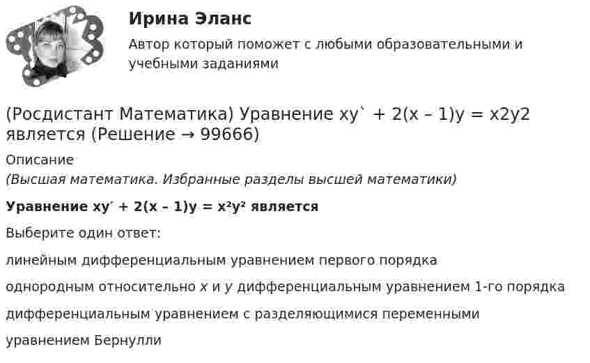      
            Описание
            (Высшая математика. Избранные разделы высшей математики) Уравнение xy′ + 2(x – 1)y = x²y² являетсяВыберите один ответ:линейным дифференциальным уравнением первого порядкаоднородным относительно x и y дифференциальным уравнением 1-го порядкадифференциальным уравнением с разделяющимися переменнымиуравнением Бернулли   
            
            
            (Росдистант Математика) Уравнение xy` + 2(x - 1)y = x2y2 является(Росдистант Математика) Уравнение xy` + 2(x – 1)y = x2y2 является(Росдистант Математика) Уравнение касательной плоскости к поверхности z = ln(4x2 + 3y) в точке M0(1; -1) имеет вид:(Росдистант Математика) Уравнением Бернулли является(Росдистант Математика) Функция y = 4x3 - 2x4  вогнутая на интервале:(Росдистант Математика) Частным решением дифференциального уравнения 1-го порядка является функция(Росдистант Математика) Частным решением дифференциального уравнения 2-го порядка является функция(Росдистант Математика) Среди перечисленных уравнений 1) (xy′–y) arcos(y/x) – x = 0 ; 2) y′ √1–x² arcsiny = arcsinx ;   3) xy′ + y = xe ͯ ; 4) y′ + 2y = y²e⁻² ͯ укажите однородное. Укажите номер правильного ответа(Росдистант Математика) Сумма комплексных чисел z1 = 1 - 2i, z2 = 3 + 5i равна:(Росдистант Математика) Сходится ли данный ряд ∑(n=1,∞) 1/4ⁿ (1 + 1/n)ⁿ² ? (Росдистант Математика) Тело движется прямолинейно по закону s(t) = 0,5t4  – 5t3 + 12t2 – 1. В какие моменты времени ускорение движения тела равно нулю? (S измеряется в метрах, t – в секундах.)(Росдистант Математика) Тело ограничено сверху поверхностью z = 2y. Боковая поверхность тела параллельна оси OZ. Основание тела – область D на плоскости XOY, которая ограничена линиями y = 2x; y = 5x; x = 1.  Тогда объём тела равен(Росдистант Математика) Тело ограничено сверху поверхностью z = 8/πsin(x). Боковая поверхность тела параллельна оси OZ. Основание тела – область D на плоскости XOY, которая ограничена линиями y = 0; y = sin(x); x = π/4; x = π/2.   Тогда объём тела(Росдистант Математика) Укажите из представленного 1) Cy = e1/x ; 2) arcsinx = –√3+y² + C ; 3) x+y = lnC(x+1)(y+1) ;  4) y = C(x² – 1) вид общего решения дифференциального уравнения x²y′ + y = 0 . В ответе укажите его номер.