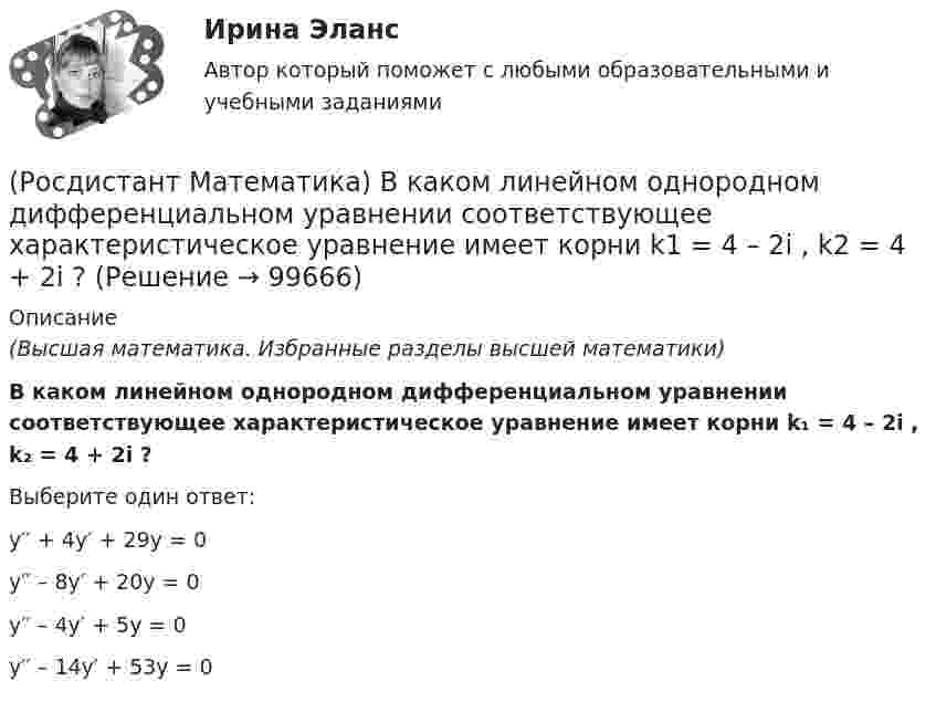      
            Описание
            (Высшая математика. Избранные разделы высшей математики)В каком линейном однородном дифференциальном уравнении соответствующее характеристическое уравнение имеет корни   k₁ = 4 – 2i , k₂ = 4 + 2i ? Выберите один ответ:y′′ + 4y′ + 29y = 0y′′ – 8y′ + 20y = 0y′′ – 4y′ + 5y = 0y′′ – 14y′ + 53y = 0   
            
            
            (Росдистант Математика) В каком линейном однородном дифференциальном уравнении соответствующее характеристическое уравнение имеет корни k1 = - 2 - 2i, k2 = - 2 + 2i?(Росдистант Математика) В каком линейном однородном дифференциальном уравнении соответствующее характеристическое уравнение имеет корни   k1 = 4 – 2i , k2 = 4 + 2i ? (Росдистант Математика) В результате выполнения арифметических действий над комплексными числами получается(Росдистант Математика) В результате решения дифференциального уравнения второго порядка с постоянными коэффициентами y′′ + 4y′ + 4y = xe² ͯ получился ответ   y(x) = C₁e⁻² ͯ + C₂xe⁻² ͯ + 1/32 (2x – 1) e² ͯ .(Росдистант / Математика / Вступительный) (Росдистант / Математика / Вступительный) ABCD – параллелограмм. О – точка пересечения диагоналей АС и ВD. Найдите ВС + ОА. (Росдистант / Математика / Вступительный) АВСD – параллелограмм. О – точка пересечения диагоналей, К – середина отрезка АО. Выразите вектор DK через векторы AB и AD.(Росдистант Математика-3) Укажите тип уравнения, в который преобразуется дифференциальное уравнение   x3y`` + x2y` = 1  после понижения порядка.(Росдистант Математика-3) Уравнение 2x + 3y - (2x - y) y` = 0 является(Росдистант Математика-3) Частное решение линейного неоднородного дифференциального уравнения второго порядка y′′ – 8y′ + 12y = 2x² + 1 имеет вид:(Росдистант Математика-3) Чтобы извлечь корень какой-либо степени из комплексного числа, заданного в тригонометрической форме, надо(Росдистант Математика-3) Чтобы решить линейное уравнение, необходимо использовать подстановку(Росдистант Математика) В группе туристов 5 человек. С помощью жребия они выбирают двух человек, которые должны идти в село в магазин за продуктами. Какова вероятность того, что турист Д., входящий в состав группы, пойдёт в магазин?(Росдистант Математика) Верно ли равенство (А+В)2=А2+2АВ+В2?