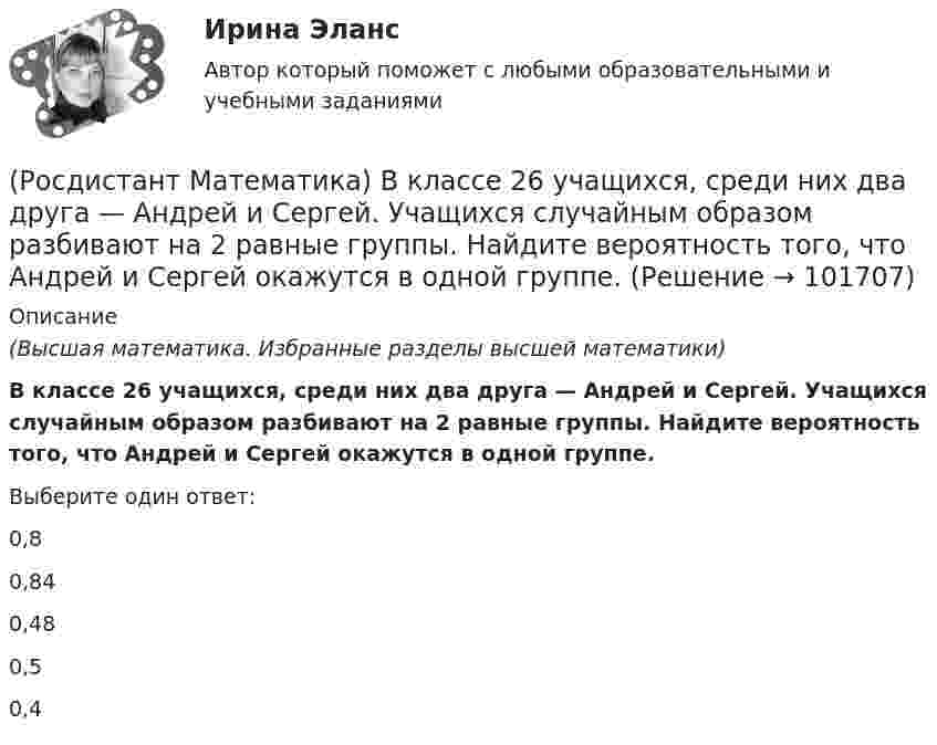       
            Описание
            (Высшая математика. Избранные разделы высшей математики)В классе 26 учащихся, среди них два друга — Андрей и Сергей. Учащихся случайным образом разбивают на 2 равные группы. Найдите вероятность того, что Андрей и Сергей окажутся в одной группе.Выберите один ответ:0,80,840,480,50,4   