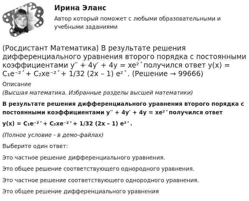     
            Описание
            (Высшая математика. Избранные разделы высшей математики)В результате решения дифференциального уравнения второго порядка с постоянными коэффициентами y′′ + 4y′ + 4y = xe² ͯ получился ответ y(x) = C₁e⁻² ͯ + C₂xe⁻² ͯ + 1/32 (2x – 1) e² ͯ .(Полное условие - в демо-файлах)Выберите один ответ:Это частное решение дифференциального уравнения.Это общее решение соответствующего однородного уравнения. Это частное решение соответствующего однородного уравнения.Это общее решение дифференциального уравнения   
            
            
            (Росдистант Математика) В результате выполнения арифметических действий над комплексными числами получается(Росдистант Математика) В результате решения дифференциального уравнения второго порядка с постоянными коэффициентами y′′ + 4y′ + 4y = xe² ͯ получился ответ   y(x) = C₁e⁻² ͯ + C₂xe⁻² ͯ + 1/32 (2x – 1) e² ͯ .(Росдистант / Математика / Вступительный) (Росдистант / Математика / Вступительный) ABCD – параллелограмм. О – точка пересечения диагоналей АС и ВD. Найдите ВС + ОА. (Росдистант / Математика / Вступительный) АВСD – параллелограмм. О – точка пересечения диагоналей, К – середина отрезка АО. Выразите вектор DK через векторы AB и AD.(Росдистант / Математика / Вступительный) Агрофирма закупает куриные яйца в двух домашних хозяйствах. 40 % яиц из первого хозяйства – яйца высшей категории. 20 % яиц второго хозяйства – яйца высшей категории. Всего высшую категорию получает 35 % яиц(Росдистант / Математика / Вступительный) Базис пространства решений системы   { 3x – 2y + 6z = 0,  x – 5y + 3z = 0,  2x + 3y + 3z = 0   образует решение(Росдистант Математика-3) Частное решение линейного неоднородного дифференциального уравнения второго порядка y′′ – 8y′ + 12y = 2x² + 1 имеет вид:(Росдистант Математика-3) Чтобы извлечь корень какой-либо степени из комплексного числа, заданного в тригонометрической форме, надо(Росдистант Математика-3) Чтобы решить линейное уравнение, необходимо использовать подстановку(Росдистант Математика) В группе туристов 5 человек. С помощью жребия они выбирают двух человек, которые должны идти в село в магазин за продуктами. Какова вероятность того, что турист Д., входящий в состав группы, пойдёт в магазин?(Росдистант Математика) Верно ли равенство (А+В)2=А2+2АВ+В2?(Росдистант Математика) Верно ли следующее свойство скалярного произведения: ab = ba?(Росдистант Математика) В каком линейном однородном дифференциальном уравнении соответствующее характеристическое уравнение имеет корни k1 = - 2 - 2i, k2 = - 2 + 2i?