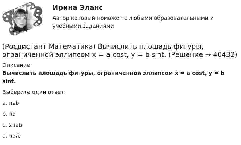      
          Описание
          Вычислить площадь фигуры, ограниченной эллипсом x = a cost, y = b sint.Выберите один ответ:a. πab b. πa c. 2πab d. πa/b   
            
            
            (Росдистант Математика) Вычислить площадь фигуры, ограниченной линиями х = 2cos t, у = 3 sin t.(Росдистант Математика) Вычислить площадь фигуры, ограниченной эллипсом x = a cost, y = b sint.(Росдистант Математика) Геометрический смысл производной состоит в том, что производная есть …(Росдистант Математика) Дана квадратная матрица n-го порядка А=(aij). Чему равна сумма ∑(i,j=1, n) aijAij?(Росдистант Математика) Дана функция f(z) = x2 + y2 i , где z = x + iy. Найти f(2 - 3i) .(Росдистант Математика) Данное уравнение (x² – xy² + y³)dx + (y³ – x²y + Axy²)dy = 0 будет в полных дифференциалах при А, равном ...(Росдистант Математика) Данное уравнение  (x2 - xy2 + y3) dx + (y3 - x2y + Axy2) dy = 0  будет в полных дифференциалах при А, равном(Росдистант Математика) Вычислить площадь фигуры, ограниченной линиями: x2 + y2 = 4х, y2 = 2x.(Росдистант Математика) Вычислить площадь фигуры, ограниченной линиями: xy = 6, y = 7 - x.(Росдистант Математика) Вычислить площадь фигуры, ограниченной линиями: y = 4 – x2, y = x2 – 2x.(Росдистант Математика) Вычислить площадь фигуры, ограниченной линиями: y = 6x - x2 и y = 0. (Ответы: 36 / 6 / 2 / 9)(Росдистант Математика) Вычислить площадь фигуры, ограниченной линиями: y = 6x - x2 и y = 0. (Ответы: 36 / 9 / 32 / 1)(Росдистант Математика) Вычислить площадь фигуры, ограниченной линиями: y = |x2 – 1|, y = 0, x = 0, x = 2.(Росдистант Математика) Вычислить площадь фигуры, ограниченной линиями: y = x3, y = x, y = 2x.