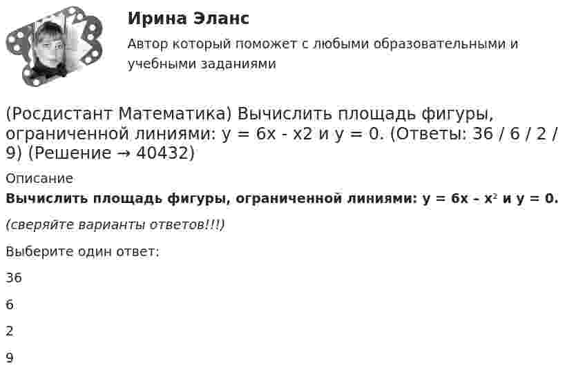      
          Описание
          Вычислить площадь фигуры, ограниченной линиями: y = 6x – x² и y = 0.(сверяйте варианты ответов!!!)Выберите один ответ:36 6 2 9   
            
            
            (Росдистант Математика) Вычислить площадь фигуры, ограниченной линиями: y = 4 – x2, y = x2 – 2x.(Росдистант Математика) Вычислить площадь фигуры, ограниченной линиями: y = 6x - x2 и y = 0. (Ответы: 36 / 6 / 2 / 9)(Росдистант Математика) Вычислить площадь фигуры, ограниченной линиями: y = 6x - x2 и y = 0. (Ответы: 36 / 9 / 32 / 1)(Росдистант Математика) Вычислить площадь фигуры, ограниченной линиями: y = |x2 – 1|, y = 0, x = 0, x = 2.(Росдистант Математика) Вычислить площадь фигуры, ограниченной линиями: y = x3, y = x, y = 2x.(Росдистант Математика) Вычислить площадь фигуры, ограниченной линиями х = 12cost + 5sint, у = 5cost – 12sint.(Росдистант Математика) Вычислить площадь фигуры, ограниченной линиями х = 2cos t, у = 3 sin t.(Росдистант Математика) Вычислить sin(1 + i).(Росдистант Математика) Вычислить sin(1 – i).(Росдистант Математика) Вычислить ∫∫∫V 2 dxdydz, если D: 0 ≤ x ≤ 1, 0 ≤ y ≤ 3x, 0 ≤ z ≤ 1(Росдистант Математика) Вычислить площадь плоской фигуры, ограниченной линиями  ρ = 2 cosθ, ρ = 1  (вне круга ρ = 1).(Росдистант Математика) Вычислить площадь плоской фигуры, ограниченной линиями ρ = a cosθ, r = 2a cosθ.(Росдистант Математика) Вычислить площадь фигуры, ограниченной линиями: 6x = y3 - 16y, 24x = y3 - 16y.(Росдистант Математика) Вычислить площадь фигуры, ограниченной линиями: x2 + y2 = 4х, y2 = 2x.