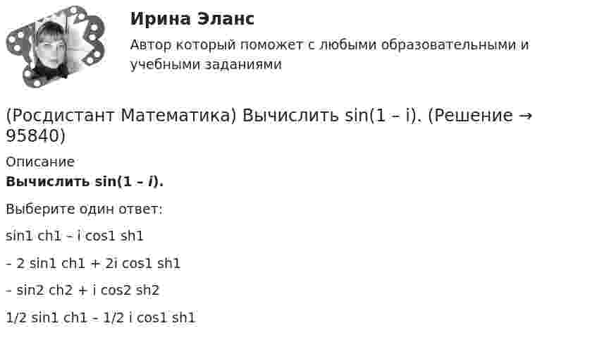      
            Описание
            Вычислить sin(1 – i).Выберите один ответ:sin1 ch1 – i cos1 sh1– 2 sin1 ch1 + 2i cos1 sh1 – sin2 ch2 + i cos2 sh2 1/2 sin1 ch1 – 1/2 i cos1 sh1    
            
            
            (Росдистант Математика) Вычислить sin(1 + i).(Росдистант Математика) Вычислить sin(1 – i).(Росдистант Математика) Вычислить ∫∫∫V 2 dxdydz, если D: 0 ≤ x ≤ 1, 0 ≤ y ≤ 3x, 0 ≤ z ≤ 1(Росдистант Математика) Вычислить площадь плоской фигуры, ограниченной линиями  ρ = 2 cosθ, ρ = 1  (вне круга ρ = 1).(Росдистант Математика) Вычислить площадь плоской фигуры, ограниченной линиями ρ = a cosθ, r = 2a cosθ.(Росдистант Математика) Вычислить площадь фигуры, ограниченной линиями: 6x = y3 - 16y, 24x = y3 - 16y.(Росдистант Математика) Вычислить площадь фигуры, ограниченной линиями: x2 + y2 = 4х, y2 = 2x.(Росдистант Математика) Выберите подстановку из представленных 1) y = ux ; 2) y = uv ; 3) y` = p(x) ; 4) y` = p(y)  для решения уравнения Бернулли. В ответ запишите номер данной подстановки.(Росдистант Математика) Выберите характеристическое уравнение для дифференциального уравнения y`` - 7y` + 5y = 0.(Росдистант Математика) Вычислить ∫(0,1) 4 dx ∫(0,1) y dy ∫(0,1) dz(Росдистант Математика) Вычислить ∫(0,1) 6x dx ∫(0,x) dy ∫(0,1) z dz(Росдистант Математика) Вычислить ∫(0,1) dx ∫(0,1) 2 dy ∫(0,1) z dz(Росдистант Математика) Вычислить ∫∫D 3x dxdy, если D: 0 ≤ x ≤ 1, 0 ≤ y ≤ 2(Росдистант Математика) Вычислить ∫∫D 3xy dxdy, если D: 0 ≤ x ≤ 1, 0 ≤ y ≤ 2