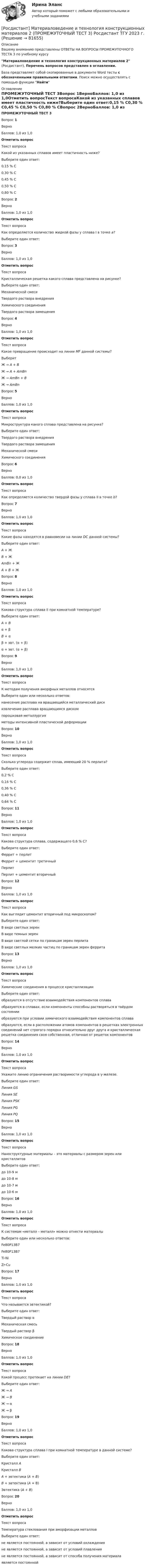     
            Описание
            Вашему вниманию представлены ОТВЕТЫ НА ВОПРОСЫ ПРОМЕЖУТОЧНОГО ТЕСТА 3 по учебному курсуМатериаловедение и технология конструкционных материалов 2 (Росдистант), Перечень вопросов представлен в оглавлении.База представляет собой скопированные в документе Word тесты с обозначенными правильными ответами. Поиск можно осуществлять с помощью функции Найти 
            Оглавление
            ПРОМЕЖУТОЧНЫЙ ТЕСТ 3Вопрос 1ВерноБаллов: 1,0 из 1,0Отметить вопросТекст вопросаКакой из указанных сплавов имеет пластичность ниже?Выберите один ответ:0,15 % С0,30 % С0,45 % С0,50 % С0,80 % СВопрос 2ВерноБаллов: 1,0 из 1,0Отметить вопросТекст вопросаКак определяется количество жидкой фазы у сплава I в точке а?Выберите один ответ:Вопрос 3ВерноБаллов: 1,0 из 1,0Отметить вопросТекст вопросаКристаллическая решетка какого сплава представлена на рисунке?Выберите один ответ:Механической смесиТвердого раствора внедренияХимического соединенияТвердого раствора замещенияВопрос 4ВерноБаллов: 1,0 из 1,0Отметить вопросТекст вопросаКакое превращение происходит на линии MF данной системы?ВыберитЖ → А + ВЖ → А + AmBnЖ → AmBn + ВЖ → AmBnВопрос 5ВерноБаллов: 1,0 из 1,0Отметить вопросТекст вопросаМикроструктура какого сплава представлена на рисунке?Выберите один ответ:Твердого раствора внедренияТвердого раствора замещенияМеханической смесиХимического соединенияВопрос 6ВерноБаллов: 0,0 из 1,0Отметить вопросТекст вопросаКак определяется количество твердой фазы у сплава II в точке b?Вопрос 7ВерноБаллов: 1,0 из 1,0Отметить вопросТекст вопросаКакие фазы находятся в равновесии на линии DС данной системы?Выберите один ответ:А + ЖВ + ЖAmBn + ЖА + В + ЖВопрос 8ВерноБаллов: 1,0 из 1,0Отметить вопросТекст вопросаКакова структура сплава II при комнатной температуре?Выберите один ответ:А + Вα + βВ + αβ + эвт. (α + β)α + эвт. (α + β)Вопрос 9ВерноБаллов: 1,0 из 1,0Отметить вопросТекст вопросаК методам получения аморфных металлов относятсяВыберите один или несколько ответов:нанесение расплава на вращающийся металлический дискизвлечение расплава вращающимся дискомпорошковая металлургияметоды интенсивной пластической деформацииВопрос 10ВерноБаллов: 1,0 из 1,0Отметить вопросТекст вопросаСколько углерода содержит сплав, имеющий 20 % перлита?Выберите один ответ:0,2 % С0,16 % С0,36 % С0,40 % С0,64 % СВопрос 11ВерноБаллов: 1,0 из 1,0Отметить вопросТекст вопросаКакова структура сплава, содержащего 0,6 % С?Выберите один ответ:Феррит + перлитФеррит + цементит третичныйПерлитПерлит + цементит вторичныйВопрос 12ВерноБаллов: 1,0 из 1,0Отметить вопросТекст вопросаКак выглядит цементит вторичный под микроскопом?Выберите один ответ:В виде светлых зеренВ виде темных зеренВ виде светлой сетки по границам зерен перлитаВ виде светлых мелких частиц по границам зерен ферритаВопрос 13ВерноБаллов: 1,0 из 1,0Отметить вопросТекст вопросаХимические соединения в процессе кристаллизацииВыберите один ответ:образуются в отсутствие взаимодействия компонентов сплаваобразуются в сплавах, если компоненты способны растворяться в твёрдом состоянииобразуются при условии химического взаимодействия компонентов сплаваобразуются, если в расположении атомов компонентов в решетках электронных соединений нет строгого порядка относительно друг друга и кристаллическая решетка соединения своя собственная, отличная от решеток компонентовВопрос 14ВерноБаллов: 1,0 из 1,0Отметить вопросТекст вопросаУкажите линию ограничения растворимости углерода в γ-железе.Выберите один ответ:Линия GSЛиния SEЛиния PSKЛиния PGЛиния PQВопрос 15ВерноБаллов: 1,0 из 1,0Отметить вопросТекст вопросаНаноструктурные материалы – это материалы с размером зерен или кристаллитовВыберите один ответ:до 10-9 мдо 10-8 мдо 10-7 мдо 10-6 мВопрос 16ВерноБаллов: 1,0 из 1,0Отметить вопросТекст вопросаК системам «металл – металл» можно отнести материалыВыберите один или несколько ответов:Fe80P13B7Fe80P13B7Ti-NiZr-CuВопрос 17ВерноБаллов: 1,0 из 1,0Отметить вопросТекст вопросаЧто называется эвтектикой?Выберите один ответ:Твердый раствор αМеханическая смесьТвердый раствор βХимическое соединениеВопрос 18ВерноБаллов: 1,0 из 1,0Отметить вопросТекст вопросаКакой процесс протекает на линии DE?Выберите один ответ:Ж → АЖ → ВЖ → αЖ → βВопрос 19ВерноБаллов: 1,0 из 1,0Отметить вопросТекст вопросаКакова структура сплава I при комнатной температуре в данной системе?Выберите один ответ:Кристалл АКристалл ВА + эвтектика (А + В)В + эвтектика (А + В)Эвтектика (А + B)Вопрос 20ВерноБаллов: 1,0 из 1,0Отметить вопросТекст вопросаТемпература стеклования при аморфизации металловВыберите один ответ:не является постоянной, а зависит от условий охлажденияне является постоянной, а зависит от условий плавленияне является постоянной, а зависит от способа получения материалаявляется постоянной  
            
            
            [Росдистант] Материаловедение и технология конструкционных материалов 2 (ПРОМЕЖУТОЧНЫЙ ТЕСТ 2) Росдистант ТГУ 2023 г.[Росдистант] Материаловедение и технология конструкционных материалов 2 (ПРОМЕЖУТОЧНЫЙ ТЕСТ 3) Росдистант ТГУ 2023 г.[Росдистант] Материаловедение и технология конструкционных материалов 2 (ПРОМЕЖУТОЧНЫЙ ТЕСТ 4) Росдистант ТГУ 2023 г.[Росдистант] Материаловедение и технология конструкционных материалов 2 (ПРОМЕЖУТОЧНЫЙ ТЕСТ 5) Росдистант ТГУ 2023 г.[Росдистант] Материаловедение и ТКМ 1 (2993) (контрольная работа, практические задания, вариант 1)[Росдистант] Материаловедение и ТКМ 1 (2993) (контрольная работа, практические задания, вариант 3)[Росдистант] Материаловедение и ТКМ 1 (2993) (контрольная работа, практические задания, вариант 3) [Росдистант] Математические методы в задачах эксплуатации автотранспортных средств (ТЕСТЫ ОТВЕТЫ)[Росдистант] Математические основы интеллектуальных технологий (практическое задание 1, вариант 5)[Росдистант] Математические основы интеллектуальных технологий (практическое задание 2, вариант 5)[Росдистант] Математические основы интеллектуальных технологий (практическое задание 3, вариант 5)[Росдистант] Математический анализ 2.Итоговый тест Росдистант ТГУ 2022[Росдистант] Материаловедение и технология конструкционных материалов 2 (ПРАКТИЧЕСКИЕ ЗАДАНИЯ) Вариант № 4[Росдистант] Материаловедение и технология конструкционных материалов 2 (ПРОМЕЖУТОЧНЫЕ ТЕСТЫ) Росдистант ТГУ 2023 г.