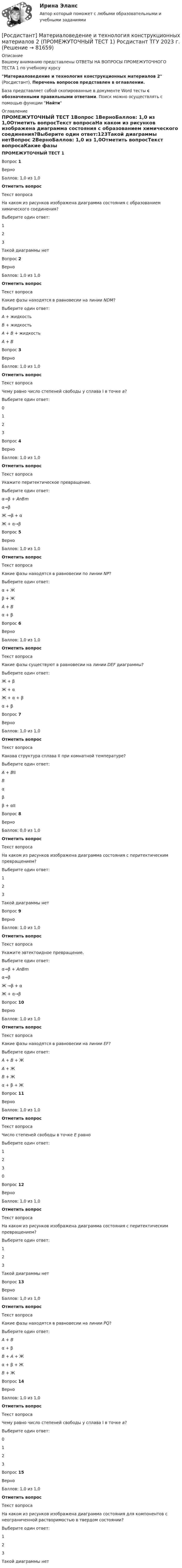      
            Описание
            Вашему вниманию представлены ОТВЕТЫ НА ВОПРОСЫ ПРОМЕЖУТОЧНОГО ТЕСТА 1 по учебному курсуМатериаловедение и технология конструкционных материалов 2 (Росдистант), Перечень вопросов представлен в оглавлении.База представляет собой скопированные в документе Word тесты с обозначенными правильными ответами. Поиск можно осуществлять с помощью функции Найти 
            Оглавление
            ПРОМЕЖУТОЧНЫЙ ТЕСТ 1Вопрос 1ВерноБаллов: 1,0 из 1,0Отметить вопросТекст вопросаНа каком из рисунков изображена диаграмма состояния с образованием химического соединения?Выберите один ответ:123Такой диаграммы нетВопрос 2ВерноБаллов: 1,0 из 1,0Отметить вопросТекст вопросаКакие фазы находятся в равновесии на линии NDM?Выберите один ответ:А + жидкостьВ + жидкостьА + В + жидкостьА + ВВопрос 3ВерноБаллов: 1,0 из 1,0Отметить вопросТекст вопросаЧему равно число степеней свободы у сплава I в точке а?Выберите один ответ:0123Вопрос 4ВерноБаллов: 1,0 из 1,0Отметить вопросТекст вопросаУкажите перитектическое превращение.Выберите один ответ:α→β + АnBmα→βЖ →β + αЖ + α→βВопрос 5ВерноБаллов: 1,0 из 1,0Отметить вопросТекст вопросаКакие фазы находятся в равновесии по линии NP?Выберите один ответ:α + Жβ + ЖА + Вα + βВопрос 6ВерноБаллов: 1,0 из 1,0Отметить вопросТекст вопросаКакие фазы существуют в равновесии на линии DEF диаграммы?Выберите один ответ:Ж + βЖ + αЖ + α + βα + βВопрос 7ВерноБаллов: 1,0 из 1,0Отметить вопросТекст вопросаКакова структура сплава II при комнатной температуре?Выберите один ответ:А + BIIВαββ + αIIВопрос 8ВерноБаллов: 0,0 из 1,0Отметить вопросТекст вопросаНа каком из рисунков изображена диаграмма состояния с перитектическим превращением?Выберите один ответ:123Такой диаграммы нетВопрос 9ВерноБаллов: 1,0 из 1,0Отметить вопросТекст вопросаУкажите эвтектоидное превращение.Выберите один ответ:α→β + АnBmα→βЖ →β + αЖ + α→βВопрос 10ВерноБаллов: 1,0 из 1,0Отметить вопросТекст вопросаКакие фазы находятся в равновесии на линии EF?Выберите один ответ:А + В + ЖА + ЖВ + Жα + β + ЖВопрос 11ВерноБаллов: 1,0 из 1,0Отметить вопросТекст вопросаЧисло степеней свободы в точке Е равноВыберите один ответ:1230Вопрос 12ВерноБаллов: 1,0 из 1,0Отметить вопросТекст вопросаНа каком из рисунков изображена диаграмма состояния с перитектическим превращением?Выберите один ответ:123Такой диаграммы нетВопрос 13ВерноБаллов: 1,0 из 1,0Отметить вопросТекст вопросаКакие фазы находятся в равновесии на линии PQ?Выберите один ответ:А + Вα + βВ + А + Жα + β + ЖВ + ЖВопрос 14ВерноБаллов: 1,0 из 1,0Отметить вопросТекст вопросаЧему равно число степеней свободы у сплава I в точке а?Выберите один ответ:0123Вопрос 15ВерноБаллов: 1,0 из 1,0Отметить вопросТекст вопросаНа каком из рисунков изображена диаграмма состояния для компонентов с неограниченной растворимостью в твердом состоянии?Выберите один ответ:123Такой диаграммы нет  
            
            
            [Росдистант] Материаловедение и технология конструкционных материалов 2 (ПРОМЕЖУТОЧНЫЕ ТЕСТЫ) Росдистант ТГУ 2023 г.[Росдистант] Материаловедение и технология конструкционных материалов 2 (ПРОМЕЖУТОЧНЫЙ ТЕСТ 1) Росдистант ТГУ 2023 г.[Росдистант] Материаловедение и технология конструкционных материалов 2 (ПРОМЕЖУТОЧНЫЙ ТЕСТ 2) Росдистант ТГУ 2023 г.[Росдистант] Материаловедение и технология конструкционных материалов 2 (ПРОМЕЖУТОЧНЫЙ ТЕСТ 3) Росдистант ТГУ 2023 г.[Росдистант] Материаловедение и технология конструкционных материалов 2 (ПРОМЕЖУТОЧНЫЙ ТЕСТ 4) Росдистант ТГУ 2023 г.[Росдистант] Материаловедение и технология конструкционных материалов 2 (ПРОМЕЖУТОЧНЫЙ ТЕСТ 5) Росдистант ТГУ 2023 г.[Росдистант] Материаловедение и ТКМ 1 (2993) (контрольная работа, практические задания, вариант 1)[Росдистант] Математические и инструментальные методы поддержки принятия решений (промежуточные и итоговый тесты, вопросы, ответы)[Росдистант] Математические и инструментальные методы поддержки принятия решений.Росдистант ТГУ [Росдистант] Математические методы в задачах эксплуатации автотранспортных средств (ТЕСТЫ ОТВЕТЫ)[Росдистант] Математические основы интеллектуальных технологий (практическое задание 1, вариант 5)[Росдистант] Математические основы интеллектуальных технологий (практическое задание 2, вариант 5)[Росдистант] Математические основы интеллектуальных технологий (практическое задание 3, вариант 5)[Росдистант] Математический анализ 2.Итоговый тест Росдистант ТГУ 2022