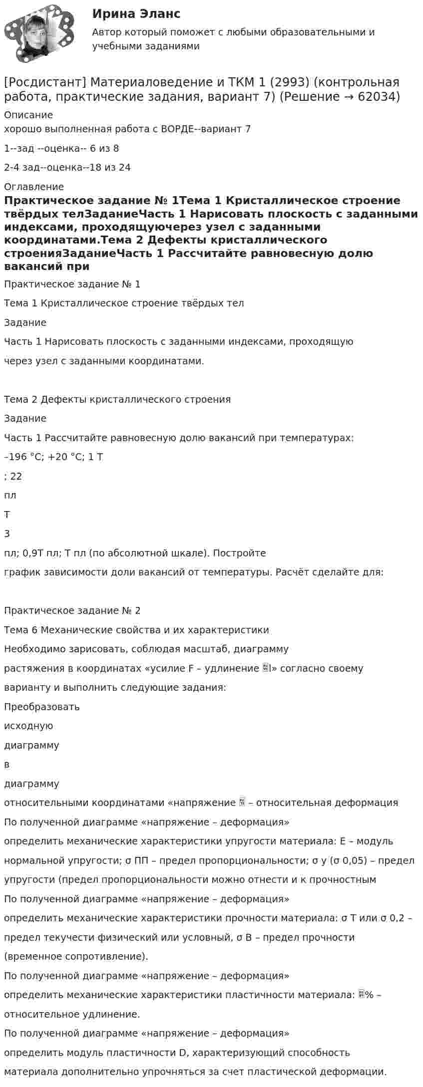     
            Описание
            хорошо выполненная работа с ВОРДЕ--вариант 71--зад --оценка-- 6 из 82-4 зад--оценка--18 из 24 
            Оглавление
            Практическое задание № 1Тема 1 Кристаллическое строение твёрдых телЗаданиеЧасть 1 Нарисовать плоскость с заданными индексами, проходящуючерез узел с заданными координатами.Тема 2 Дефекты кристаллического строенияЗаданиеЧасть 1 Рассчитайте равновесную долю вакансий при температурах:–196 °C; +20 °C; 1 Т; 22плТ3пл; 0,9Т пл; Т пл (по абсолютной шкале). Постройтеграфик зависимости доли вакансий от температуры. Расчёт сделайте для:Практическое задание № 2Тема 6 Механические свойства и их характеристикиНеобходимо зарисовать, соблюдая масштаб, диаграммурастяжения в координатах «усилие F – удлинение l» согласно своемуварианту и выполнить следующие задания:Преобразоватьисходнуюдиаграммувдиаграммуотносительными координатами «напряжение  – относительная деформацияПо полученной диаграмме «напряжение – деформация»определить механические характеристики упругости материала: E – модульнормальной упругости; σ ПП – предел пропорциональности; σ у (σ 0,05) – пределупругости (предел пропорциональности можно отнести и к прочностнымПо полученной диаграмме «напряжение – деформация»определить механические характеристики прочности материала: σ T или σ 0,2 –предел текучести физический или условный, σ В – предел прочности(временное сопротивление).По полученной диаграмме «напряжение – деформация»определить механические характеристики пластичности материала: % –относительное удлинение.По полученной диаграмме «напряжение – деформация»определить модуль пластичности D, характеризующий способностьматериала дополнительно упрочняться за счет пластической деформации.  
            
            
            [Росдистант] Материаловедение и ТКМ 1 (2993) (контрольная работа, практические задания, вариант 6)[Росдистант] Материаловедение и ТКМ 1 (2993) (контрольная работа, практические задания, вариант 7)Росдистант Материаловедение и ткм 1 практические задания 1-4 на ВКС, 1 вариантРосдистант Материаловедение и ткм 1  практические задания 1-4 на ВКС, 2 вариант[Росдистант] Материаловедение и ТКМ 2 .Итоговый тест Росдистант ТГУРосдистант Материаловедение и ТКМ 2 Практичекая работа 1 (вариант 2)Росдистант Материаловедение и ТКМ 2 Практичекая работа 2 (вариант 2)[Росдистант] Материаловедение и технология конструкционных материалов 2 (ПРОМЕЖУТОЧНЫЙ ТЕСТ 1) Росдистант ТГУ 2023 г.[Росдистант] Материаловедение и технология конструкционных материалов 2 (ПРОМЕЖУТОЧНЫЙ ТЕСТ 2) Росдистант ТГУ 2023 г.[Росдистант] Материаловедение и технология конструкционных материалов 2 (ПРОМЕЖУТОЧНЫЙ ТЕСТ 3) Росдистант ТГУ 2023 г.[Росдистант] Материаловедение и технология конструкционных материалов 2 (ПРОМЕЖУТОЧНЫЙ ТЕСТ 4) Росдистант ТГУ 2023 г.[Росдистант] Материаловедение и технология конструкционных материалов 2 (ПРОМЕЖУТОЧНЫЙ ТЕСТ 5) Росдистант ТГУ 2023 г.[Росдистант] Материаловедение и ТКМ 1 (2993) (контрольная работа, практические задания, вариант 1)[Росдистант] Материаловедение и ТКМ 1 (2993) (контрольная работа, практические задания, вариант 3)