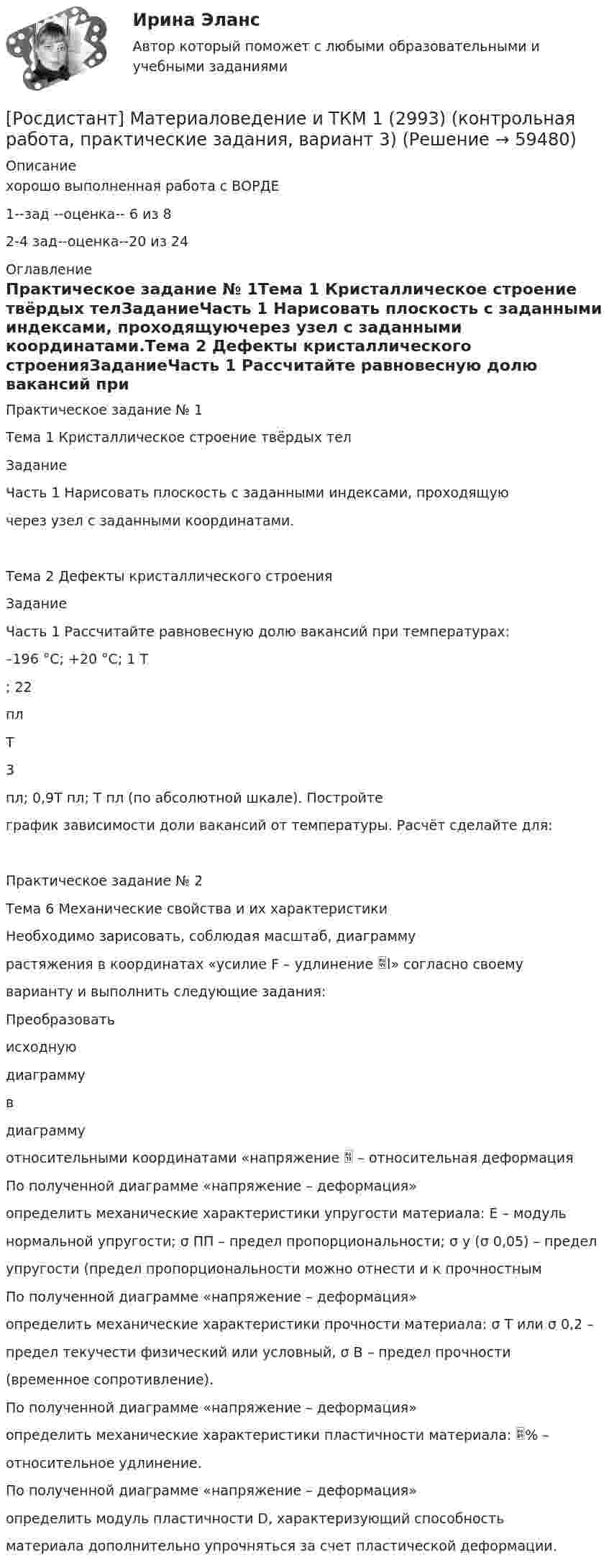     
            Описание
            хорошо выполненная работа с ВОРДЕ 1--зад --оценка-- 6 из 82-4 зад--оценка--20 из 24 
            Оглавление
            Практическое задание № 1Тема 1 Кристаллическое строение твёрдых телЗаданиеЧасть 1 Нарисовать плоскость с заданными индексами, проходящуючерез узел с заданными координатами.Тема 2 Дефекты кристаллического строенияЗаданиеЧасть 1 Рассчитайте равновесную долю вакансий при температурах:–196 °C; +20 °C; 1 Т; 22плТ3пл; 0,9Т пл; Т пл (по абсолютной шкале). Постройтеграфик зависимости доли вакансий от температуры. Расчёт сделайте для:Практическое задание № 2Тема 6 Механические свойства и их характеристикиНеобходимо зарисовать, соблюдая масштаб, диаграммурастяжения в координатах «усилие F – удлинение l» согласно своемуварианту и выполнить следующие задания:Преобразоватьисходнуюдиаграммувдиаграммуотносительными координатами «напряжение  – относительная деформацияПо полученной диаграмме «напряжение – деформация»определить механические характеристики упругости материала: E – модульнормальной упругости; σ ПП – предел пропорциональности; σ у (σ 0,05) – пределупругости (предел пропорциональности можно отнести и к прочностнымПо полученной диаграмме «напряжение – деформация»определить механические характеристики прочности материала: σ T или σ 0,2 –предел текучести физический или условный, σ В – предел прочности(временное сопротивление).По полученной диаграмме «напряжение – деформация»определить механические характеристики пластичности материала: % –относительное удлинение.По полученной диаграмме «напряжение – деформация»определить модуль пластичности D, характеризующий способностьматериала дополнительно упрочняться за счет пластической деформации.  
            
            
            [Росдистант] Материаловедение и ТКМ 1 (2993) (контрольная работа, практические задания, вариант 3)[Росдистант] Материаловедение и ТКМ 1 (2993) (контрольная работа, практические задания, вариант 3) [Росдистант] Материаловедение и ТКМ 1 (2993) (контрольная работа, практические задания, вариант 6)[Росдистант] Материаловедение и ТКМ 1 (2993) (контрольная работа, практические задания, вариант 7)Росдистант Материаловедение и ткм 1 практические задания 1-4 на ВКС, 1 вариантРосдистант Материаловедение и ткм 1  практические задания 1-4 на ВКС, 2 вариант[Росдистант] Материаловедение и ТКМ 2 .Итоговый тест Росдистант ТГУ[Росдистант] Материаловедение и технология конструкционных материалов 2 (ПРАКТИЧЕСКИЕ ЗАДАНИЯ) Вариант № 4[Росдистант] Материаловедение и технология конструкционных материалов 2 (ПРОМЕЖУТОЧНЫЕ ТЕСТЫ) Росдистант ТГУ 2023 г.[Росдистант] Материаловедение и технология конструкционных материалов 2 (ПРОМЕЖУТОЧНЫЙ ТЕСТ 1) Росдистант ТГУ 2023 г.[Росдистант] Материаловедение и технология конструкционных материалов 2 (ПРОМЕЖУТОЧНЫЙ ТЕСТ 2) Росдистант ТГУ 2023 г.[Росдистант] Материаловедение и технология конструкционных материалов 2 (ПРОМЕЖУТОЧНЫЙ ТЕСТ 3) Росдистант ТГУ 2023 г.[Росдистант] Материаловедение и технология конструкционных материалов 2 (ПРОМЕЖУТОЧНЫЙ ТЕСТ 4) Росдистант ТГУ 2023 г.[Росдистант] Материаловедение и технология конструкционных материалов 2 (ПРОМЕЖУТОЧНЫЙ ТЕСТ 5) Росдистант ТГУ 2023 г.