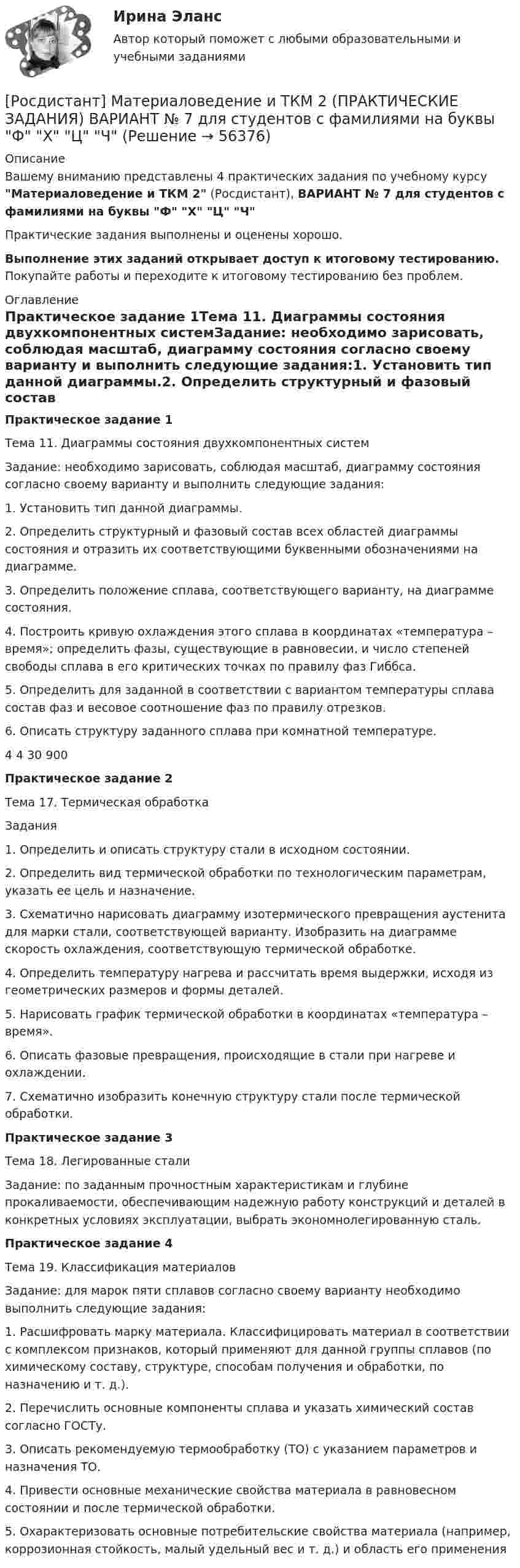     
            Описание
            Вашему вниманию представлены 4 практических задания по учебному курсу Материаловедение и ТКМ 2 (Росдистант), ВАРИАНТ № 7 для студентов с фамилиями на буквы Ф Х Ц ЧПрактические задания выполнены и оценены хорошо.Выполнение этих заданий открывает доступ к итоговому тестированию. Покупайте работы и переходите к итоговому тестированию без проблем. 
            Оглавление
            Практическое задание 1Тема 11. Диаграммы состояния двухкомпонентных системЗадание: необходимо зарисовать, соблюдая масштаб, диаграмму состояния согласно своему варианту и выполнить следующие задания:1. Установить тип данной диаграммы.2. Определить структурный и фазовый состав всех областей диаграммы состояния и отразить их соответствующими буквенными обозначениями на диаграмме.3. Определить положение сплава, соответствующего варианту, на диаграмме состояния.4. Построить кривую охлаждения этого сплава в координатах «температура – время»; определить фазы, существующие в равновесии, и число степеней свободы сплава в его критических точках по правилу фаз Гиббса.5. Определить для заданной в соответствии с вариантом температуры сплава состав фаз и весовое соотношение фаз по правилу отрезков.6. Описать структуру заданного сплава при комнатной температуре.4 4 30 900Практическое задание 2Тема 17. Термическая обработкаЗадания1. Определить и описать структуру стали в исходном состоянии.2. Определить вид термической обработки по технологическим параметрам, указать ее цель и назначение.3. Схематично нарисовать диаграмму изотермического превращения аустенита для марки стали, соответствующей варианту. Изобразить на диаграмме скорость охлаждения, соответствующую термической обработке.4. Определить температуру нагрева и рассчитать время выдержки, исходя из геометрических размеров и формы деталей.5. Нарисовать график термической обработки в координатах «температура – время».6. Описать фазовые превращения, происходящие в стали при нагреве и охлаждении.7. Схематично изобразить конечную структуру стали после термической обработки.Практическое задание 3Тема 18. Легированные сталиЗадание: по заданным прочностным характеристикам и глубине прокаливаемости, обеспечивающим надежную работу конструкций и деталей в конкретных условиях эксплуатации, выбрать экономнолегированную сталь.Практическое задание 4Тема 19. Классификация материаловЗадание: для марок пяти сплавов согласно своему варианту необходимо выполнить следующие задания:1. Расшифровать марку материала. Классифицировать материал в соответствии с комплексом признаков, который применяют для данной группы сплавов (по химическому составу, структуре, способам получения и обработки, по назначению и т. д.).2. Перечислить основные компоненты сплава и указать химический состав согласно ГОСТу.3. Описать рекомендуемую термообработку (ТО) с указанием параметров и назначения ТО.4. Привести основные механические свойства материала в равновесном состоянии и после термической обработки.5. Охарактеризовать основные потребительские свойства материала (например, коррозионная стойкость, малый удельный вес и т. д.) и область его применения  
            
            
            [Росдистант] Материаловедение и ТКМ 2 (практические задания, вариант 6)[Росдистант] Материаловедение и ТКМ 2 (ПРАКТИЧЕСКИЕ ЗАДАНИЯ) ВАРИАНТ № 7 для студентов с фамилиями на буквы  Ф Х Ц ЧРосдистант Материаловедение и ТКМ 2 Промежуточный тест 1Росдистант Материаловедение и ТКМ 2 Промежуточный тест 2Росдистант Материаловедение и ТКМ 2 Промежуточный тест 3Росдистант Материаловедение и ТКМ 2 Промежуточный тест 4Росдистант Материаловедение и ТКМ 2 Промежуточный тест 5Росдистант Материаловедение и ткм 1  практические задания 1-4 на ВКС, 2 вариант[Росдистант] Материаловедение и ТКМ 2 .Итоговый тест Росдистант ТГУРосдистант Материаловедение и ТКМ 2 Практичекая работа 1 (вариант 2)Росдистант Материаловедение и ТКМ 2 Практичекая работа 2 (вариант 2)Росдистант Материаловедение и ТКМ 2 Практичекая работа 3 (вариант 2)Росдистант Материаловедение и ТКМ 2 Практичекая работа 4 (вариант 2)РОСДИСТАНТ/Материаловедение и ТКМ 2. Практические задания № 1-4. Вариант 2 