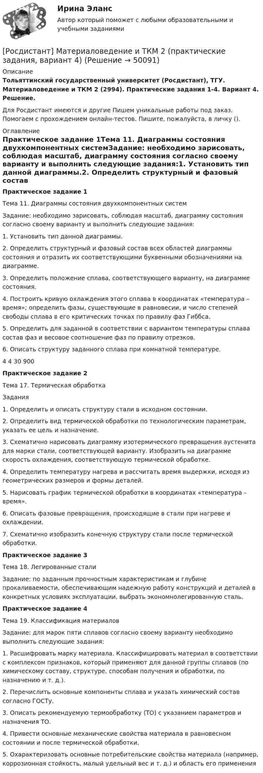     
            Описание
            Тольяттинский государственный университет (Росдистант), ТГУ. Материаловедение и ТКМ 2 (2994). Практические задания 1-4. Вариант 4. Решение.Для Росдистант имеются и другие  Пишем уникальные работы под заказ. Помогаем с прохождением онлайн-тестов. Пишите, пожалуйста, в личку (). 
            Оглавление
            Практическое задание 1Тема 11. Диаграммы состояния двухкомпонентных системЗадание: необходимо зарисовать, соблюдая масштаб, диаграмму состояния согласно своему варианту и выполнить следующие задания:1. Установить тип данной диаграммы.2. Определить структурный и фазовый состав всех областей диаграммы состояния и отразить их соответствующими буквенными обозначениями на диаграмме.3. Определить положение сплава, соответствующего варианту, на диаграмме состояния.4. Построить кривую охлаждения этого сплава в координатах «температура – время»; определить фазы, существующие в равновесии, и число степеней свободы сплава в его критических точках по правилу фаз Гиббса.5. Определить для заданной в соответствии с вариантом температуры сплава состав фаз и весовое соотношение фаз по правилу отрезков.6. Описать структуру заданного сплава при комнатной температуре.4	4	30	900 Практическое задание 2Тема 17. Термическая обработкаЗадания1. Определить и описать структуру стали в исходном состоянии.2. Определить вид термической обработки по технологическим параметрам, указать ее цель и назначение.3. Схематично нарисовать диаграмму изотермического превращения аустенита для марки стали, соответствующей варианту. Изобразить на диаграмме скорость охлаждения, соответствующую термической обработке.4. Определить температуру нагрева и рассчитать время выдержки, исходя из геометрических размеров и формы деталей.5. Нарисовать график термической обработки в координатах «температура – время».6. Описать фазовые превращения, происходящие в стали при нагреве и охлаждении.7. Схематично изобразить конечную структуру стали после термической обработки.Практическое задание 3Тема 18. Легированные сталиЗадание: по заданным прочностным характеристикам и глубине прокаливаемости, обеспечивающим надежную работу конструкций и деталей в конкретных условиях эксплуатации, выбрать экономнолегированную сталь.Практическое задание 4Тема 19. Классификация материаловЗадание: для марок пяти сплавов согласно своему варианту необходимо выполнить следующие задания:1. Расшифровать марку материала. Классифицировать материал в соответствии с комплексом признаков, который применяют для данной группы сплавов (по химическому составу, структуре, способам получения и обработки, по назначению и т. д.).2. Перечислить основные компоненты сплава и указать химический состав согласно ГОСТу.3. Описать рекомендуемую термообработку (ТО) с указанием параметров и назначения ТО.4. Привести основные механические свойства материала в равновесном состоянии и после термической обработки.5. Охарактеризовать основные потребительские свойства материала (например, коррозионная стойкость, малый удельный вес и т. д.) и область его применения 
            
            
            РОСДИСТАНТ/Материаловедение и ТКМ 2. Практические задания № 1-4. Вариант 2 [Росдистант] Материаловедение и ТКМ 2 (практические задания, вариант 4)[Росдистант] Материаловедение и ТКМ 2 (практические задания, вариант 6)[Росдистант] Материаловедение и ТКМ 2 (ПРАКТИЧЕСКИЕ ЗАДАНИЯ) ВАРИАНТ № 7 для студентов с фамилиями на буквы  Ф Х Ц ЧРосдистант Материаловедение и ТКМ 2 Промежуточный тест 1Росдистант Материаловедение и ТКМ 2 Промежуточный тест 2Росдистант Материаловедение и ТКМ 2 Промежуточный тест 3[Росдистант] Материаловедение и ТКМ 1 (2993) (контрольная работа, практические задания, вариант 7)Росдистант Материаловедение и ткм 1 практические задания 1-4 на ВКС, 1 вариантРосдистант Материаловедение и ткм 1  практические задания 1-4 на ВКС, 2 вариант[Росдистант] Материаловедение и ТКМ 2 .Итоговый тест Росдистант ТГУРосдистант Материаловедение и ТКМ 2 Практичекая работа 1 (вариант 2)Росдистант Материаловедение и ТКМ 2 Практичекая работа 2 (вариант 2)Росдистант Материаловедение и ТКМ 2 Практичекая работа 3 (вариант 2)