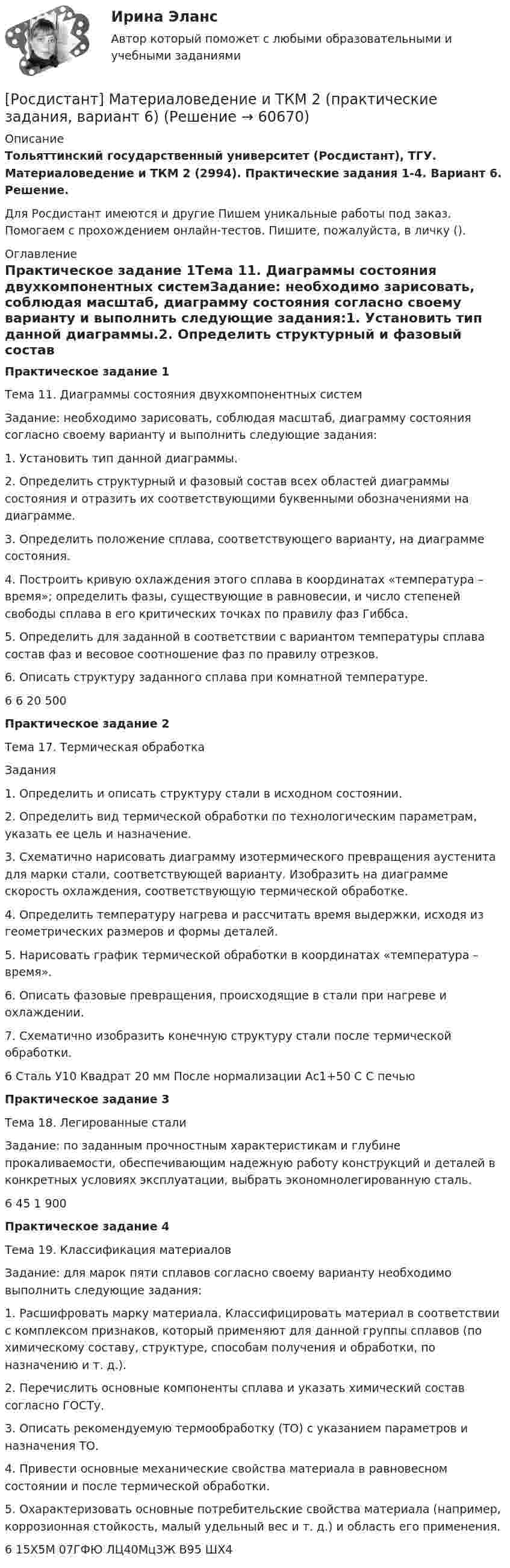     
            Описание
            Тольяттинский государственный университет (Росдистант), ТГУ. Материаловедение и ТКМ 2 (2994). Практические задания 1-4. Вариант 6. Решение.Для Росдистант имеются и другие  Пишем уникальные работы под заказ. Помогаем с прохождением онлайн-тестов. Пишите, пожалуйста, в личку (). 
            Оглавление
            Практическое задание 1Тема 11. Диаграммы состояния двухкомпонентных системЗадание: необходимо зарисовать, соблюдая масштаб, диаграмму состояния согласно своему варианту и выполнить следующие задания:1. Установить тип данной диаграммы.2. Определить структурный и фазовый состав всех областей диаграммы состояния и отразить их соответствующими буквенными обозначениями на диаграмме.3. Определить положение сплава, соответствующего варианту, на диаграмме состояния.4. Построить кривую охлаждения этого сплава в координатах «температура – время»; определить фазы, существующие в равновесии, и число степеней свободы сплава в его критических точках по правилу фаз Гиббса.5. Определить для заданной в соответствии с вариантом температуры сплава состав фаз и весовое соотношение фаз по правилу отрезков.6. Описать структуру заданного сплава при комнатной температуре.6	6	20	500Практическое задание 2Тема 17. Термическая обработкаЗадания1. Определить и описать структуру стали в исходном состоянии.2. Определить вид термической обработки по технологическим параметрам, указать ее цель и назначение.3. Схематично нарисовать диаграмму изотермического превращения аустенита для марки стали, соответствующей варианту. Изобразить на диаграмме скорость охлаждения, соответствующую термической обработке.4. Определить температуру нагрева и рассчитать время выдержки, исходя из геометрических размеров и формы деталей.5. Нарисовать график термической обработки в координатах «температура – время».6. Описать фазовые превращения, происходящие в стали при нагреве и охлаждении.7. Схематично изобразить конечную структуру стали после термической обработки.6	Сталь У10	Квадрат	20 мм	После нормализации	Ас1+50 С	С печьюПрактическое задание 3Тема 18. Легированные сталиЗадание: по заданным прочностным характеристикам и глубине прокаливаемости, обеспечивающим надежную работу конструкций и деталей в конкретных условиях эксплуатации, выбрать экономнолегированную сталь.6	45	1	900Практическое задание 4Тема 19. Классификация материаловЗадание: для марок пяти сплавов согласно своему варианту необходимо выполнить следующие задания:1. Расшифровать марку материала. Классифицировать материал в соответствии с комплексом признаков, который применяют для данной группы сплавов (по химическому составу, структуре, способам получения и обработки, по назначению и т. д.).2. Перечислить основные компоненты сплава и указать химический состав согласно ГОСТу.3. Описать рекомендуемую термообработку (ТО) с указанием параметров и назначения ТО.4. Привести основные механические свойства материала в равновесном состоянии и после термической обработки.5. Охарактеризовать основные потребительские свойства материала (например, коррозионная стойкость, малый удельный вес и т. д.) и область его применения.6	15Х5М	07ГФЮ	ЛЦ40Мц3Ж	В95	ШХ4  
            
            
            [Росдистант] Материаловедение и ТКМ 2 (практические задания, вариант 4)[Росдистант] Материаловедение и ТКМ 2 (практические задания, вариант 6)[Росдистант] Материаловедение и ТКМ 2 (ПРАКТИЧЕСКИЕ ЗАДАНИЯ) ВАРИАНТ № 7 для студентов с фамилиями на буквы  Ф Х Ц ЧРосдистант Материаловедение и ТКМ 2 Промежуточный тест 1Росдистант Материаловедение и ТКМ 2 Промежуточный тест 2Росдистант Материаловедение и ТКМ 2 Промежуточный тест 3Росдистант Материаловедение и ТКМ 2 Промежуточный тест 4Росдистант Материаловедение и ткм 1 практические задания 1-4 на ВКС, 1 вариантРосдистант Материаловедение и ткм 1  практические задания 1-4 на ВКС, 2 вариант[Росдистант] Материаловедение и ТКМ 2 .Итоговый тест Росдистант ТГУРосдистант Материаловедение и ТКМ 2 Практичекая работа 1 (вариант 2)Росдистант Материаловедение и ТКМ 2 Практичекая работа 2 (вариант 2)Росдистант Материаловедение и ТКМ 2 Практичекая работа 3 (вариант 2)Росдистант Материаловедение и ТКМ 2 Практичекая работа 4 (вариант 2)