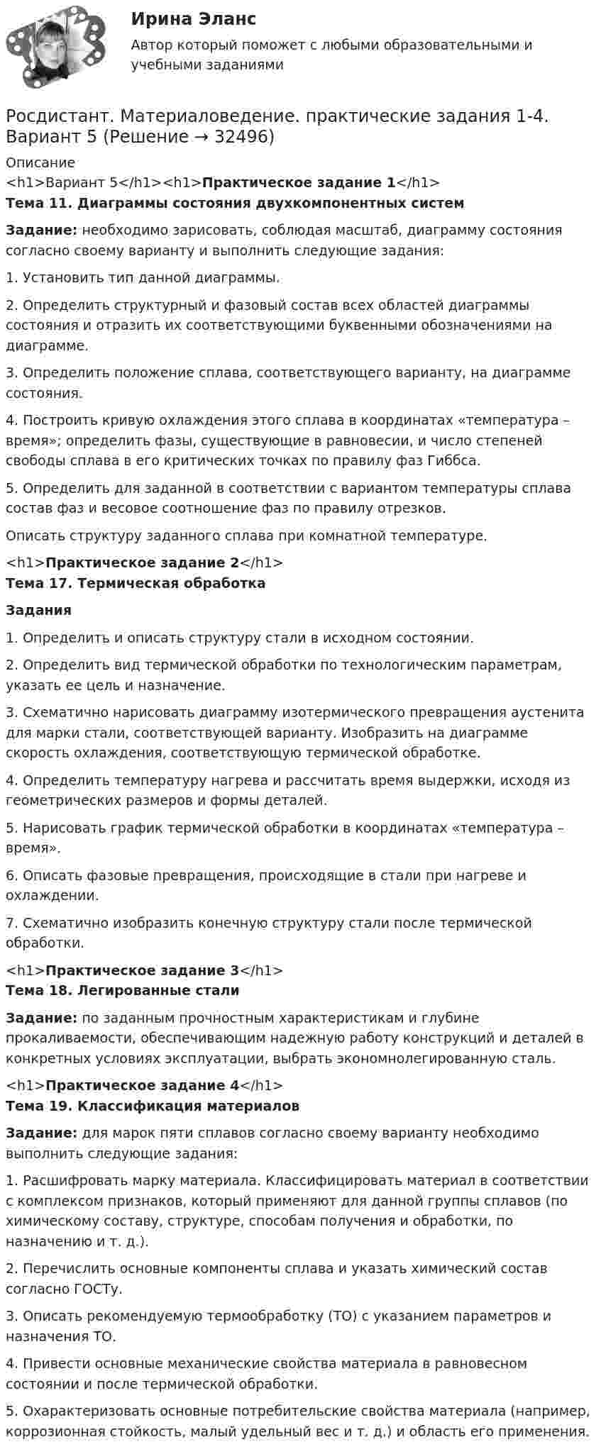    
          Описание
          <h1>Вариант 5</h1><h1>Практическое задание 1</h1>Тема 11. Диаграммы состояния двухкомпонентных систем Задание: необходимо зарисовать, соблюдая масштаб, диаграмму состояния согласно своему варианту и выполнить следующие задания:1.     Установить тип данной диаграммы.2.     Определить структурный и фазовый состав всех областей диаграммы состояния и отразить их соответствующими буквенными обозначениями на диаграмме.3.    Определить положение сплава, соответствующего варианту, на диаграмме состояния.4.    Построить кривую охлаждения этого сплава в координатах «температура – время»; определить фазы, существующие в равновесии, и число степеней свободы сплава в его критических точках по правилу фаз Гиббса. 5.    Определить для заданной в соответствии с вариантом температуры сплава состав фаз и весовое соотношение фаз по правилу отрезков.Описать структуру заданного сплава при комнатной температуре.<h1>Практическое задание 2</h1>Тема 17. Термическая обработка Задания1.    Определить и описать структуру стали в исходном состоянии.2.    Определить вид термической обработки по технологическим параметрам, указать ее цель и назначение.3.    Схематично нарисовать диаграмму изотермического превращения аустенита для марки стали, соответствующей варианту. Изобразить на диаграмме скорость охлаждения, соответствующую термической обработке. 4.    Определить температуру нагрева и рассчитать время выдержки, исходя из геометрических размеров и формы деталей. 5.    Нарисовать график термической обработки в координатах «температура – время».6.    Описать фазовые превращения, происходящие в стали при нагреве и охлаждении.7.    Схематично изобразить конечную структуру стали после термической обработки.<h1>Практическое задание 3</h1>Тема 18. Легированные стали Задание: по заданным прочностным характеристикам и глубине прокаливаемости, обеспечивающим надежную работу конструкций и деталей в конкретных условиях эксплуатации, выбрать экономнолегированную сталь.<h1>Практическое задание 4</h1>Тема 19. Классификация материалов Задание: для марок пяти сплавов согласно своему варианту необходимо выполнить следующие задания:1.    Расшифровать марку материала. Классифицировать материал в соответствии с комплексом признаков, который применяют для данной группы сплавов (по химическому составу, структуре, способам получения и обработки, по назначению и т. д.).2.    Перечислить основные компоненты сплава и указать химический состав согласно ГОСТу.3.    Описать рекомендуемую термообработку (ТО) с указанием параметров и назначения ТО.4.    Привести основные механические свойства материала в равновесном состоянии и после термической обработки.5.    Охарактеризовать основные потребительские свойства материала (например, коррозионная стойкость, малый удельный вес и т. д.) и область его применения.  
            
            
            Росдистант Материаловедение и ТКМ 2 Промежуточный тест 5Росдистант. Материаловедение. практические задания 1-4. Вариант 5[Росдистант] Материаловедение сварки (2064) (промежуточные и итоговый тесты, вопросы, ответы)Росдистант Машиностроение контрольные[Росдистант] Медицинская помощь в экстренных ситуациях (контрольная работа, практические задания)[Росдистант]Международное право.ЗАДАНИЕ 1.Росдистант ТГУ 2022г[Росдистант]Международное право.ЗАДАНИЕ 2.Росдистант ТГУ 2022гРОСДИСТАНТ/Материаловедение и ТКМ 2. Практические задания № 1-4. Вариант 2 [Росдистант] Материаловедение и ТКМ 2 (практические задания, вариант 4)[Росдистант] Материаловедение и ТКМ 2 (практические задания, вариант 6)[Росдистант] Материаловедение и ТКМ 2 (ПРАКТИЧЕСКИЕ ЗАДАНИЯ) ВАРИАНТ № 7 для студентов с фамилиями на буквы  Ф Х Ц ЧРосдистант Материаловедение и ТКМ 2 Промежуточный тест 1Росдистант Материаловедение и ТКМ 2 Промежуточный тест 2Росдистант Материаловедение и ТКМ 2 Промежуточный тест 3