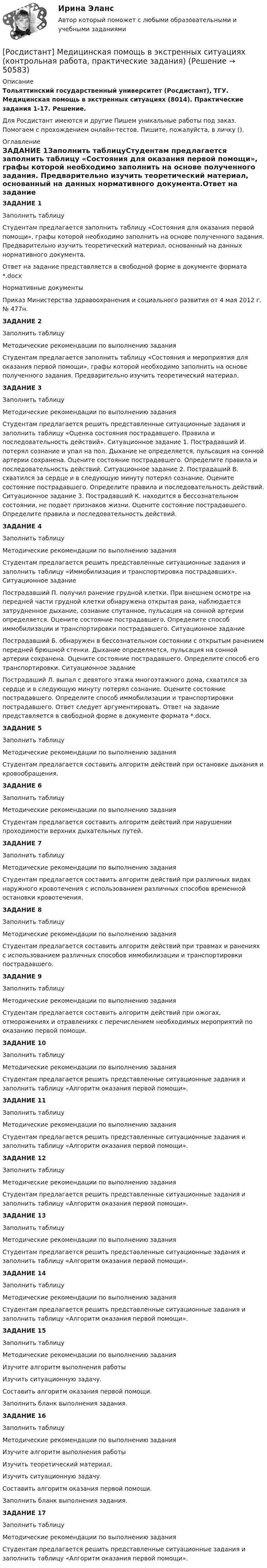      
            Описание
            Тольяттинский государственный университет (Росдистант), ТГУ. Медицинская помощь в экстренных ситуациях (8014). Практические задания 1-17. Решение.Для Росдистант имеются и другие  Пишем уникальные работы под заказ. Помогаем с прохождением онлайн-тестов. Пишите, пожалуйста, в личку (). 
            Оглавление
            ЗАДАНИЕ 1Заполнить таблицуСтудентам предлагается заполнить таблицу «Состояния для оказания первой помощи», графы которой необходимо заполнить на основе полученного задания. Предварительно изучить теоретический материал, основанный на данных нормативного документа.Ответ на задание представляется в свободной форме в документе формата *.docxНормативные документыПриказ Министерства здравоохранения и социального развития от 4 мая 2012 г. № 477н.ЗАДАНИЕ 2Заполнить таблицуМетодические рекомендации по выполнению заданияСтудентам предлагается заполнить таблицу «Состояния и мероприятия для оказания первой помощи», графы которой необходимо заполнить на основе полученного задания. Предварительно изучить теоретический материал. ЗАДАНИЕ 3Заполнить таблицуМетодические рекомендации по выполнению заданияСтудентам предлагается решить представленные ситуационные задания и заполнить таблицу «Оценка состояния пострадавшего. Правила и последовательность действий». Ситуационное задание 1. Пострадавший И. потерял сознание и упал на пол. Дыхание не определяется, пульсация на сонной артерии сохранена. Оцените состояние пострадавшего. Определите правила и последовательность действий. Ситуационное задание 2. Пострадаший В. схватился за сердце и в следующую минуту потерял сознание. Оцените состояние пострадавшего. Определите правила и последовательность действий. Ситуационное задание 3. Пострадавший К. находится в бессознательном состоянии, не подает признаков жизни. Оцените состояние пострадавшего. Определите правила и последовательность действий.ЗАДАНИЕ 4Заполнить таблицуМетодические рекомендации по выполнению заданияСтудентам предлагается решить представленные ситуационные задания и заполнить таблицу «Иммобилизация и транспортировка пострадавших». Ситуационное задание Пострадавший П. получил ранение грудной клетки. При внешнем осмотре на передней части грудной клетки обнаружена открытая рана, наблюдается затрудненное дыхание, сознание спутанное, пульсация на сонной артерии определяется. Оцените состояние пострадавшего. Определите способ иммобилизации и транспортировки пострадавшего. Ситуационное задание Пострадавший Б. обнаружен в бессознательном состоянии с открытым ранением передней брюшной стенки. Дыхание определяется, пульсация на сонной артерии сохранена. Оцените состояние пострадавшего. Определите способ его транспортировки. Ситуационное задание Пострадаший Л. выпал с девятого этажа многоэтажного дома, схватился за сердце и в следующую минуту потерял сознание. Оцените состояние пострадавшего. Определите способ иммобилизации и транспортировки пострадавшего. Ответ следует аргументировать. Ответ на задание представляется в свободной форме в документе формата *.docx.ЗАДАНИЕ 5Заполнить таблицуМетодические рекомендации по выполнению заданияСтудентам предлагается составить алгоритм действий при остановке дыхания и кровообращения.ЗАДАНИЕ 6Заполнить таблицуМетодические рекомендации по выполнению заданияСтудентам предлагается составить алгоритм действий при нарушении проходимости верхних дыхательных путей.ЗАДАНИЕ 7Заполнить таблицуМетодические рекомендации по выполнению заданияСтудентам предлагается составить алгоритм действий при различных видах наружного кровотечения с использованием различных способов временной остановки кровотечения.ЗАДАНИЕ 8Заполнить таблицуМетодические рекомендации по выполнению заданияСтудентам предлагается составить алгоритм действий при травмах и ранениях с использованием различных способов иммобилизации и транспортировки пострадавшего.ЗАДАНИЕ 9Заполнить таблицуМетодические рекомендации по выполнению заданияСтудентам предлагается составить алгоритм действий при ожогах, отморожениях и отравлениях с перечислением необходимых мероприятий по оказанию первой помощи.ЗАДАНИЕ 10Заполнить таблицуМетодические рекомендации по выполнению заданияСтудентам предлагается решить представленные ситуационные задания и заполнить таблицу «Алгоритм оказания первой помощи».ЗАДАНИЕ 11Заполнить таблицуМетодические рекомендации по выполнению заданияСтудентам предлагается решить представленные ситуационные задания и заполнить таблицу «Алгоритм оказания первой помощи».ЗАДАНИЕ 12Заполнить таблицуМетодические рекомендации по выполнению заданияСтудентам предлагается решить представленные ситуационные задания и заполнить таблицу «Алгоритм оказания первой помощи».ЗАДАНИЕ 13Заполнить таблицуМетодические рекомендации по выполнению заданияСтудентам предлагается решить представленные ситуационные задания и заполнить таблицу «Алгоритм оказания первой помощи».ЗАДАНИЕ 14Заполнить таблицуМетодические рекомендации по выполнению заданияСтудентам предлагается решить представленные ситуационные задания и заполнить таблицу «Алгоритм оказания первой помощи».ЗАДАНИЕ 15Заполнить таблицуМетодические рекомендации по выполнению заданияИзучите алгоритм выполнения работыИзучить ситуационную задачу.Составить алгоритм оказания первой помощи.Заполнить бланк выполнения задания.ЗАДАНИЕ 16Заполнить таблицуМетодические рекомендации по выполнению заданияИзучите алгоритм выполнения работыИзучить теоретический материал.Изучить ситуационную задачу.Составить алгоритм оказания первой помощи.Заполнить бланк выполнения задания.ЗАДАНИЕ 17Заполнить таблицуМетодические рекомендации по выполнению заданияСтудентам предлагается решить представленные ситуационные задания и заполнить таблицу «Алгоритм оказания первой помощи». 
            
            
            Росдистант Машиностроение контрольные[Росдистант] Медицинская помощь в экстренных ситуациях (контрольная работа, практические задания)[Росдистант]Международное право.ЗАДАНИЕ 1.Росдистант ТГУ 2022г[Росдистант]Международное право.ЗАДАНИЕ 2.Росдистант ТГУ 2022г[Росдистант]Международное право.ЗАДАНИЕ 3.Росдистант ТГУ 2022г[Росдистант]Международное право.ЗАДАНИЕ 4.Росдистант ТГУ 2022г[Росдистант]Международное право.ЗАДАНИЕ 5.Росдистант ТГУ 2022г[Росдистант] Материаловедение и ТКМ 2 (ПРАКТИЧЕСКИЕ ЗАДАНИЯ) ВАРИАНТ № 7 для студентов с фамилиями на буквы  Ф Х Ц ЧРосдистант Материаловедение и ТКМ 2 Промежуточный тест 1Росдистант Материаловедение и ТКМ 2 Промежуточный тест 2Росдистант Материаловедение и ТКМ 2 Промежуточный тест 3Росдистант Материаловедение и ТКМ 2 Промежуточный тест 4Росдистант Материаловедение и ТКМ 2 Промежуточный тест 5Росдистант. Материаловедение. практические задания 1-4. Вариант 5