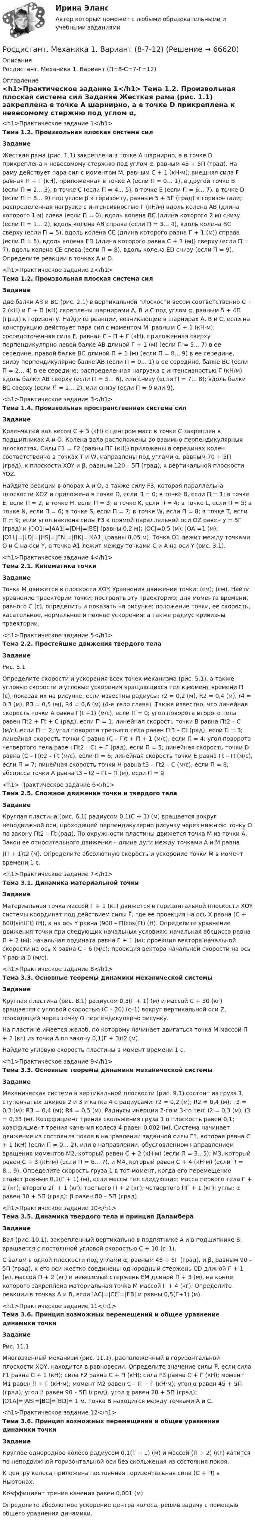     
            Описание
            Росдистант. Механика 1. Вариант (П=8-С=7-Г=12) 
            Оглавление
            <h1>Практическое задание 1</h1> Тема 1.2. Произвольная плоская система сил Задание 	Жесткая рама (рис. 1.1) закреплена в точке А шарнирно, а в точке D прикреплена к невесомому стержню под углом α, равным 45 + 5П (град). На раму действует пара сил с моментом M, равным C + 1 (кН·м); внешняя сила F равная П + Г (кН), приложенная в точке А (если П = 0… 1), в другой точке В (если П = 2... 3), в точке С (если П = 4... 5), в точке Е (если П = 6... 7), в точке D (если П = 8… 9) под углом β к горизонту, равным 5 + 5Г (град) к горизонтали; распределенная нагрузка с интенсивностью Г (кН/м) вдоль колена АВ (длина которого 1 м) слева (если П = 0), вдоль колена ВС (длина которого 2 м) снизу (если П = 1... 2), вдоль колена АВ справа (если П = 3… 4), вдоль колена ВС сверху (если П = 5), вдоль колена СЕ (длина которого равна Г + 1 (м)) справа (если П = 6), вдоль колена ЕD (длина которого равна С + 1 (м)) сверху (если П = 7), вдоль колена СЕ слева (если П = 8), вдоль колена ЕD снизу (если П = 9). Определите реакции в точках А и D.<h1>Практическое задание 2</h1> Тема 1.2. Произвольная плоская система сил Задание	Две балки АВ и ВС (рис. 2.1) в вертикальной плоскости весом соответственно C + 2 (кН) и Г + П (кН) скреплены шарнирами А, В и С под углом α, равным 5 + 4П (град) к горизонту. Найдите реакции, возникающие в шарнирах А, В и С, если на конструкцию действует пара сил с моментом М, равным С + 1 (кН·м); сосредоточенная сила F, равная С – П + Г (кН), приложенная сверху перпендикулярно левой балке АВ длиной Г + 1 (м) (если П = 5... 7) в ее середине, правой балке ВС длиной П + 1 (м) (если П = 8... 9) в ее середине, снизу перпендикулярно балке АВ (если П = 0... 1) в ее середине, балке ВС (если П = 2... 4) в ее середине; распределенная нагрузка с интенсивностью Г (кН/м) вдоль балки АВ сверху (если П = 3… 6), или снизу (если П = 7... 8); вдоль балки ВС сверху (если П = 1… 2), или снизу (если П = 0 или 9).<h1>Практическое задание 3</h1> Тема 1.4. Произвольная пространственная система сил Задание	Коленчатый вал весом C + 3 (кН) с центром масс в точке С закреплен в подшипниках А и О. Колена вала расположены во взаимно перпендикулярных плоскостях. Силы F1 = F2 (равны ПГ (кН)) приложены в серединах колен соответственно в точках Т и W, направлены под углами α, равным 70 + 5П (град), к плоскости ХOY и β, равным 120 – 5П (град), к вертикальной плоскости YOZ. 	Найдите реакции в опорах А и О, а также силу F3, которая параллельна плоскости ХOZ и приложена в точке D, если П = 0; в точке В, если П = 1; в точке Е, если П = 2; в точке Н, если П = 3; в точке K, если П = 4; в точке L, если П = 5; в точке N, если П = 6; в точке S, если П = 7; в точке W, если П = 8; в точке Т, если П = 9; если угол наклона силы F3 к прямой параллельной оси OZ равен χ = 5Г (град) и |OO1|=|АА1|=|DH|=|BE| (равны 0,2 м); |OC|=0,5 (м); |OA|=1 (м); |O1L|=|LD|=|HS|=|EN|=|BK|=|KA1| (равны 0,05 м). Точка О1 лежит между точками О и С на оси Y, а точка А1 лежит между точками С и А на оси Y (рис. 3.1).<h1>Практическое задание 4</h1> Тема 2.1. Кинематика точки Задание	Точка М движется в плоскости ХОY. Уравнения движения точки: (см);  (см). Найти уравнение траектории точки; построить эту траекторию; для момента времени, равного С (с), определить и показать на рисунке: положение точки, ее скорость, касательное, нормальное и полное ускорения; а также радиус кривизны траектории.<h1>Практическое задание 5</h1> Тема 2.2. Простейшие движения твердого тела ЗаданиеРис. 5.1 	Определите скорости и ускорения всех точек механизма (рис. 5.1), а также угловые скорости и угловые ускорения вращающихся тел в момент времени П (с), показав их на рисунке, если известны радиусы: r2 = 0,2 (м), R2 = 0,4 (м), r4 = 0,3 (м), R3 = 0,5 (м), R4 = 0,6 (м) (4-е тело слева). Также известно, что линейная скорость точки А равна Г(t +1) (м/с), если П = 0; угол поворота второго тела равен Пt2 + Гt + С (рад), если П = 1; линейная скорость точки В равна Пt2 – С (м/с), если П = 2; угол поворота третьего тела равен Гt3 – Сt (рад), если П = 3; линейная скорость точки С равна (С – Г)t + П + 1 (м/с), если П = 4; угол поворота четвертого тела равен Пt2 – Сt + Г (рад), если П = 5; линейная скорость точки D равна (C – П)t2 – Гt (м/с), если П = 6; линейная скорость точки Е равна Гt – П (м/с), если П = 7; линейная скорость точки Н равна t3 – Гt2 – C (м/с), если П = 8; абсцисса точки А равна t3 – t2 – Гt – П (м), если П = 9.<h1>	 Практическое задание 6</h1> Тема 2.5. Сложное движение точки и твердого тела Задание	Круглая пластина (рис. 6.1) радиусом 0,1(С + 1) (м) вращается вокруг неподвижной оси, проходящей перпендикулярно рисунку через нижнюю точку О по закону Пt2 – Гt (рад). По окружности пластины движется точка М из точки А. Закон ее относительного движения – длина дуги между точками А и М равна (П + 1)t2 (м). Определите абсолютную скорость и ускорение точки М в момент времени 1 с.<h1>Практическое задание 7</h1> Тема 3.1. Динамика материальной точки Задание	Материальная точка массой Г + 1 (кг) движется в горизонтальной плоскости ХОY системы координат под действием силы F̅, где ее проекция на ось Х равна (C + 800)sin(Гt) (Н), а на ось Y равна (900 – П)cos(Гt) (Н). Определите уравнение движения точки при следующих начальных условиях: начальная абсцисса равна П + 2 (м); начальная ордината равна Г + 1 (м); проекция вектора начальной скорости на ось Х равна С – 6 (м/с); проекция вектора начальной скорости на ось Y равна 0 (м/с).<h1>Практическое задание 8</h1> Тема 3.3. Основные теоремы динамики механической системы Задание	Круглая пластина (рис. 8.1) радиусом 0,3(Г + 1) (м) и массой C + 30 (кг) вращается с угловой скоростью (С – 20) (с–1) вокруг вертикальной оси Z, проходящей через точку О перпендикулярно рисунку.	На пластине имеется желоб, по которому начинает двигаться точка М массой П + 2 (кг) из точки А по закону 0,1(Г + 3)t2 (м).	Найдите угловую скорость пластины в момент времени 1 с.<h1>Практическое задание 9</h1> Тема 3.3. Основные теоремы динамики механической системы Задание	Механическая система в вертикальной плоскости (рис. 9.1) состоит из груза 1, ступенчатых шкивов 2 и 3 и катка 4 с радиусами: r2 = 0,2 (м); R2 = 0,4 (м); г3 = 0,3 (м); R3 = 0,4 (м); R4 = 0,5 (м). Радиусы инерции 2-го и 3-го тел: i2 = 0,3 (м); i3 = 0,33 (м). Коэффициент трения скольжения груза 1 о плоскость равен 0,1; коэффициент трения качения колеса 4 равен 0,002 (м). Система начинает движение из состояния покоя в направлении заданной силы F1, которая равна C + 1 (кН) (если П = 0… 2), или в направлении, обусловленном направлением вращения моментов M2, который равен C + 2 (кН·м) (если П = 3...5); М3, который равен С + 3 (кН·м) (если П = 6... 7), и М4, который равен С + 4 (кН·м) (если П = 8... 9). Определите скорость груза 1 в тот момент, когда его перемещение станет равным 0,1(Г + 1) (м), если массы тел следующие: масса первого тела Г + 2 (кг); второго 2Г + 1 (кг); третьего П + 2 (кг); четвертого ПГ + 1 (кг); углы: α равен 30 + 5П (град); β равен 80 – 5П (град).<h1>Практическое задание 10</h1> Тема 3.5. Динамика твердого тела и принцип Даламбера Задание	Вал (рис. 10.1), закрепленный вертикально в подпятнике А и в подшипнике В, вращается с постоянной угловой скоростью С + 10 (c–1).	С валом в одной плоскости под углами α, равным 45 + 5Г (град), и β, равным 90 – 5П (град), к его оси жестко соединены однородный стержень CD длиной Г + 1 (м), массой П + 2 (кг) и невесомый стержень ЕМ длиной П + 3 (м), на конце которого закреплена материальная точка М массой Г + 4 (кг). Определите реакции в точках А и В, если |AС|=|CE|=|EB| и равны 0,5(Г+1) (м). <h1>Практическое задание 11</h1> Тема 3.6. Принцип возможных перемещений и общее уравнение динамики точки ЗаданиеРис. 11.1 	Многозвенный механизм (рис. 11.1), расположенный в горизонтальной плоскости ХОY, находится в равновесии. Определите значение силы Р, если сила F1 равна С + 1 (кН); сила F2 равна С + П (кН); сила F3 равна C + Г (кН); момент М1 равен П + Г (кН·м); момент М2 равен С – П + Г (кН·м); угол α равен 45 + 5П (град); угол β равен 90 – 5П (град); угол χ равен 20 + 5П (град); |О1A|=|AB|=|BC|=|BD|= 1 м. Точка В находится между точками А и С.<h1>Практическое задание 12</h1> Тема 3.6. Принцип возможных перемещений и общее уравнение динамики точки Задание	Круглое однородное колесо радиусом 0,1(Г + 1) (м) и массой (П + 2) (кг) катится по неподвижной горизонтальной оси без скольжения из состояния покоя. 	К центру колеса приложена постоянная горизонтальная сила (С + П) в Ньютонах.	Коэффициент трения качения равен 0,001 (м).	Определите абсолютное ускорение центра колеса, решив задачу с помощью общего уравнения динамики.  
            
            
            Росдистант. Механика 1. Вариант (8,5,12)Росдистант. Механика 1. Вариант (8-7-12)Росдистант Механика 1 Практическая работа 10 (вариант 668)Росдистант Механика 1 Практическая работа 11 (вариант 668)Росдистант Механика 1 Практическая работа 12 (вариант 668)Росдистант Механика 1 Практическая работа 1  (вариант 668)Росдистант Механика 1 Практическая работа 2 (вариант 668)Росдистант. Метрология, стандартизация и сертификация. Практические задания 2-4. Вариант 1.[Росдистант] Метрология, стандартизация и сертификация (практические задания, вариант 1)[Росдистант] Метрология, стандартизация и сертификация (практические задания, вариант 8)Росдистант. Метрология, стандартизация и сертификация (практические задания, вариант 8)Росдистант. Метрология, стандартизация и сертификация. Практическое задание 1. Вариант 1.[Росдистант] Метрология, стандартизация и сертификация (промежуточные и итоговый тесты, вопросы, ответы)Росдистант. Метрология, стандартизация и сертификация .Тесты с ответами. Всего 54 вопроса