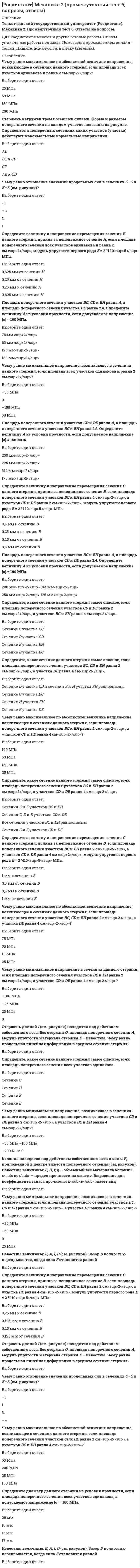      
          Описание
          Росдистант. Механика грунтов. Итоговый тест. Ответы на вопросы. В базе более 60 вопросов. 
          Оглавление
          Укажите состав грунта.Выберите один ответ:Твердые частицы и вода Твердые частицы и газ Твердые частицы, вода, газ Только твердые частицы Укажите грунты, которые содержат большее количество свободной воды.Выберите один ответ:Глины Суглинки Супеси Пески Как называются напряжения по поверхности взаимодействия конструкции с массивами грунта?Выберите один ответ:Главные Касательные Контактные Нормальные Выберите формулу, по которой можно определить полную влагоемкость грунта Wsat.Напряжение от действия собственного веса грунта в точке в определяется Выберите один ответ:Укажите, характеристиками каких свойств грунта являются угол внутреннего трения и удельное сцепление грунта.Выберите один ответ:Прочностных свойств Деформационных свойств Физических свойств Физико-химических свойств Коэффициент относительной сжимаемости m<sub>v</sub> можно определить по формулеВыберите один ответ:Укажите формулу, по которой можно определить нормативное сопротивление грунта основания.Выберите один ответ:Каковы параметры размера частиц и содержания их в процентах по массе, которыми характеризуется крупнообломочный глыбовый (валунный) грунт?Выберите один ответ:> 200 мм, < 50 % > 200 мм, > 50 % < 200 мм, < 70 % < 200 мм, > 30 % Выберите, чему равно начальное критическое давление на основание в случае для идеально связных грунтов (φ = 0; с ≠ 0).Выберите один ответ:Каковы значения числа пластичности (%), при которых глинистый грунт относится к разновидности супеси?Выберите один ответ:1 ≤ I<sub>P </sub><17 0,5 ≤ I<sub>P </sub>≤1 7 ≤ I<sub>P </sub>≤17 1 ≤ I<sub>P </sub><7 Разновидность супеси твердой консистенции устанавливается при величине показателя текучестиВыберите один ответ:Для случая плоской задачи ведут расчет напряжения в основании ... фундамента.Выберите один ответ:ленточного круглого квадратного прямоугольного Как влияет шероховатость задней грани ограждения на величину равнодействующей пассивного давления грунта на ограждение?Выберите один ответ:При увеличении шероховатости пассивное давление увеличивается При увеличении шероховатости пассивное давление уменьшается При увеличении шероховатости пассивное давление становится активным При увеличении шероховатости пассивное давление не изменяется Для расчета осадки фундамента методом эквивалентного слоя при слоистом залегании грунтов криволинейная эпюра дополнительных напряжений по оси фундамента заменяется на эквивалентную по площадиВыберите один ответ:треугольную эпюру прямоугольную эпюру нелинейно-убывающую эпюру нелинейно-возрастающую эпюру Линии, проходящие через точки с одинаковыми вертикальными напряжениями в основании для случая плоской задачи при действии равномерно распределенной нагрузки, называютсяВыберите один ответ:изобарами изохорами линиями касательных напряжений сдвигами Свойства твердых частиц грунта зависят Выберите один ответ:от минералогического состава от контактов с водой от цветовой окраски от удельного веса Назовите разновидности крупнообломочных грунтов.Выберите один ответ:Гравелистый, галечниковый, пылеватый Галечниковый, валунный, крупный Валунный, галечниковый, гравийный Гравийный, крупный, щебенистый Деформационной характеристикой грунтов являетсяВыберите один ответ:пористость сопротивление грунтов сдвигу модуль общих деформаций коэффициент пористости По степени неоднородности гранулометрического состава Cu крупнообломочные и песчаные грунты подразделяютсяВыберите один ответ:на зернистый однородный, мелкозернистый неоднородный на однородный и разнородный на однородный и неоднородный на неоднородный, слабооднородный, однородный Укажите разновидность дисперсных грунтов по деформируемости с модулем деформации Е = 2 МПа.Выберите один ответ:Очень сильно деформируемые Сильнодеформируемые Среднедеформируемые Слабодеформируемые В связи с чем происходит компрессионное сжатие дисперсного грунта в одометре?Выберите один ответ:В связи с уменьшением твердых частиц грунта В связи с уменьшением объема пор грунта В связи со сдвигом твердых частиц при боковом расширении грунта В связи со сжатием воды в образце грунта Пространственное расположение элементов грунта, определяющее его строение, называетсяВыберите один ответ:текстурой грунта структурой грунта гранулометрическим составом грунта связностью грунта Наибольший угол, который может быть образован откосом свободно насыпанного грунта в состоянии равновесия с горизонтальной плоскостью, – это Выберите один ответ:угол наружного трения угол естественного откоса угол поверхностного трения угол искусственного откоса При рассмотрении условия устойчивости наклонного откоса в идеально связном грунте в качестве сил, удерживающих призму грунта от обрушения, принимает(-ют)сяВыберите один ответ:силы трения силы сцепления касательные составляющие веса грунта в призме обрушения вес грунта в призме обрушения При определении напряжения от собственного веса слоя песчаного грунта, лежащего ниже уровня подземных вод, используется величина удельного весаВыберите один ответ:грунта во взвешенном состоянии грунта в его природном (естественном) состоянии скелета грунта минеральных частиц грунта Укажите разновидность глинистого грунта, если его число пластичности Ip равно 10 %.Выберите один ответ:Суглинок Глина Песок Супесь Укажите закон, по которому устанавливается зависимость скорости фильтрации от гидравлического градиента.Выберите один ответ:Закон Буссинеска Закон Терцаги Закон Дарси Закон Кулона – Мора Механические свойства горных пород (грунтов) определяются следующими показателями.Выберите один ответ:Плотность, сжимаемость, сопротивление сдвигу Показатели сжимаемости, сопротивление сдвигу Гранулометрический состав Влажность Укажите методы определения гранулометрического состава грунтов.Выберите один или несколько ответов:Метод сит Метод зондирования Ареометрический метод Пикнометрический метод Укажите, что происходит в основании при достижении предельного давления под подошвой.Выберите один ответ:Разуплотнение грунта Выпор грунта из-под подошвы фундамента Образование зон пластических деформаций Образование переуплотненного ядра грунта Как влияет увеличение удельного сцепления в грунте на величину активного и пассивного давлений на стену?Выберите один ответ:Активное давление уменьшается, пассивное увеличивается Активное давление увеличивается, пассивное уменьшается Оба уменьшаются Оба увеличиваются К основным допущениям при определении напряжений в массивах грунта не относятсяВыберите один ответ:грунт – линейно-деформируемое тело грунт – сплошное тело грунт – равнодисперсионное тело грунт – изотропное тело Каков размер минеральных глинистых частиц?Выберите один ответ:0,002…0,05 мм 0,05…2 мм < 0,5 мм < 0,002 мм Линии, проходящие через точки с одинаковыми горизонтальными напряжениями в основании для случая плоской задачи при действии равномерно распределенной нагрузки, называютсяВыберите один ответ:изобарами изохорами линиями касательных напряжений сдвигами 
          Список литературы
          Основная задача одномерной консолидации грунта рассматриваетВыберите один ответ:  изменение напряжений     деформируемость     напряженно-деформируемое состояние     изменение напряженно-деформируемого состояния во времени   Определить плотность грунта в сухом состоянии ρ<sub>d</sub> (г/см<sup>3</sup>) для грунта с плотностью ρ = 1,79 г/см<sup>3</sup> и влажностью W = 61 %.Выберите один ответ:  1,11     1,35     1,42     1,58   К континентальным осадочным отложениям относятсяВыберите один или несколько ответов:  элювиальные     делювиальные     девонские     аллювиальные     ледниковые     эоловые     заторфованные   Кристаллизационные структурные связи обусловленыВыберите один ответ:  прочностью минеральных частиц     химическими процессами в точках контакта минеральных частиц     деформациями частиц в точках контакта     водными коллоидами   Прочностные характеристики φ и с определяютВыберите один ответ:  расчетом на основе экспериментальной зависимости τ<sub>пред</sub> от давления σ     из таблицы ГОСТ 25100-2011. Грунты. Классификация     по результатам компрессионных испытаний     по показателям индикатора часового типа   Укажите модели оснований, используемые в практике определения контактных напряжений.Выберите один ответ:  Модели упругой линии, упругого пространства     Модели пластического пространства, упругого полупространства     Модели нелинейного основания, линейного основания     Модели местных упругих деформаций, упругого полупространства   Укажите, характеристиками каких свойств грунта являются угол внутреннего трения и удельное сцепление грунта.Выберите один ответ:  Прочностных свойств     Деформационных свойств     Физических свойств     Физико-химических свойств   Между коэффициентами, зависящими от формы и жесткости фундамента для круглых (ω<sub>кр</sub>) и квадратных (ω<sub>кв</sub>) фундаментов, существует соотношениеВыберите один ответ:Назовите фазы напряженно-деформированного состояния грунта.Выберите один или несколько ответов:  Фаза уплотнения     Фаза стабилизации     Фаза сдвигов     Фаза упругих деформаций     Фаза выпора     Фаза пластических деформаций     Фаза остаточных деформаций     Фаза прочности   Ширина подошвы первого фундамента b<sub>1 </sub>= 1 м, на него действует сосредоточенная нагрузка N<sub>1 </sub>= 300 кН. Ширина подошвы второго фундамента b<sub>2 </sub>= 2 м, величина сосредоточенной нагрузки на него – N<sub>2 </sub>= 600 кН. При равных грунтовых условияхВыберите один ответ:  большую осадку даст основание первого фундамента     большую осадку даст основание второго фундамента     оба фундамента получат одинаковую осадку     основание первого фундамента даст осадку в два раза больше, чем второго   Для идеально связных грунтов в случае плоской задачи, как представлено на рисунке, предельная нагрузка по Прандтлю определяется по формуле, где с – это Выберите один ответ:  коэффициент бокового расширения грунта     угол внутреннего трения грунта     показатель текучести грунта     удельное сцепление грунта   Как классифицируют грунты по происхождению? Выберите один или несколько ответов:  Метаморфические     Вулканические     Магматические     Осадочные     Техногенные     Скалистые     Мерзлые   На рисунке показаны три эпюры нормальных напряжений s<sub>z</sub> по вертикальной оси, проходящей через центр фундамента (для ленточного фундамента шириной b, ленточного фундамента шириной 2b и квадратного фундамента при l = b). Укажите номер эпюры, соответствующей ленточному фундаменту шириной 2b. Укажите, от чего зависит угол внутреннего трения песка.Выберите один или несколько ответов:  От крупности минералогического состава     От пористости     От коэффициента пористости     От влажности     От прочности связей между твердыми частицами     От прикладываемого давления     От внутреннего давления   Коэффициент относительной сжимаемости m<sub>v</sub> можно определить по формулеВыберите один ответ: Водопроницаемость грунта зависитВыберите один или несколько ответов:  от гранулометрического состава     от минералогического состава     от пористости грунта     от модуля упругости   Сооружение считается абсолютно жестким, когдаВыберите один ответ:  деформируемость сооружения настолько велика, что оно свободно следует за деформациями основания     деформируемость сооружения соизмерима с деформируемостью основания, в этом случае они деформируются совместно, что вызывает перераспределение контактных напряжений     деформируемость сооружения ничтожно мала по сравнению с деформируемостью основания и при определении контактных напряжений сооружение рассматривается как недеформируемое     в подошве сооружения возникают только упругие деформации   Укажите формулу определения степени неоднородности гранулометрического состава.Выберите один ответ: Выберите формулу, по которой можно определить полную влагоемкость грунта Wsat.Выберите один ответ:  Укажите грунты, которые дают наибольшие осадки во времени.Выберите один ответ:  Глинистые грунты     Галечниковые грунты     Дресвяные грунты     Пески мелкие   В случае пространственной задачи вертикальные сжимающие напряжения, действующие по вертикали, проходящей через центр подошвы, от равномерно распределенной нагрузки определяютсяВыберите один ответ: Укажите зависимость, установленную Ш. Кулоном, выражающую закон сопротивления сыпучих грунтов сдвигу.Выберите один ответ: При определении напряжений под центром прямоугольной площадки от равномерно распределенной нагрузки значение коэффициента a зависитВыберите один ответ:  Укажите разновидность дисперсных грунтов по деформируемости с модулем деформации Е = 2 МПа.Выберите один ответ:  Очень сильно деформируемые     Сильнодеформируемые     Среднедеформируемые     Слабодеформируемые   Предельная критическая нагрузка на грунт соответствует концуВыберите один ответ:  фазы сдвигов     фазы упругих деформаций     фазы уплотнения     фазы выпоров   Модель местных упругих деформаций позволяет получить хорошее совпадение с действительностью при возведении зданийВыберите один или несколько ответов:  на сильносжимаемых грунтах     на лессовых просадочных грунтах     при ограниченной толще сжимаемых грунтов, подстилаемых практически недеформируемыми породами     на плотных грунтах     на плотных грунтах и небольших площадях опорных поверхностей   Укажите формулу определения глубины активной зоны сжатия (Н<sub>С</sub>), зависящей от мощности эквивалентного слоя (h<sub>Э</sub>).Выберите один ответ:  Что будет происходить с эффективным давлением при нагружении массива водонасыщенного грунта внешней нагрузкой (при наличии водопроницаемости грунта)?Выберите один ответ:  Возрастать     Убывать     Отсутствовать     Оставаться неизменным   Случаю плоской задачи соответствует распределение контактных напряжений при соотношении размеров площадки передачи давления на грунт (l/b)Выберите один ответ:  Фаза напряженно-деформированного состояния грунта, в которой происходит начало образования в грунте зон предельного равновесия, называетсяВыберите один ответ:  фазой сдвигов     фазой упругих деформаций     фазой выпора     фазой уплотнения   Эффективное давление в водонасыщенном грунте характеризует напряжениеВыберите один ответ:  в гравитационной воде     в скелете грунта     в капиллярной воде     в поровой воде   Для определения вертикальных напряжений в грунте от соседних фундаментов применяется методВыберите один ответ:  отмучивания     круглоцилиндрических поверхностей     эквивалентного слоя     угловых точек.
            
            
            [Росдистант] Механика грунтов (Итоговый тест, вопросы, ответы)РОСДИСТАНТ Механика грунтов (ответы на тесты)[Росдистант] Механика грунтов (Промежуточные тесты, вопросы, ответы)[Росдистант] Механика грунтов (Промежуточный тест 10, Ответы)[Росдистант] Механика грунтов (Промежуточный тест 11, Ответы)[Росдистант] Механика грунтов (Промежуточный тест 12, Ответы)[Росдистант] Механика грунтов (Промежуточный тест 2, Ответы)РОСДИСТАНТ Материаловедение (ответы на тесты)[Росдистант] Менеджмент 1 (итоговый тест, вопросы, ответы)[Росдистант] Менеджмент 1.Итоговый тест Росдистант ТГУРОСДИСТАНТ Менеджмент 1 (ответы на тесты)[Росдистант] Менеджмент 1 (промежуточные тесты, вопросы, ответы)[Росдистант] Механика 2 (итоговый тест, вопросы, ответы)[Росдистант] Механика 2 (промежуточный тест 5, вопросы, ответы)