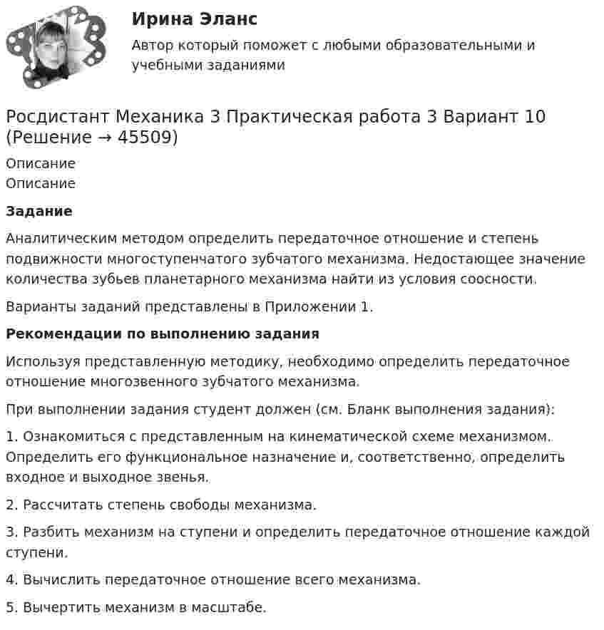     
            Описание
            ОписаниеЗаданиеАналитическим методом определить передаточное отношение и степень подвижности многоступенчатого зубчатого механизма. Недостающее значение количества зубьев планетарного механизма найти из условия соосности.Варианты заданий представлены в Приложении 1.Рекомендации по выполнению заданияИспользуя представленную методику, необходимо определить передаточное отношение многозвенного зубчатого механизма.При выполнении задания студент должен (см. Бланк выполнения задания):1. Ознакомиться с представленным на кинематической схеме механизмом. Определить его функциональное назначение и, соответственно, определить входное и выходное звенья.2. Рассчитать степень свободы механизма.3. Разбить механизм на ступени и определить передаточное отношение каждой ступени.4. Вычислить передаточное отношение всего механизма.5. Вычертить механизм в масштабе.  
            
            
            [Росдистант] Механика 3.Лабораторная работа Росдистант ТГУ 2022г Росдистант Механика 3 Практическая работа 3 Вариант 10Росдистант Механика 3 Практическая работа 3 Вариант 15Росдистант Механика 3 Практическая работа 3 Вариант 20Росдистант. Механика 3. Практические задания 1-3. Вариант 15 (Буква П)Росдистант. Механика 3. Практические задания 1 - 3. Вариант 17.Росдистант. Механика 3. Практическое задание 1, 2, 3. Вариант 2 (Б).Росдистант Механика 2 Промежуточный тест 8Росдистант Механика 2 Промежуточный тест 9Росдистант Механика 3 Вариант 10 (буква К)Росдистант. Механика 3. Итоговый тест. [Росдистант] Механика 3 (ИТОГОВЫЙ ТЕСТ) Росдистант ТГУ[Росдистант] Механика 3 (ИТОГОВЫЙ ТЕСТ) Росдистант ТГУ[Росдистант] Механика 3 (ИТОГОВЫЙ ТЕСТ) Росдистант ТГУ