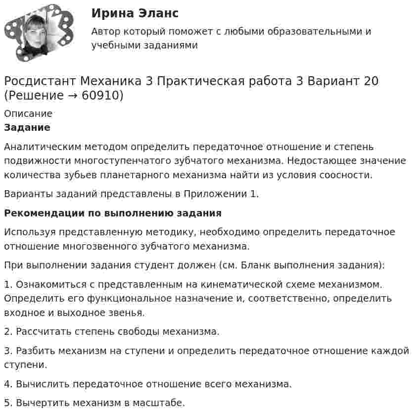     
            Описание
            ЗаданиеАналитическим методом определить передаточное отношение и степень подвижности многоступенчатого зубчатого механизма. Недостающее значение количества зубьев планетарного механизма найти из условия соосности.Варианты заданий представлены в Приложении 1.Рекомендации по выполнению заданияИспользуя представленную методику, необходимо определить передаточное отношение многозвенного зубчатого механизма.При выполнении задания студент должен (см. Бланк выполнения задания):1. Ознакомиться с представленным на кинематической схеме механизмом. Определить его функциональное назначение и, соответственно, определить входное и выходное звенья.2. Рассчитать степень свободы механизма.3. Разбить механизм на ступени и определить передаточное отношение каждой ступени.4. Вычислить передаточное отношение всего механизма.5. Вычертить механизм в масштабе.   
            
            
            Росдистант Механика 3 Практическая работа 3 Вариант 15Росдистант Механика 3 Практическая работа 3 Вариант 20Росдистант. Механика 3. Практические задания 1-3. Вариант 15 (Буква П)Росдистант. Механика 3. Практические задания 1 - 3. Вариант 17.Росдистант. Механика 3. Практическое задание 1, 2, 3. Вариант 2 (Б).[Росдистант] Механика 3.Практическое задание 1 (вариант 10).Росдистант ТГУ 2022г Росдистант Механика 3 Практическое задание 1 (вариант 4)Росдистант Механика 3 Вариант 10 (буква К)Росдистант. Механика 3. Итоговый тест. [Росдистант] Механика 3 (ИТОГОВЫЙ ТЕСТ) Росдистант ТГУ[Росдистант] Механика 3 (ИТОГОВЫЙ ТЕСТ) Росдистант ТГУ[Росдистант] Механика 3 (ИТОГОВЫЙ ТЕСТ) Росдистант ТГУ[Росдистант] Механика 3 (ИТОГОВЫЙ ТЕСТ) Росдистант ТГУ[Росдистант] Механика 3.Лабораторная работа Росдистант ТГУ 2022г 