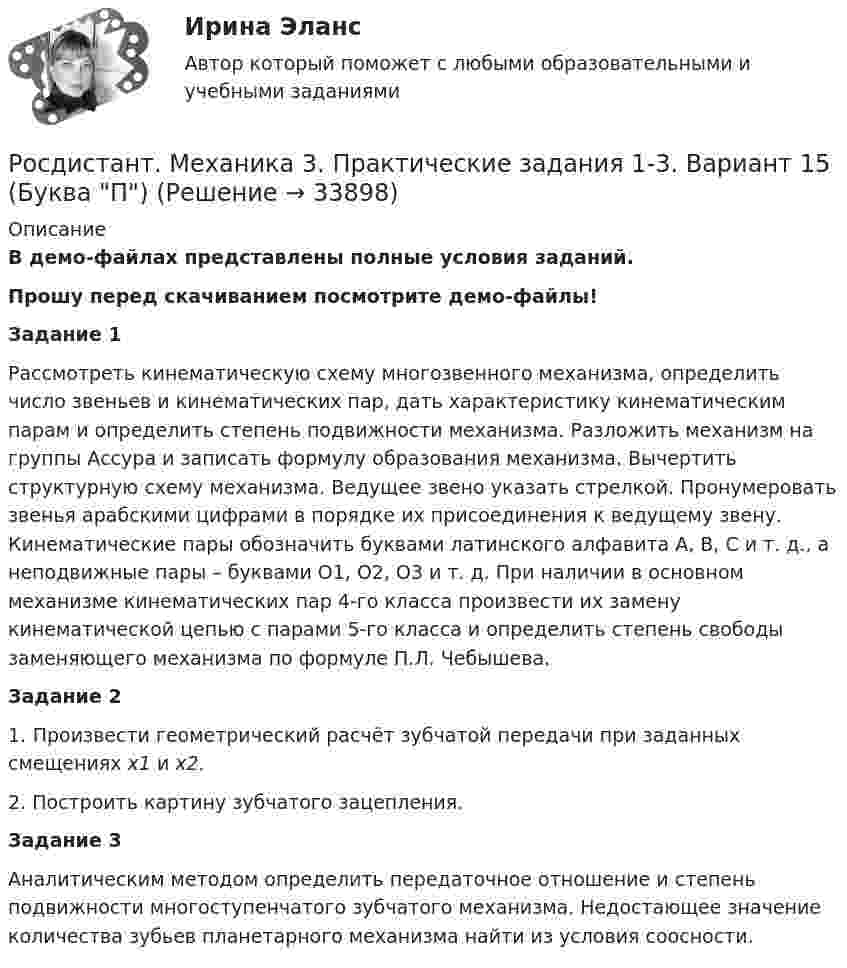     
          Описание
          В демо-файлах представлены полные условия заданий.Прошу перед скачиванием посмотрите демо-файлы!Задание 1Рассмотреть кинематическую схему многозвенного механизма, определить число звеньев и кинематических пар, дать характеристику кинематическим парам и определить степень подвижности механизма. Разложить механизм на группы Ассура и записать формулу образования механизма. Вычертить структурную схему механизма. Ведущее звено указать стрелкой. Пронумеровать звенья арабскими цифрами в порядке их присоединения к ведущему звену. Кинематические пары обозначить буквами латинского алфавита А, В, С и т. д., а неподвижные пары – буквами O1, О2, О3 и т. д. При наличии в основном механизме кинематических пар 4-го класса произвести их замену кинематической цепью с парами 5-го класса и определить степень свободы заменяющего механизма по формуле П.Л. Чебышева.Задание 21. Произвести геометрический расчёт зубчатой передачи при заданных смещениях х1 и х2.2. Построить картину зубчатого зацепления. Задание 3Аналитическим методом определить передаточное отношение и степень подвижности многоступенчатого зубчатого механизма. Недостающее значение количества зубьев планетарного механизма найти из условия соосности.  
            
            
            Росдистант Механика 3 Практическая работа 3 Вариант 20Росдистант. Механика 3. Практические задания 1-3. Вариант 15 (Буква П)Росдистант. Механика 3. Практические задания 1 - 3. Вариант 17.Росдистант. Механика 3. Практическое задание 1, 2, 3. Вариант 2 (Б).[Росдистант] Механика 3.Практическое задание 1 (вариант 10).Росдистант ТГУ 2022г Росдистант Механика 3 Практическое задание 1 (вариант 4)[Росдистант] Механика 3.Практическое задание 2 (вариант 10).Росдистант ТГУ 2022г Росдистант. Механика 3. Итоговый тест. [Росдистант] Механика 3 (ИТОГОВЫЙ ТЕСТ) Росдистант ТГУ[Росдистант] Механика 3 (ИТОГОВЫЙ ТЕСТ) Росдистант ТГУ[Росдистант] Механика 3 (ИТОГОВЫЙ ТЕСТ) Росдистант ТГУ[Росдистант] Механика 3 (ИТОГОВЫЙ ТЕСТ) Росдистант ТГУ[Росдистант] Механика 3.Лабораторная работа Росдистант ТГУ 2022г Росдистант Механика 3 Практическая работа 3 Вариант 10