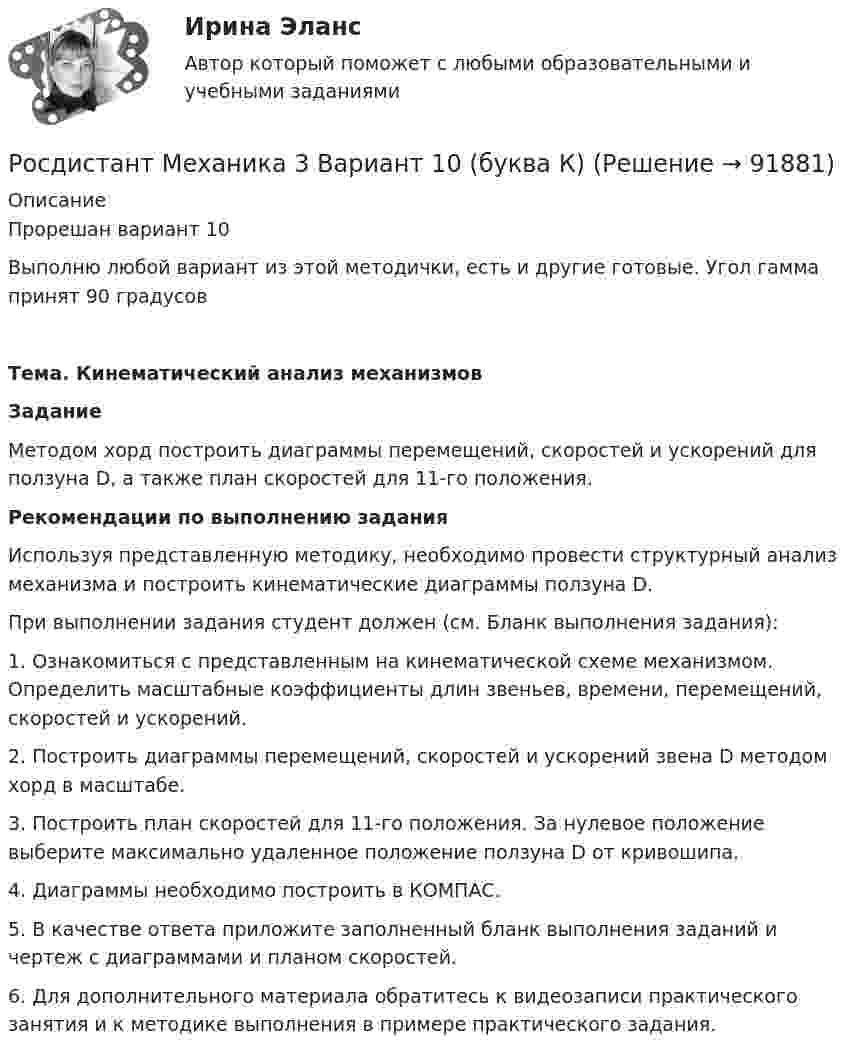    
            Описание
            Прорешан вариант 10Выполню любой вариант из этой методички, есть и другие готовые. Угол гамма принят 90 градусов Тема. Кинематический анализ механизмов Задание	Методом хорд построить диаграммы перемещений, скоростей и ускорений для ползуна D, а также план скоростей для 11-го положения. Рекомендации по выполнению задания	Используя представленную методику, необходимо провести структурный анализ механизма и построить кинематические диаграммы ползуна D. 	При выполнении задания студент должен (см. Бланк выполнения задания):1.    Ознакомиться с представленным на кинематической схеме механизмом. Определить масштабные коэффициенты длин звеньев, времени, перемещений, скоростей и ускорений.2.          Построить диаграммы перемещений, скоростей и ускорений звена D методом хорд в масштабе.3.          Построить план скоростей для 11-го положения. За нулевое положение выберите максимально удаленное положение ползуна D от кривошипа.4.          Диаграммы необходимо построить в КОМПАС.5.          В качестве ответа приложите заполненный бланк выполнения заданий и чертеж с диаграммами и планом скоростей.6.          Для дополнительного материала обратитесь к видеозаписи практического занятия и к методике выполнения в примере практического задания.    
            
            
            Росдистант Механика 2 Промежуточный тест 9Росдистант Механика 3 Вариант 10 (буква К)Росдистант. Механика 3. Итоговый тест. [Росдистант] Механика 3 (ИТОГОВЫЙ ТЕСТ) Росдистант ТГУ[Росдистант] Механика 3 (ИТОГОВЫЙ ТЕСТ) Росдистант ТГУ[Росдистант] Механика 3 (ИТОГОВЫЙ ТЕСТ) Росдистант ТГУ[Росдистант] Механика 3 (ИТОГОВЫЙ ТЕСТ) Росдистант ТГУРосдистант Механика 2 Промежуточный тест 17Росдистант Механика 2 Промежуточный тест 2 Росдистант Механика 2 Промежуточный тест 3Росдистант Механика 2 Промежуточный тест 4Росдистант Механика 2 Промежуточный тест 5Росдистант Механика 2 Промежуточный тест 6Росдистант Механика 2 Промежуточный тест 7