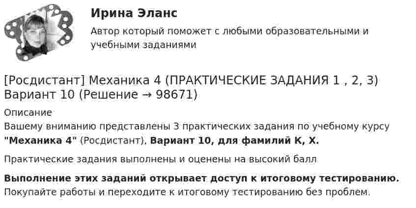     
            Описание
            Вашему вниманию представлены 3 практических задания по учебному курсу Механика 4 (Росдистант), Вариант 10, для фамилий К, Х.Практические задания выполнены и оценены на высокий баллВыполнение этих заданий открывает доступ к итоговому тестированию. Покупайте работы и переходите к итоговому тестированию без проблем.   
            
            
            Росдистант Механика 4 Практическая работа 3 (Вариант 4)[Росдистант] Механика 4 (ПРАКТИЧЕСКИЕ ЗАДАНИЯ 1 , 2, 3) Вариант 10[Росдистант] Механика 4 (ПРАКТИЧЕСКИЕ ЗАДАНИЯ 1 , 2, 3) Вариант 10[Росдистант] Механика 4 (ПРАКТИЧЕСКИЕ ЗАДАНИЯ  1 , 2, 3) Вариант 6[Росдистант] Механика 4 (ПРАКТИЧЕСКИЕ ЗАДАНИЯ 1 , 2, 3) Вариант 7Росдистант. Механика 4. Практические задания, вариант 0[Росдистант] Механика 4 (практические задания, вариант 1)Росдистант Механика 3 Промежуточный тест[Росдистант] Механика 3 (ПРОМЕЖУТОЧНЫЙ ТЕСТ) Росдистант ТГУ 2023 г.[Росдистант] Механика 3.Росдистант ТГУ 2022г [Росдистант] Механика 3 (ТЕСТЫ) Росдистант ТГУРосдистант. Механика 4.  Задания 1, 2, 3. Вариант 4[Росдистант] Механика 4.Итоговый тест Росдистант ТГУ 2022гРосдистант Механика 4 Практическая работа 1 (Вариант 4)