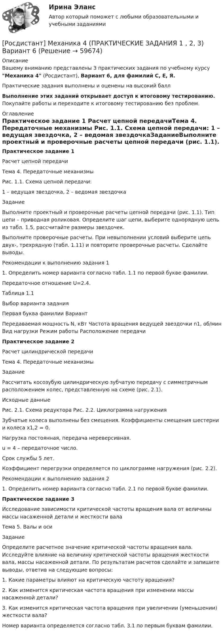     
            Описание
            Вашему вниманию представлены 3 практических задания по учебному курсу Механика 4 (Росдистант), Вариант 6, для фамилий С, Е, Я.Практические задания выполнены и оценены на высокий баллВыполнение этих заданий открывает доступ к итоговому тестированию. Покупайте работы и переходите к итоговому тестированию без проблем. 
            Оглавление
            Практическое задание 1 Расчет цепной передачиТема 4. Передаточные механизмы Рис. 1.1. Схема цепной передачи: 1 – ведущая звездочка, 2 – ведомая звездочкаЗаданиеВыполните проектный и проверочные расчеты цепной передачи (рис. 1.1). Тип цепи – приводная роликовая. Определите шаг цепи, выберите однорядную цепь из табл. 1.5, рассчитайте размеры звездочек.Выполните проверочные расчеты. При невыполнении условий выберите цепь двух-, трехрядную (табл. 1.11) и повторите проверочные расчеты. Сделайте выводы.Рекомендации к выполнению задания 11. Определить номер варианта согласно табл. 1.1 по первой букве фамилии.Передаточное отношение U=2.4.Таблица 1.1 Выбор варианта заданияПервая буква фамилии	Вариант	Передаваемая мощность N, кВт	Частота вращения ведущей звездочки n1, об/мин	Вид нагрузки	Режим работы	Расположение передачиПрактическое задание 2Расчет цилиндрической передачиТема 4. Передаточные механизмыЗаданиеРассчитать косозубую цилиндрическую зубчатую передачу с симметричным расположением колес, представленную на схеме (рис. 2.1). Исходные данные  Рис. 2.1. Схема редуктора	Рис. 2.2. Циклограмма нагружения    Зубчатые колеса выполнены без смещения. Коэффициенты смещения шестерни и колеса x1,2 = 0.    Нагрузка постоянная, передача нереверсивная.    u = 4 – передаточное число.    Срок службы 5 лет.    Коэффициент перегрузки определяется по циклограмме нагружения (рис. 2.2).Рекомендации к выполнению задания 21. Определить номер варианта согласно табл. 2.1 по первой букве фамилии.Практическое задание 3Исследование зависимости критической частоты вращения вала от величины массы насаженной детали и жесткости валаТема 5. Валы и осиЗаданиеОпределите расчетное значение критической частоты вращения вала. Исследуйте влияние на величину критической частоты вращения жесткости вала, массы насаженной детали. По результатам расчетов сделайте и запишите выводы, ответив на следующие вопросы:1.	Какие параметры влияют на критическую частоту вращения?2.	Как изменится критическая частота вращения при изменении массы насаженной детали?3.	Как изменится критическая частота вращения при увеличении (уменьшении) жесткости вала?Номер варианта определяется согласно табл. 3.1 по первым буквам фамилии.  
            
            
            [Росдистант] Механика 4 (ПРАКТИЧЕСКИЕ ЗАДАНИЯ 1 , 2, 3) Вариант 10[Росдистант] Механика 4 (ПРАКТИЧЕСКИЕ ЗАДАНИЯ  1 , 2, 3) Вариант 6[Росдистант] Механика 4 (ПРАКТИЧЕСКИЕ ЗАДАНИЯ 1 , 2, 3) Вариант 7Росдистант. Механика 4. Практические задания, вариант 0[Росдистант] Механика 4 (практические задания, вариант 1)[Росдистант] Механика 4 (практические задания, вариант 10)[Росдистант] Механика 4 (практические задания, вариант 3)[Росдистант] Механика 3.Росдистант ТГУ 2022г [Росдистант] Механика 3 (ТЕСТЫ) Росдистант ТГУРосдистант. Механика 4.  Задания 1, 2, 3. Вариант 4[Росдистант] Механика 4.Итоговый тест Росдистант ТГУ 2022гРосдистант Механика 4 Практическая работа 1 (Вариант 4)Росдистант Механика 4 Практическая работа 2 (Вариант 4)Росдистант Механика 4 Практическая работа 3 (Вариант 4)